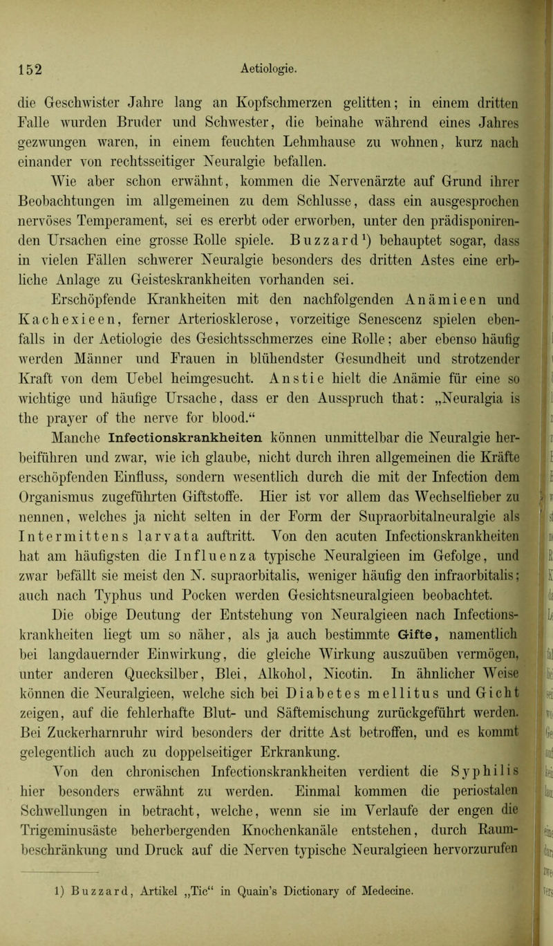 die Geschwister Jahre lang an Kopfschmerzen gelitten; in einem dritten Falle wurden Bruder und Schwester, die beinahe wàhrend eines Jahres gezwnngen waren, in einem feuchten Lehmhause zu wohnen, kurz nach einander yon rechtsseitiger Neuralgie befallen. Wie aber scbon erwâhnt, kommen die Nervenârzte anf Grand ihrer Beobacbtungen im allgemeinen zu dem Scblusse, dass ein ausgesprochen nervôses Tempérament, sei es ererbt oder erworben, unter den prâdisponiren- den Ursacben eine grosse Bolle spiele. B u z z a r d *) behauptet sogar, dass in vielen Fâllen schwerer Neuralgie besonders des dritten Astes eine erb- liche Anlage zu Geisteskrankheiten vorbanden sei. Erscbôpfende Krankheiten mit den nachfolgenden An amie en und Kachexieen, ferner Arteriosklerose, vorzeitige Senescenz spielen eben- falls in der Aetiologie des Gesichtsschmerzes eine Bolle ; aber ebenso hâufig werden Mânner und Frauen in blübendster Gesundheit und strotzender Kraft von dem Uebel heimgesucht. Anstie bielt die Anâmie fur eine so wichtige und hâufige Ursache, dass er den Ausspruch that: „Neuralgia is the prayer of the nerve for blood.“ 9 11 Manche Infectionskrankheiten kônnen unmittelbar die Neuralgie her- beifübren und zwar, wie ich glaube, nicht durch ibren allgemeinen die Krâfte erschôpfenden Einfluss, sondera wesentlich durch die mit der Infection dem Ë Organismus zugeführten Giftstoffe. Hier ist vor allem das Wechselfieber zu Sv nennen, welches ja nicht selten in der Form der Supraorbitalneuralgie als f t Intermittens larvata auftritt. Von den acuten Infectionskrankheiten hat am hâufigsten die Influenza typische Neuralgieen im Gefolge, und | E zwar befâllt sie meist den N. supraorbitalis, weniger hâufig den infraorbitalis ; i l: auch nach Typhus und Pocken werden Gesichtsneuralgieen beobachtet. m 1 da Die obige Deutung der Entstehung von Neuralgieen nach Infections- -4 Le krankheiten liegt um so nàher, als ja auch bestimmte Gifte, namentlich bei langdauernder Einwirkung, die gleiche Wirkung auszuüben vermôgen, unter anderen Quecksilber, Blei, Alkohol, Nicotin. In âhnlicher Weise in kônnen die Neuralgieen, welche sich bei Diabètes mellitus und Gicht ; zeigen, auf die fehlerhafte Blut- und Sàftemischung zurückgeführt werden. Bei Zuckerharnruhr wird besonders der dritte Ast betroffen, und es kommt II (fa gelegentlich auch zu doppelseitiger Erkrankung. Hjii; Yon den chronischen Infectionskrankheiten verdient die Syphilis 11^ hier besonders erwâhnt zu werden. Einmal kommen die periostalen 11^ Schwellungen in betracht, welche, wenn sie im Verlaufe der engen die Trigeminusâste beherbergenden Knochenkanàle entstehen, durch Kaum- I ^ beschrânkung und Druck auf die Nerven typische Neuralgieen hervorzurufen |ijar, ■fcei mmn 1) Buzzard, Artikel „Tic“ in Quain’s Dictionary of Medecine.