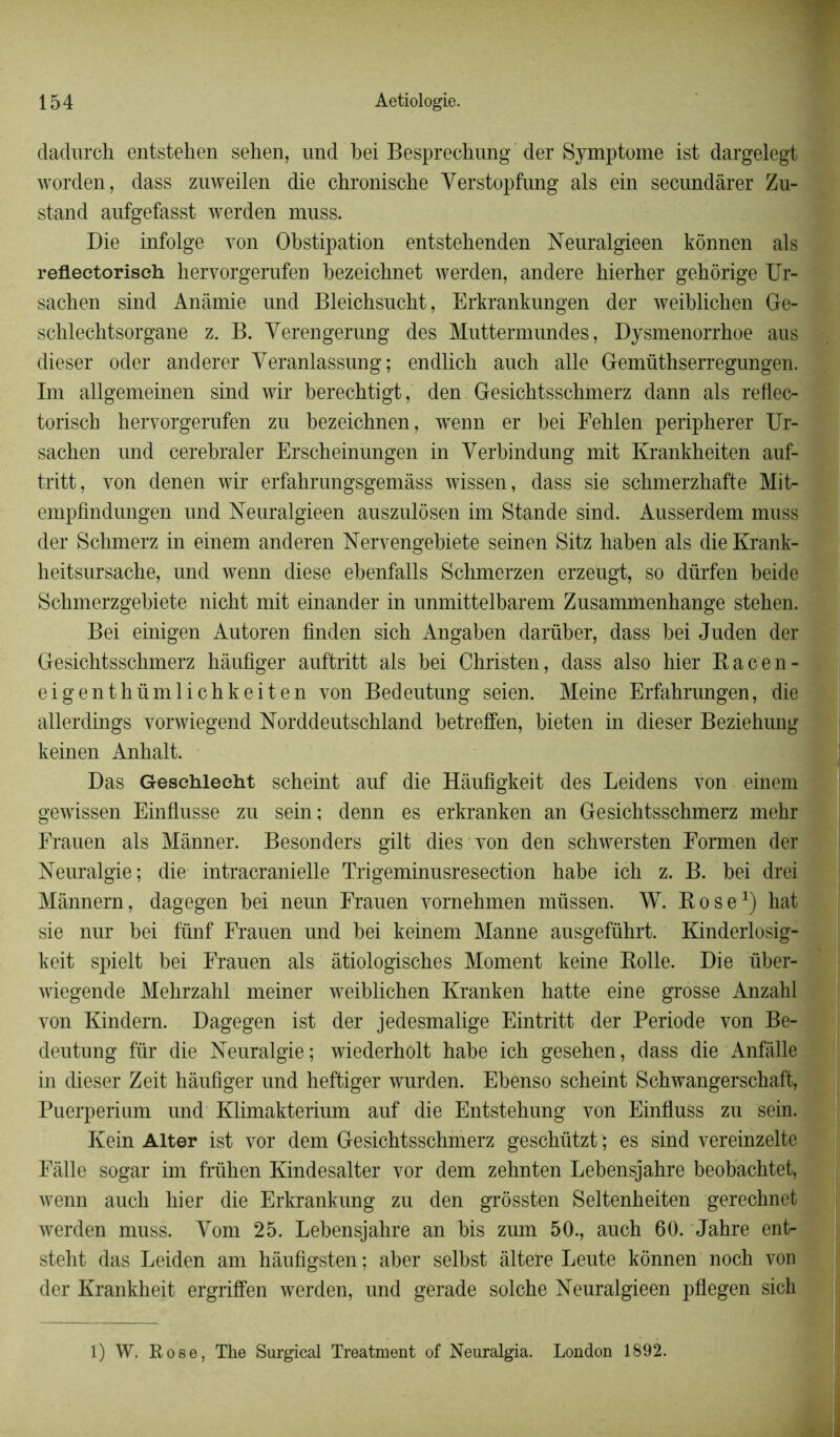 dadurch entstehen sehen, und bei Besprechung der Symptôme ist dargelegt worden, dass znweilen die chroniscbe Verstopfung als ein secundârer Zu- stand anfgefasst werden muss. Die infolge von Obstipation entstebenden Neuralgieen kônnen als refleetorisch hervorgerufen bezeicbnet werden, andere hierber gehôrige Ur- sachen sind Anâmie und Bleicbsucbt, Erkrankungen der weiblichen Ge- schlecbtsorgane z. B. Verengerung des Muttermundes, Dysmenorrhoe aus dieser oder anderer Yeranlassung; endlicb aucb aile Gemüthserregungen. Im allgemeinen sind wir berechtigt, den Gesichtsschmerz dann als reflec- toriscb hervorgerufen zu bezeicbnen, wTenn er bei Fehlen peripherer Ur- sacben und cerebraler Erscbeinungen in Yerbindung mit Krankbeiten auf- tritt, von denen wir erfabrungsgemàss wissen, dass sie schmerzbafte Mit- empfindungen und Neuralgieen auszulôsen im Stande sind. Ausserdem muss der Scbmerz in einem anderen Nervengebiete seinen Sitz baben als die Krank- heitsursacbe, und wenn diese ebenfalls Scbmerzen erzeügt, so diirfen beide Scbmerzgebiete nicbt mit einander in unmittelbarem Zusammenbange steben. Bei einigen Autoren finden sich Angaben darüber, dass bei Juden der Gesicbtsschmerz bâufiger auftritt als bei Christen, dass also hier Racen- eigentbümlicbkeiten von Bedeutung seien. Meine Erfahrungen, die allerdings vorwiegend Norddeutschland betreffen, bieten in dieser Beziehung keinen Anbalt. Das Gesehleeht scheint auf die Hàufigkeit des Leidens von einem gewbssen Einflusse zu sein; denn es erkranken an Gesicbtsschmerz mehr Frauen als Mânner. Besonders gilt dies von den schwersten Eormen der Neuralgie; die intracranielle Trigeminusresection habe ich z. B. bei drei Mânnern, dagegen bei neun Frauen vornehmen müssen. W. Rose1) hat sie nur bei fünf Frauen und bei keinem Manne ausgeführt. Kinderlosig- keit spielt bei Frauen als âtiologiscbes Moment keine Rolle. Die über- wiegende Mebrzahl meiner weiblichen Kranken batte eine grosse Anzahl von Kindem. Dagegen ist der jedesmalige Eintritt der Période von Be- deutung fur die Neuralgie; wiederbolt habe ich gesehen, dass die Anfâlle in dieser Zeit bâufiger und beftiger wurden. Ebenso scheint Scbwangerscbaft, Puerpérium und Klimakterium auf die Entstebung von Einfluss zu sein. Kein Alter ist vor dem Gesicbtsschmerz gescbützt ; es sind vereinzelte Fâlle sogar im frühen Kindesalter vor dem zehnten Lebensjahre beobachtet, wenn aucb hier die Erkrankung zu den grôssten Seltenbeiten gerecbnet werden muss. Yom 25. Lebensjahre an bis zum 50., auch 60. Jahre ent- steht das Leiden am hâufîgsten; aber selbst altéré Leute kônnen nocb von der Krankheit ergriffen werden, und gerade solcbe Neuralgieen pflegen sich