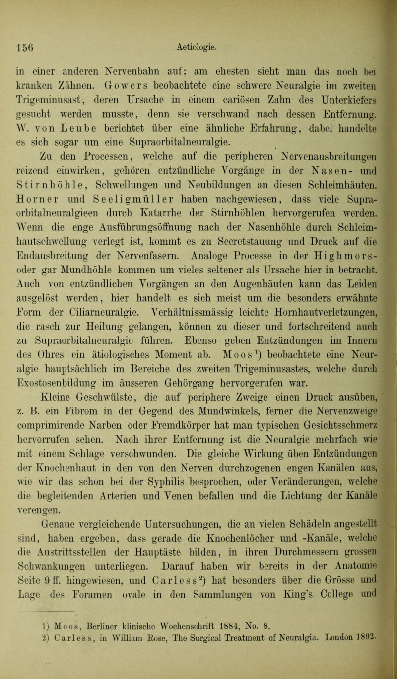 in einer anderen Nervenbahn auf; am ehesten sieht man das noch bei kranken Zâhnen. Gowers beobachtete eine schwere Neuralgie im zweiten Trigeminusast, deren Ursache in einem cariôsen Zahn des Unterkiefers gesucht werden musste, denn sie verschwand nach dessen Entfernung. W. von Lenbe berichtet über eine âhnliche Erfalirung, dabei handelte es sich sogar um eine Supraorbitalneuralgie. Zu den Processen, welche anf die peripheren Nervenausbreitungen reizend einwirken, gehôren entzündliche Yorgânge in der Na s en- und Stirnhôhle, Schwellungen und Neubildungen an diesen Schleimhàuten. Horner und Seeligmüller haben nachgewiesen, dass viele Supra- orbitalneuralgieen durch Katarrhe der Stirnhôhlen hervorgerufen werden. Wenn die enge Ausführungsôffnung nach der Nasenhôhle durch Schleim- hautschwellung verlegt ist, kommt es zu Secretstauung und Druck auf die Endausbreitung der Nervenfasern. Analoge Processe in der Highmors- oder gar Mundhôhle kommen um vieles seltener al s Ursache hier in betracht. Auch von entzündlichen Yorgângen an den Augenhâuten kann das Leiden ausgelost werden, hier handelt es sich meist um die besonders erwàhnte Form der Ciliarneuralgie. Yerhâltnissmâssig leichte Homhautverletzungen, die rasch zur Heilung gelangen, kônnen zu dieser und fortschreitend auch zu Supraorbitalneuralgie führen. Ebenso geben Entzündungen im Innern des Ohres ein âtiologisches Moment ab. Moos1) heobachtete eine Neur- algie hauptsàchlich im Bereiche des zweiten Trigeminusastes, welche durch Exostosenbildung im àusseren Gehôrgang hervorgerufen war. Kleine Geschwülste, die auf periphere Zweige einen Druck ausüben, z. B. ein Fibrom in der Gegend des Mundwinkels, femer die Nervenzweige comprimirende Narben oder Fremdkôrper hat man typischen Gesichtsschmerz hervorrufen sehen. Nach ihrer Entfernung ist die Neuralgie mehrfach wie mit einem Schlage verschwunden. Die gleiche Wirkung üben Entzündungen der Knochenhaut in den von den Nerven durchzogenen engen Kanàlen aus, wie wir das schon hei der Syphilis hesprochen, oder Yerànderungen, welche die begleitenden Arterien und Yenen befallen und die Lichtung der Kanâle verengen. Genaue vergleichende Untersuchungen, die an vielen Schàdeln angestellt sind, haben ergeben, dass gerade die Knochenlôcher und -Kanâle, welche die Austrittsstellen der Hauptâste bilden, in ihren Durchmessern grossen Schwankungen unterliegen. Darauf haben wir bereits in der Anatomie Seite 9ff. hingewiesen, und Carless2) hat besonders über die Grosse und Lage des Foramen ovale in den Sammlungen von King’s College und 1) Moos, Berliner klinische Wochenschrift 1884, No. 8. 2) Carless, in William Rose, The Surgical Treatment of Neuralgia. London 1892-