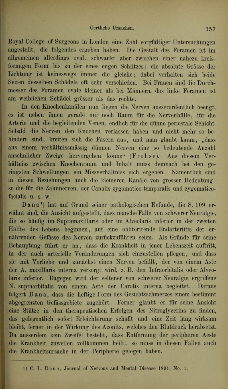 Oertliche Ursachen. Royal College of Surgeons in London eine Zahl sorgfàltiger Untersuchungen angestellt, die folgendes ergeben haben. Die Gestalt des Foramen ist im allgemeinen allerdings oval, schwankt aber zwischen einer nahezu kreis- fôrmigen Form bis zu der eines engen Sehlitzes; die absolute Grosse der Lichtung ist keineswegs immer die gleiche; dabei yerhalten sich beide Seiten desselben Schàdels oft sehr verschieden. Bei Frauen sind die Durch- messer des Foramen ovale kleiner als bei Mânnern, das linke Foramen ist am weiblichen Schâdel grôsser als das rechte. In den Knocbenkanàlen nun liegen die Nerven ausserordentlich beengt, es ist neben ibnen gerade nur noch Raum für die Nervenhülle, für die Arterie und die begleitenden Yenen, endlich für die dünne periostale Schicbt. Sobald die Nerven den Knochen verlassen baben und nicht mehr so be- hindert sind, breiten sich die Fasem aus, und man glaubt kaum, „dass aus einem verhàltnissmâssig dünnen Nerven eine so bedeutende Anzahl ansebnlicber Zweige hervorgehen kônne“ (Fr oh se). Aus diesem Yer- hâltniss zwischen Knochenraum und Inhalt muss demnach bei den ge- ringsten Schwellungen ein Missverhàltniss sich ergeben. Namentlich sind in diesen Beziehungen auch die kleineren Kanâle von grosser Bedeutung: so die für die Zahnnerven, der Canalis zygomatico-temporalis und zygomatico- facialis u. s. w. Dana1) hat auf Grund seiner pathologischen Befunde, die S. 109 er- wâhnt sind, die Ansicht aufgestellt, dass manche Fâlle von schwerer Neuralgie, die so hâufig im Supramaxillaris oder im Alveolaris inferior in der zweiten Hâlfte des Lebens beginnen, auf eine obliterirende Endarteriitis der er- nâhrenden Gefâsse des Nerven zurückzuführen seien. Als Gründe für seine Behauptung führt er an, dass die Krankheit in jener Lebenszeit auftritt, | in der auch artérielle Yerânderungen sich einzustellen pflegen, und dass sie mit Yorliebe und zunâchst einen Nerven befâllt, der von einem Aste der A. maxillaris interna versorgt wird, z. B. den Infraorbitalis oder Alveo- | laris inferior. Dagegen wird der seltener von schwerer Neuralgie ergriffene | N. supraorbitalis von einem Aste der Carotis interna begleitet. Daraus folgert Dana, dass die heftige Form des Gesichtsschmerzes einem bestimmt I abgegrenzten Gefâssgebiete zugehôrt. Ferner glaubt er für seine Ansicht I eine Stütze in den therapeutischen Erfolgen des Nitroglycerins zu finden, das gelegentlich sofort Erleichterung schafft und eine Zeit lang wirksam ! bleibt, ferner in der Wirkung des Aconits, welches den Blutdruck herabsetzt. Da ausserdem kein Zweifel besteht, dass Entfemung der peripheren Aeste die Krankheit zuweilen vollkommen heilt, so muss in diesen Fâllen auch die Krankheitsursache in der Peripherie gelegen haben. 1) C. L. Dana, Journal of Nervous and Mental Disease 1891, No. 1.