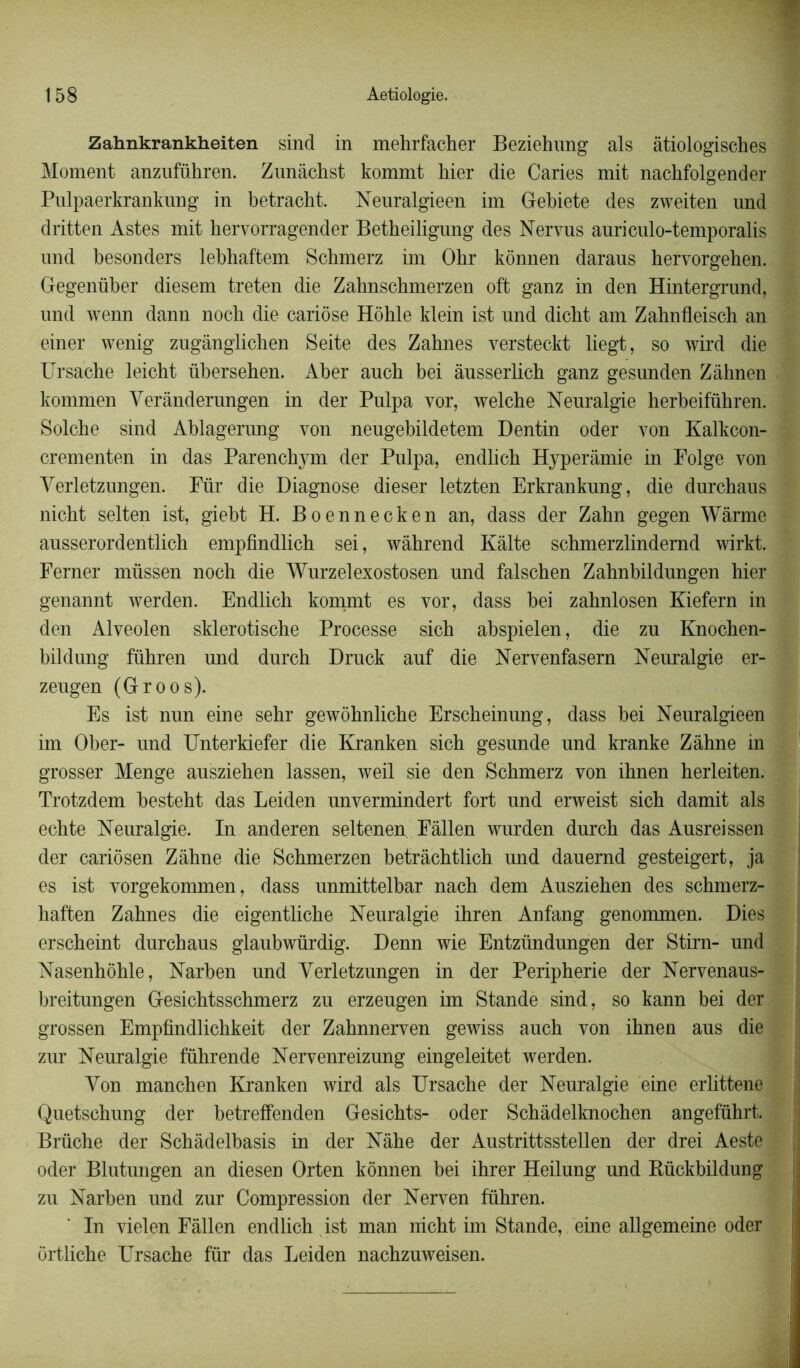 Zahnkrankheiten sind in mehrfacher Beziehung als âtiologisches Moment anzuführen. Zunàclist kommt hier die Caries mit nachfolgender Pulpaerkrankung in betracht. Neuralgieen im Gebiete des zweiten und dritten Astes mit hervorragender Betheiligung des Nervus auriculo-temporalis und besonders lebhaftem Schmerz im Ohr kônnen daraus hervorgehen. Gegenüber diesem treten die Zahnschmerzen oft ganz in den Hintergrund, und wenn dann noch die cariôse Hôhle klein ist und dicht am Zahnfleisch an einer wenig zugânglichen Seite des Zahnes versteckt liegt, so wird die Ursache leicht übersehen. Aber auch bei âusserlich ganz gesunden Zâhnen kommen Verànderungen in der Pulpa vor, welche Neuralgie herbeiführen. Solche sind Ablagerung von neugebildetem Dentin oder von Kalkcon- j crementen in das Parenchym der Pulpa, endlich Hyperàmie in Folge von Verletzungen. Fur die Diagnose dieser letzten Erkrankung, die durchaus nicht selten ist, giebt H. Boennecken an, dass der Zahn gegen Wârme ausserordentlich empfindlich sei, wâhrend Kâlte schmerzlindemd wirkt. Ferner müssen noch die Wurzelexostosen und falschen Zahnbildungen hier genannt werden. Endlich kommt es vor, dass bei zahnlosen Eiefern in den Alveolen sklerotische Processe sich abspielen, die zu Knochen- bildung führen und durch Druck auf die Nervenfasern Neuralgie er- zeugen (Groos). Es ist nun eine sehr gewôhnliche Erscheinung, dass bei Neuralgieen im Ober- und Unterkiefer die Kranken sich gesunde und kranke Zâhne in grosser Menge ausziehen lassen, weil sie den Schmerz von ihnen herleiten. Trotzdem besteht das Leiden unvermindert fort und erweist sich damit als echte Neuralgie. In anderen seltenen Fàllen wurden durch das Ausreissen der cariôsen Zâhne die Schmerzen betrâchtlich und dauernd gesteigert, ja es ist vorgekommen, dass unmittelbar nach dem Ausziehen des schmerz- haften Zahnes die eigentliche Neuralgie ihren Anfang genommen. Dies erscheint durchaus glaubwürdig. Denn wie Entzündungen der Stirn- und Nasenhôhle, Narben und Verletzungen in der Peripherie der Nervenaus- breitungen Gesichtsschmerz zu erzeugen im Stande sind, so kann bei der grossen Empfindlichkeit der Zahnnerven gewiss auch von ihnen aus die zur Neuralgie führende Nervenreizung eingeleitet werden. Von manchen Kranken wird als Ursache der Neuralgie eine erlittene Quetschung der betreffenden Gesichts- oder Schâdelknochen angeführt. Bruche der Schâdelbasis in der Nâhe der Austrittsstellen der drei Aeste oder Blutungen an diesen Orten konnen bei ihrer Heilung und Rückbildung zu Narben und zur Compression der Nerven führen. In vielen Fàllen endlich ist man nicht im Stande, eine allgemeine oder ortliche Ursache fur das Leiden nachzuweisen.