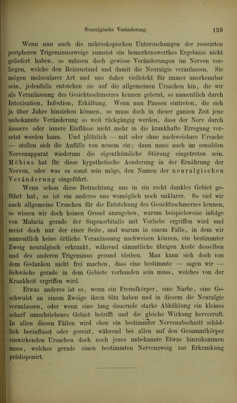 Wenn nnn auch die mikroskopischen Untersuchungen der resecirten peripheren Trigeminuszweige zumeist ein bemerkenswerthes Ergebniss nicht geliefert haben, so müssen doch gewisse Verânderungen im Nerven vor- liegen, welche den Reizzustand und damit die Neuralgie veranlassen. Sie mogen molecularer Art und uns daher vielleicht fur immer unerkennbar sein, jedenfalls entstehen sie auf die allgemeinen Ursachen hin, die wir als Yeranlassung des Gesichtsschmerzes kennen gelernt, so namentlich durch Intoxication, Infection, Erkâltung. Wenn nun Pausen eintreten, die sicb ja über Jahre hinzieben kônnen, so muss doch in dieser ganzen Zeit jene unbekannte Verânderung so weit rückgângig werden, dass der Nerv durch aussere oder innere Einflüsse nicht mehr in die krankhafte Erregung ver- setzt werden kann. Und plôtzlich — mit oder ohne nachweisbare Ursache — stellen sich die Anfâlle von neuem ein; dann muss auch im sensiblen Nervenapparat wiederum die eigenthümliche Stôrung eingetreten sein. Môbius hat fur diese hypothetische Aenderung in der Ernâhrung der Nerven, oder was es sonst sein môge, den Namen der neuralgischen Verânderung eingeführt. Wenn schon diese Betrachtung uns in ein recht dunkles Gebiet ge- führt hat, so ist ein anderes uns womôglich noch unklarer. So vie! wir auch allgemeine Ursachen fur die Entstehung des Gesichtsschmerzes kennen, so wissen wir doch keinen Grund anzugeben, warum beispielsweise infolge von Malaria gerade der Supraorbitalis mit Vorliebe ergriffen wird und meist doch nur der einer Seite, und warum in einem Falle, in dem wir namentlich keine ôrtliche Veranlassung nachweisen kônnen, ein bestimmter Zweig neuralgisch erkrankt, wâhrend sâmmtliche übrigen Aeste desselben und des anderen Trigeminus gesund bleiben. Man kann sich doch von dem Gedanken nicht frei machen, dass eine bestimmte — sagen wir — Schwâche gerade in dem Gebiete vorhanden sein muss, welches von der Krankheit ergriffen wird. Etwas anderes ist es, wenn ein Fremdkôrper, eine Narbe, eine Ge- I schwulst an einem Zweige ihren Sitz haben und in diesem die Neuralgie j veranlassen, oder wenn eine lang dauernde starke Abkühlung ein kleines scharf umschriebenes Gebiet betrifft und die gleiche Wirkung hervorruft. In allen diesen Fâllen wird eben ein bestimmter Nervenabschnitt schâd- lich beeinflusst oder gereizt, wâhrend bei allen auf den Gesammtkôrper | einwirkenden Ursachen doch noch jenes unbekannte Etwas hinzukommen muss, welches gerade einen bestimmten Nervenzweig zur Erkrankung prâdisponirt.
