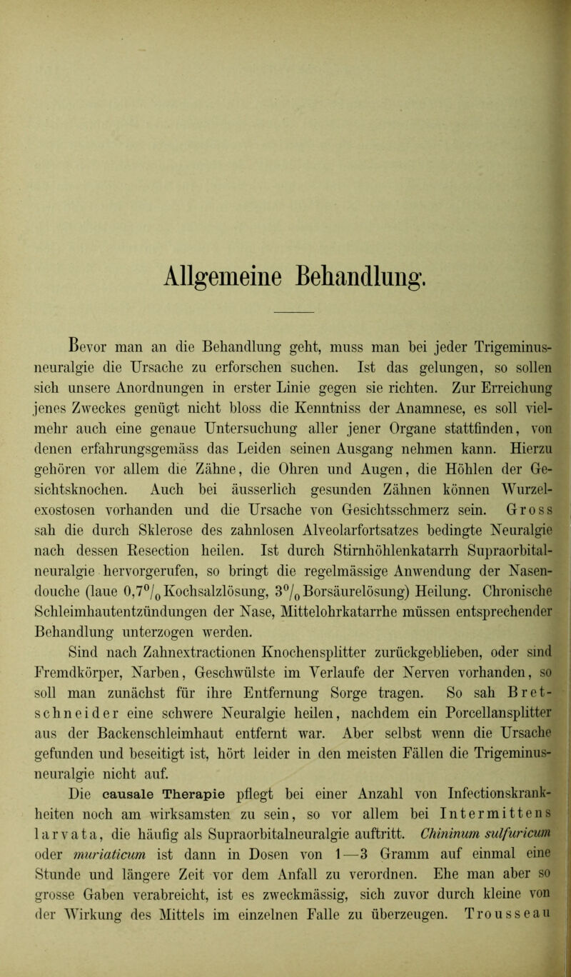 Allgemeine Behandlung. Bevor man an die Behandlung geht, mnss man bei jeder Trigeminus- neuralgie die Ursache zu erforscben suchen. Ist das gelnngen, so sollen sich unsere Anordnungen in erster Linie gegen sie richten. Zur Erreichung jenes Zweckes genügt nicbt bloss die Kenntniss der Anamnese, es soll viel- mehr ancb eine genaue Untersncbung aller jener Organe stattfinden, von denen erfahrungsgemâss das Leiden seinen Ausgang nehmen kann. Hierzu gehôren vor allem die Zâhne, die Ohren und Augen, die Hôhlen der Ge- sichtsknochen. Aucb bei ânsserlicb gesnnden Zâhnen konnen Wurzel- exostosen vorhanden und die Ursache von Gesichtsschmerz sein. Gross sah die durch Sklerose des zabnlosen Alveolarfortsatzes bedingte Neuralgie nach dessen Kesection heilen. Ist durch Stirnhôhlenkatarrh Supraorbital- neuralgie hervorgerufen, so bringt die regelmâssige Anwendung der Nasen- douche (laue 0,7°/0Kochsalzlôsung, 3°/0 Borsâurelôsung) Heilung. Chronische Schleimhautentzündungen der Nase, Mittelohrkatarrhe müssen entsprechender Behandlung unterzogen werden. Sind nach Zahnextractionen Knochensplitter zurückgeblieben, oder smd Fremdkôrper, Narben, Geschwülste im Yerlaufe der Nerven vorhanden, so soll man zunâchst fur ihre Entfernung Sorge tragen. So sah Bret- schneider eine schwere Neuralgie heilen, nachdem ein Porcellansplitter aus der Backenschleimhaut entfernt war. Aber selbst wenn die Ursache gefunden und beseitigt ist, hôrt leider in den meisten Fâllen die Trigeminus- neuralgie nicht auf. Die causale Thérapie pflegt bei einer Anzahl von Infectionskrank- heiten noch am wirksamsten zu sein, so vor allem bei Intermittens 1 a r v a t a, die hâufig als Supraorbitalneuralgie auftritt. Chininum sulfuricum oder muriaticum ist dann in Dosen von 1—3 Gramm auf einmal eine Stunde und lângere Zeit vor dem Anfall zu verordnen. Ehe man aber so grosse Gaben verabreicht, ist es zweckmâssig, sich zuvor durch kleine von der Wirkung des Mittels im einzelnen Falle zu überzeugen. Trousseau