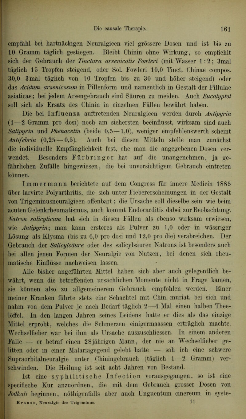 ■ empfahl bel liartnàckigen Neuralgieen viel grôssere Dosen und ist bis zu 10 Gramm tàglich gestiegen. Bleibt Chinin ohne Wirkung, so empfiehlt sich der Gebrauch der Tinciura arsenicalis Fowleri (mit Wasser 1 :2 ; 3mal tàglich 15 Tropfen steigend, oder Sol. Fowleri 10,0 Tinct. Chinae compos. 30,0 3 mal tàglich von 10 Tropfen bis zu 30 und hôher steigend) oder das Acidum arsenicosum in Pillenform und namentlich in Gestalt der Pillulae asiaticae; bei jedem Arsengebrauch sind Sàuren zu meiden. Auch Eucalyptol soll sich als Ersatz des Chinin in einzelnen Fâllen bewàhrt haben. Die bei Influenza auftretenden Neuralgieen werden durch Antipyrin (1—2 Gramm pro dosi) noch am sichersten beeinflusst, wirksam sind auch Salipyrin und Phenacetin (beide 0,5—1,0), weniger empfehlenswerth scheint Antifebrin (0,25 — 0,5). Auch bei diesen Mitteln stelle man zunàchst die individuelle Empfânglichkeit fest, ehe man die angegebenen Dosen ver- wendet. Besonders Fürbringer hat auf die unangenehmen, ja ge- fâhrlichen Zufâlle hingewiesen, die bei unvorsichtigem Gebrauch eintreten kônnen. Immermann berichtete auf dem Congress für innere Medicin 1885 über larvirte Polyarthritis, die sich unter Fiebererseheinungen in der Gestalt von Trigeminusneuralgieen offenbart ; die Ursache soll dieselbe sein wie beim acuten Gelenkrheumatismus, auch kommt Endocarditis dabei zur Beobachtung. Natron salicylicum hat sich in diesen Fàllen als ebenso wirksam erwiesen, wie Antipyrin; man kann ersteres als Pulver zu 1,0 oder in wàssriger Lôsung als Klysma (bis zu 6,0 pro dosi und 12,0 pro die) verabreichen. Der Gebrauch der Salicylsàure oder des salicylsauren Natrons ist besonders auch bei allen jenen Formen der Neuralgie von Nutzen, bei denen sich rheu- matische Einflüsse nachweisen lassen. Aile bisher angeführten Mittel haben sich aber auch gelegentlich be- wàhrt, wenn die betreffenden ursàchliclien Momente nicht in Frage kamen, sie konnen also zu allgemeinerem Gebrauch empfohlen werden. Einer meiner Kranken führte stets eine Schachtel mit Chin. muriat. bei sich und nahm von dem Pulver je nach Bedarf tàglich 2—4 Mal einen halben Thee- lôffel. In den langen Jahren seines Leidens hatte er dies als das einzige Mittel erprobt, welches die Schmerzen einigermaassen ertràglich machte. Wechselfieber war bei ihm als Ursache auszuschliessen. In einem anderen Falle — er betraf einen 28jàhrigen Mann, der nie an Wechselfieber ge- litten oder in einer Malariagegend gelebt hatte — sah ich eine schwere Supraorbitalneuralgie unter Chiningebrauch (tàglich 1—2 Gramm) ver- schwinden. Die Heilung ist seit acht Jahren von Bestand. Ist eine syphilitische Infection vorausgegangen, so ist eine specifische Kur anzuordnen, die mit dem Gebrauch grosser Dosen von Jodkali beginnen, nôthigenfalls aber auch Unguentum cinereum in syste- Krause, Neuralgie dea Trigeminus. 11