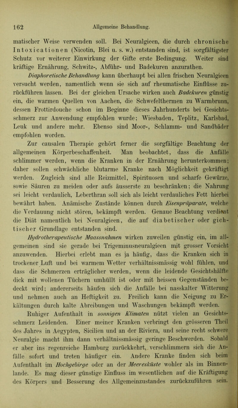 matisclier Weise verwenden soll. Bei Neuralgieen, die durch chronische Intoxicationen (Nicotin, Blei u. s. w.) entstanden sind, ist sorgfâltigster Schutz vor weiterer Einwirkung der Gifte erste Bedingnng. Weiter sind krâftige Ernàhrung, Schwitz-, Abführ- nnd Badekuren anzurathen. Diaphoreüsche Behandlung kann überhaupt bei allen frischen Neuralgieen versucht werden, namentlich wenn sie sich auf rbeumatische Einflüsse zu- rückführen lassen. Bei der gleichen Ursache wirken auch Badekuren günstig ein, die warmen Qnellen von Aachen, die Scbwefelthermen zu Warmbrunn, dessen Frottirdouche schon im Beginne dieses Jahrhunderts bei Gesichts- schmerz zur Anwendung empfohlen wurde; Wiesbaden, Teplitz, Karlsbad, Leuk und andere mebr. Ebenso sind Moor-, Schlamm- und Sandbàder empfohlen worden. Zur causalen Thérapie gehôrt ferner die sorgfâltige Beachtung der allgemeinen Kôrperbeschaffenheit. Man beobachtet, dass die Anfàlle schlimmer werden, wenn die Kranken in der Ernàhrung herunterkommen; daher sollen schwâchliche blutarme Kranke nach Môglichkeit gekràftigt werden. Zugleich sind aile Reizmittel, Spirituosen und scharfe Gewürze, sowie Sâuren zu meiden oder aufs àusserste zu beschrànken; die Nahrung sei leicht verdaulich, Leberthran soll sich als leicht verdauliches Eett hierbei bewàhrt haben. Anàmische Zustânde konnen durch Eisenpràparate, welche die Yerdauung nicht stôren, bekàmpft werden. Genaue Beachtung verdict die Diàt namentlich bei Neuralgieen, die auf diabetischer oder gich- tischer Grundlage entstanden sind. Hydrolherapeutische Maassnahmen wirken zuweilen günstig ein, im all- gemeinen sind sie gerade bei Trigemmusneuralgieen mit grosser Yorsicht anzuwenden. Hierbei erlebt man es ja hàufig, dass die Kranken sich in trockener Luft und bei warmem Wetter verhâltnissmàssig wohl fïihlen, und dass die Schmerzen ertràglicher werden, wenn die leidende Gesichtshàlfte dick mit wollenen Tüchem umhüllt ist oder mit heissen Gegenstànden be- deckt wird; andererseits hàufen sich die Anfàlle bei nasskalter Witterung und nehmen auch an Heftigkeit zu. Ereilich kann die Neigung zu Er- kàltungen durch kalte Abreibungen und Waschungen bekàmpft werden. Ruhiger Aufenthait in sonnigen Klimaten nützt vielen an Gesichts- schmerz Leidenden. Einer meiner Kranken verbringt den grôsseren Theil des Jahres in Aegypten, Sicilien und an der Riviera, und seine recht schwere Neuralgie macht ihm dann verhâltnissmàssig geringe Beschwerden. Sobald er aber ins regenreiche Hamburg zurückkehrt, verschlimmern sich die An- fàlle sofort und treten hâufiger ein. Andere Kranke finden sich beim Aufenthait im Hochgebirge oder an der Meeresküste wohler als im Binnen- lande. Es mag dieser günstige Einfluss im wesentlichen auf die Kràftigung des Kôrpers und Besserung des Allgemeinzustandes zurückzuführen sein.