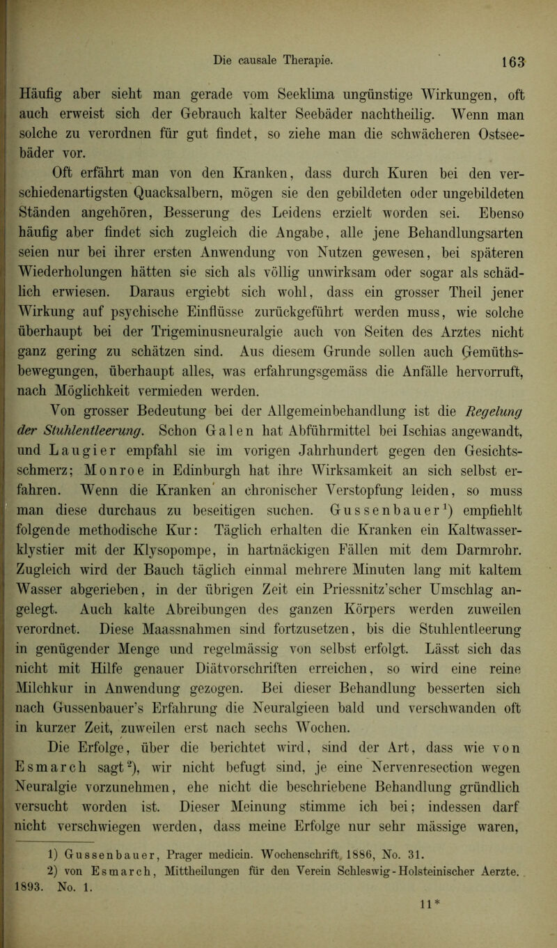 Hâufig aber sieht man gerade vom Seeklima ungünstige Wirkungen, oft ancb erweist sich der Gebrauch kalter Seebàder nachtheilig. Wenn man solche zn verordnen fur gut findet, so ziehe man die scbwâcberen Ostsee- bâder vor. Oft erfâhrt man von den Kranken, dass durch Kuren bei den ver- scbiedenartigsten Quacksalbern, môgen sie den gebildeten oder ungebildeten Stânden angehôren, Besserung des Leidens erzielt worden sei. Ebenso hâufig aber findet sich zngleich die Angabe, aile jene Behandlungsarten seien nur bei ihrer ersten Anwendung von Nutzen gewesen, bei spâteren Wiederholungen hàtten sie sich als vôllig nnwirksam oder sogar als schâd- lich erwiesen. Daraus ergiebt sich wohl, dass ein grosser Theil jener Wirkung auf psychische Einflüsse zurückgefûhrt werden muss, wie solche ûberhaupt bei der Trigeminusneuralgie auch von Seiten des Arztes nicht ganz gering zu schâtzen sind. Aus diesem Grnnde sollen auch Çremüths- bewegungen, ûberhaupt ailes, was erfahrungsgemâss die Anfâlle heryorruft, nach Môglichkeit vermieden werden. Yon grosser Bedeutung bei der Allgemeinbehandlung ist die Regelung der Stuhlentleerung. Schon G a 1 e n hat Abführmittel bei Ischias angewandt, und Laugier empfahl sie im vorigen Jahrhundert gegen den Gesichts- schmerz; Monroe in Edinburgh hat ihre Wirksamkeit an sich selbst er- fahren. Wenn die Kranken an chronischer Verstopfung leiden, so muss man diese durchaus zu beseitigen suchen. Gussenbauer1) empfiehlt folgende methodische Kur: Tâglich erhalten die Kranken ein Kaltwasser- klystier mit der Klysopompe, in hartnâckigen Fàllen mit dem Darmrohr. Zugleich wird der Bauch tâglich einmal mehrere Minuten lang mit kaltein Wasser abgerieben, in der übrigen Zeit ein Priessnitz’scher Umschlag an- gelegt. Auch kalte Abreibungen des ganzen Kôrpers werden zuweilen verordnet. Diese Maassnahmen sind fortzusetzen, bis die Stuhlentleerung in genügender Menge und regelmâssig von selbst erfolgt. Làsst sich das nicht mit Hilfe genauer Diàtvorschriften erreichen, so wird eine reine Milchkur in Anwendung gezogen. Bei dieser Behandlung besserten sich nach Gussenbauer’s Erfahrung die Neuralgieen bald und verschwanden oft in kurzer Zeit, zuweilen erst nach sechs Wochen. Die Erfolge, über die berichtet wird, sind der Art, dass wie yon Esmarch sagt2), wir nicht befugt sind, je eine Neryenresection wegen Neuralgie vorzunehmen, ehe nicht die beschriebene Behandlung gründlich versucht worden ist. Dieser Meinung stimme ich bei ; indessen darf nicht verschwiegen werden, dass meine Erfolge nur sehr màssige waren, 1) Gussenbauer, Prager medicin. Wochenschrift. 1886, No. 31. 2) von Esmarch, Mittheilungen für den Verein Schleswig-Holsteinischer Aerzte. 1893. No. 1. 11*