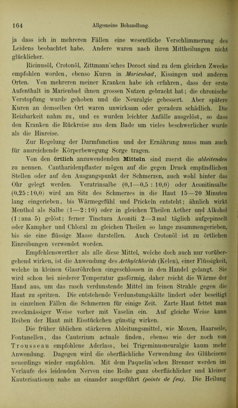 ja dass ich in mehreren Fâllen eine wesentliche Yerschlimmerung des Leidens beobachtet habe. Andere waren nach ihren Mittheilungen nicht glücklicher. Ricinusôl, Crotonôl, Zittmann’sches Decoct sind zu dem gleichen Zwecke empfohlen worden, ebenso Kuren in Marienbad, Kissingen nnd anderen Orten. Yon mehreren meiner Kranken habe ich erfahren, dass der erste Aufenthalt in Marienbad ihnen grossen Nutzen gebracht hat ; die chronische Yerstopfnng wurde gehoben und die Neuralgie gebessert. Aber spâtere Kuren an demselben Ort waren unwirksam oder geradezu schâdlich. Die Reizbarkeit nahm zu, und es wurden leichter Anfàlle ausgelôst, so dass den Kranken die Rückreise aus dem Bade um vieles beschwerlicher wurde als die Hinreise. Zur Regelung der Darmfunction und der Emâhrung muss man auch fur ausreichende Kôrperbewegung Sorge tragen. Yon den ôrtlich anzuwendenden Mitteln sind zuerst die ableitenden zu nennen. Cantharidenpflaster môgen auf die gegen Druck empfindlichen Stellen oder auf den Ausgangspunkt der Schmerzen, auch wohl hinter das Ohr gelegt werden. Yeratrinsalbe (0,1—0,5 : 10,0) oder Aconitinsalbe (0,25:10,0) wird am Sitz des Schmerzes in die Haut 15—20 Minuten lang eingerieben. bis Wàrmegefuhl und Prickeln entsteht; âhnlich wirkt Meuthol als Salbe (1—2:10) oder in gleichen Theilen Aether und Alkohol (l:ana 5) gelôst; femer Tinctura Aconiti 2—3 mal tàglich aufgepinselt oder Kampher und Chloral zu gleichen Theilen so lange zusammeugerieben, bis sie eine flüssige Masse darstellen. Auch Crotonôl ist zu ôrtlichen Einreibungen verwendet worden. Empfehlenswerther als aile diese Mittel, welche doch auch nur vorüber- gehend wirken, ist die Anwendung des Aethylchlorids (Kelen), einer Flüssigkeit, welche in kleinen Glasrôhrchen eingeschlossen in den Handel gelangt. Sie wird schon bei niederer Temperatur gasfôrmig, daher reicht die Wàrme der Hand aus, um das rasch verdunstende Mittel im feinen Strahle gegen die Haut zu spritzen. Die entstehende Yerdunstungskâlte lindert oder beseitigt in einzelnen Fâllen die Schmerzen fur einige Zeit. Zarte Haut fettet man zweckmâssiger Weise vorher mit Yaselin ein. Auf gleiche Weise kann Reiben der Haut mit Eisstückchen giinstig wirken. Die früher üblichen stârkeren Ableitungsmittel, wie Moxen, Haarseile, Fontanellen, das Cauterium actuale finden, ebenso wie der noch von Trousseau empfohlene Aderlass, bei Trigeminusneuralgie kaum mehr Anwendung. Dagegen wird die oberflâchliche Yerwendung des Glüheisens neuerdings wieder empfohlen. Mit dem Paquelin’schen Brenner werden im Yerlaufe des leidenden Kerven eine Reihe ganz oberflàchlicher und kleiner Kauterisationen nahe an einander ausgeführt (points de feu). Die Heilung