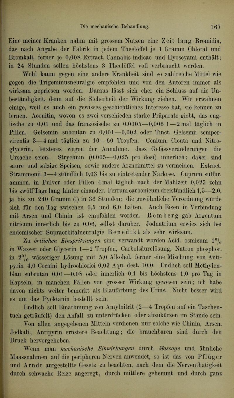 Eine meiner Kranken nahm mit grossem Nutzen eine Zeit lang Bromidia, das nach Angabe der Fabrik in jedem Theelôffel je 1 Gramm Cbloral und Bromkali, ferner je 0,008 Extract. Cannabis indicae und Hyoscyami enthàlt; in 24 Stunden sollen hôchstens 3 Theelôffel voll verbraucht werden. Wohl kaum gegen eine andere Krankheit sind so zahlreiche Mittel wie gegen die Trigeminusneuralgie empfohlen und von den Autoren immer als wirksam gepriesen worden. Daraus lâsst sich eher ein Schluss auf die Un- bestândigkeit, denn auf die Sicherheit der Wirkung ziehen. Wir erwàhnen einige, weil es anch ein gewisses geschichtliches Interesse hat, sie kennen zn lernen. Aconitin, wovon es zwei verschieden starke Prâparate giebt, das eng- liscbe zu 0,01 und das franzôsische zu 0,0005—0,006 1—2 mal tàglich in Pillen. Gelsemin subcutan zu 0,001—0,002 oder Tinct. Gelsemii semper- virentis 3—4 mal tàglich zu 10—60 Tropfen. Conium, Cicuta und Nitro- glycerin, letzteres wegen der Annahme, dass Gefâssverànderungen die Ursache seien. Strychnin (0,005—0,025 pro dosi) innerlich; dabei sind saure und salzige Speisen, sowie andere Arzneimittel zu vermeiden. Extract. Strammonii 3—4 stündlich 0,03 bis zu eintretender Narkose. Cuprum sulfur. ammon. in Pulver oder Pillen 4 mal tàglich nach der Mahlzeit 0,025 zehn bis zwôlfTagelang hinter einander. Ferrumcarbonicumdreistündlich 1,5—2,0, ja bis zu 240 Gramm (!) in 36 Stunden; die gewôhnliche Yerordnung würde sich fur den Tag zwischen 0,5 und 6,0 halten. Auch Eisen in Yerbindung mit Arsen und Chinin ist empfohlen worden. Bomber g gab Argentum nitricum innerlich bis zu 0,06, selbst darüber. Jodnatrium erwies sich bei endemischer Supraorbitalneuralgie Benedikt als sehr wirksam. Zu ôrtlichen Einspritzungen sind verwandt worden Acid, osmicum 1 °/0 in Wasser oder Glycerin 1—2 Tropfen, Carbolsâurelôsung, Natron phosphor. in 2°/0 wâsseriger Lôsung mit 5,0 Alkohol, ferner eine Mischung von Anti- pyrin 4,0 Cocaini hydrochlorici 0,03 Aqu. dest. 10,0. Endlich soll Methylen- blau subcutan 0,01—0,08 oder innerlich 0,1 bis hôchstens 1,0 pro Tag in Kapseln, in manchen Fàllen von grosser Wirkung gewesen sein; ich habe davon nichts weiter bemerkt als Blaufàrbung des Urins. Nicht besser wird es um das Pyoktanin bestellt sein. Endlich soll Einathmung von Amylnitrit (2—4 Tropfen auf ein Taschen- tuch getrâufelt) den Anfall zu unterdrücken oder abzukürzen îm Stande sein. Yon allen angegebenen Mitteln verdienen nur solche wie Chinin, Arsen, Jodkali, Antipyrin ernstere Beachtung; die brauchbaren sind durch den Druck hervorgehoben. Wenn man mechanische Einwirkungen durch Massage und àhnliche Maassnahmen auf die peripheren Nerven anwendet, so ist das von Pflüger und Arndt aufgestellte Gesetz zu beachten, nach dem die Nerventhàtigkeit durch schwache Beize angeregt, durch mittlere gehemmt und durch ganz