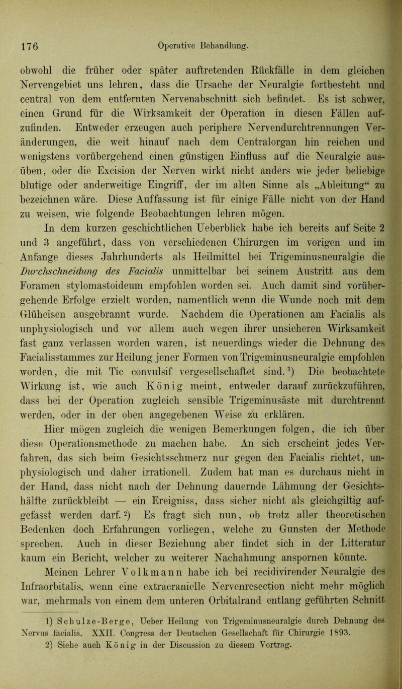 obwohl die früher oder spàter auftretenden Rückfâlle in dem gleichen Nervengebiet uns lehren, dass die Ursache der Neuralgie fortbestebt und central von dem entfemten Nervenabschnitt sich befindet. Es ist schwer, einen Grund fiir die Wirksamkeit der Operation in diesen Fàllen auf- zufinden. Entweder erzeugen auch periphere Nervendurchtrennungen Yer- ânderungen, die weit hinauf nach dem Centralorgan hin reichen und wenigstens vorübergehend einen günstigen Einfluss auf die Neuralgie aus- üben, oder die Excision der Nerven wirkt nicht anders wie jeder beliebige blutige oder anderweitige Eingriff, der im alten Sinne ais „Ableitung“ zu bezeichnen wàre. Diese Auffassung ist für einige Eâlle nicht von der Hand zu weisen, wie folgende Beobachtungen lehren môgen. In dem kurzen geschichtlichen TJeberblick habe ich bereits auf Seite 2 und 3 angeführt, dass von verschiedenen Chirurgen im vorigen und im Anfange dieses Jahrhunderts al s Heilmittel bei Trigeminusneuralgie die Durchschneidung des Facialis unmittelbar bei seinem Austritt aus dem Foramen stylomastoideum empfohlen worden sei. Auch damit sind vorüber- gehende Erfolge erzielt worden, namentlich wenn die Wunde noch mit dem Glüheisen ausgebrannt wurde. Nachdem die Operationen am Facialis als unphysiologisch und vor allem auch wegen ihrer unsicheren Wirksamkeit fast ganz verlassen worden waren, ist neuerdings wieder die Dehnung des Facialisstammes zurHeilung jener Formen von Trigeminusneuralgie empfohlen worden, die mit Tic convulsif vergesellschaftet sind.x) Die beobachtete Wirkung ist, wie auch Ko ni g meint, entweder darauf zurückzuführen, dass bei der Operation zugleich sensible Trigeminusâste mit durchtrennt werden, oder in der oben angegebenen Weise zu erklàren. Hier môgen zugleich die wenigen Bemerkungen folgen, die ich über diese Operationsmethode zu machen habe. An sich erscheint jedes Yer- fahren, das sich beim Gesichtsschmerz nur gegen den Facialis richtet, un- physiologisch und daher irrationell. Zudem hat man es durchaus nicht in der Hand, dass nicht nach der Dehnung dauernde Làhmung der Gesichts- hàlfte zurückbleibt — ein Ereigniss, dass sicher nicht als gleichgiltig auf- gefasst werden darf.1 2) Es fragt sich nun, ob trotz aller theoretischen Bedenken doch Erfahrungen vorliegen, welche zu Gunsten der Méthode sprechen. Auch in dieser Beziehung aber findet sich in der Litteratur kaum ein Bericht, welcher zu weiterer Nachahmung anspornen kônnte. Meinen Lehrer Yolkmann habe ich bei recidivirender Neuralgie des Infraorbitalis, wenn eine extraeranielle Nervenresection nicht mehr môglich war, mehrmals von einem dem unteren Orbitalrand entlang geführten Schnitt 1) Schulze-Berge, Ueber Heilung von Trigeminusneuralgie durch Dehnung des Nervus facialis. XXII. Congress der Deutschen Gesellschaft für Chirurgie 1893. 2) Siehe auch Konig in der Discussion zu diesem Vortrag.