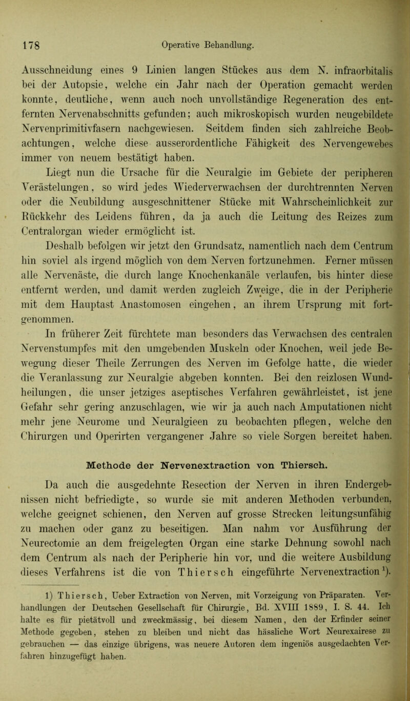 Ausschneidung emes 9 Linien langen Stückes aus dem N. infraorbitalis bei der Autopsie, welche ein Jahr nacb der Operation gemacht werden konnte, deutliche, wenn auch noch unyollstàndige Régénération des ent- fernten Nervenabschnitts gefunden; auch mikroskopisch wurden neugebildete N ervenprimitivfasem nachgewiesen. Seitdem finden sich zahlreiche Beob- achtungen, welche diese ausserordentliche Fàhigkeit des Nervengewebes immer von neuem bestâtigt haben. Liegt nun die Ursache fur die Neuralgie im Gebiete der peripheren Yeràstelungen, so wird jedes Wiedervervvachsen der durchtrennten Nerven oder die Neubildung ausgeschnittener Stücke mit Wahrscheinlichkeit zur Rückkehr des Leidens führen, da ja auch die Leitung des Reizes zum Centralorgan wieder ermôglicht ist. Deshalb befolgen wir jetzt den Grundsatz, namentlich nach dem Centrum hin soviet als irgend môglich von dem Nerven fortzunehmen. Femer miissen aile Nervenàste, die durch lange Knochenkanâle verlaufen, bis hinter diese entfemt werden, und damit werden zugleich Zweige, die in der Peripherie mit dem Hauptast Anastomosen eingehen, an ihrem Ursprung mit fort- genommen. In früherer Zeit fürchtete man besonders das Yerwachsen des centralen Nervenstumpfes mit den umgebenden Muskeln oder Knochen, weil jede Be- wegung dieser Theile Zerrungen des Nerven im Gefolge hatte, die wieder die Yeranlassung zur Neuralgie abgeben konnten. Bei den reizlosen Wund- heilungen, die unser jetziges aseptisches Yerfahren gewàhrleistet, ist jene Gefahr sehr gering anzuschlagen, wie wir ja auch nach Amputationen nicht mehr jene Neurome und Neuralgieen zu beobachten pflegen, welche den Chirurgen und Operirten vergangener Jahre so viele Sorgen bereitet haben. Méthode der Nervenextraction von Thiersch. Da auch die ausgedehnte Resection der Nerven in ihren Endergeb- nissen nicht befriedigte, so wurde sie mit anderen Methoden verbunden, welche geeignet schienen, den Nerven auf grosse Strecken leitungsunfâhig zu machen oder ganz zu beseitigen. Man nahm vor Ausführung der Neurectomie an dem freigelegten Organ eine starke Dehnung sowohl nach dem Centrum als nach der Peripherie hin vor, und die weitere Ausbildung dieses Yerfahrens ist die von Thiersch eingeführte Nervenextraction1). 1) Thiersch, Ueber Extraction von Nerven, mit Vorzeigung von Prâparaten. Ver- handlungen (1er Deutschen Gesellschaft fur Chirurgie, Bd. XVIII 1889, I. S. 44. Ich halte es für pietàtvoll und zweckmâssig, bei diesem Namen, den der Erfinder seiner Méthode gegeben, stehen zu bleiben und nicht das hassliche Wort Neurexairese zu gebrauchen — das einzige übrigens, was neuere Autoren dem ingeniôs ausgedachten Ver- fiihren hinzugefügt haben.