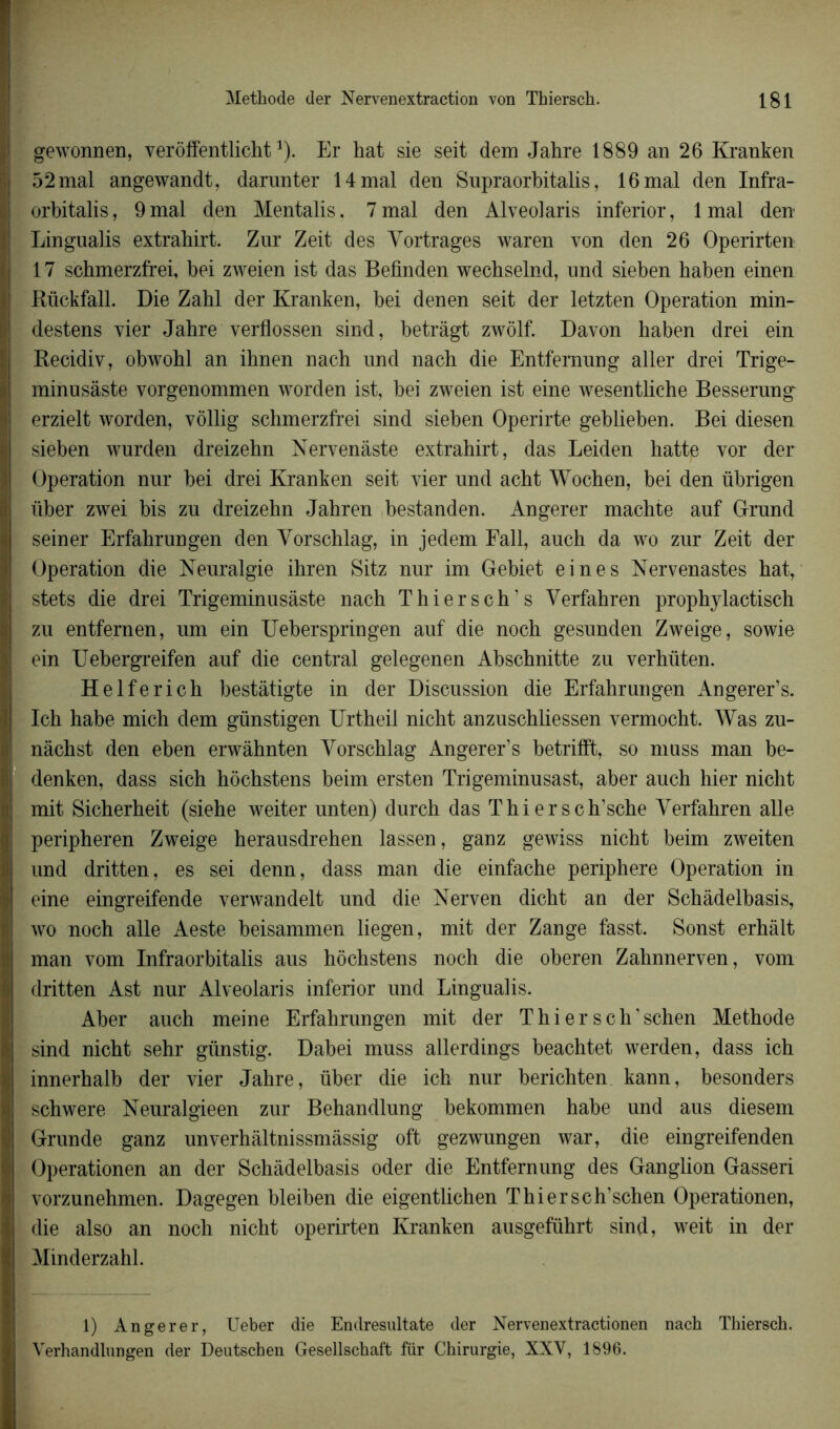 gewonnen, verôffentlicht1). Er hat sie seit dem Jahre 1889 an 26 Kranken 52 mal angewandt, darnnter 14 mal den Supraorbitalis, 16 mal den Infra- orbitalis, 9 mal den Mentalis. 7 mal den Alveolaris inferior, 1 mal den Lingualis extrahirt. Zur Zeit des Yortrages waren von den 26 Operirten 17 schmerzfrei, bei zweien ist das Befinden wecbselnd, und sieben haben einen Rückfall. Die Zahl der Kranken, bei den en seit der letzten Operation min- destens vier Jahre verflossen sind, betràgt zwôlf. Davon haben drei ein Recidiv, obwohl an ihnen nach und nach die Entfernung aller drei Trige- minusâste vorgenommen worden ist, bei zweien ist eine wesentliche Besserung^ erzielt worden, vôllig schmerzfrei sind sieben Operirte geblieben. Bei diesen sieben wurden dreizehn Nervenâste extrahirt, das Leiden hatte vor der Operation nur bei drei Kranken seit vier und acht Wochen, bei den übrigen liber zwei bis zu dreizehn Jahren bestanden. Angerer machte auf Orund seiner Erfahrungen den Yorschlag, in jedem Fall, auch da wo zur Zeit der Operation die Keuralgie ihren Sitz nur im Gebiet eine s Nervenastes hat, stets die drei Trigeminusàste nach Thierseh’s Verfahren prophylactisch zu entfernen, um ein Ueberspringen auf die noch gesunden Zweige, sowie ein Uebergreifen auf die central gelegenen Abschnitte zu verhüten. Helferich bestâtigte in der Discussion die Erfahrungen Angerer’s. Ich habe mich dem günstigen Urtheil nicht anzuschliessen vermocht. Was zu- nàchst den eben erwâhnten Yorschlag Angerer’s betrifft, so muss man be- denken, dass sich hochstens beim ersten Trigeminusast, aber auch hier nicht mit Sicherheit (siehe weiter unten) durch das Thiersch’sche Yerfahren aile peripheren Zweige herausdrehen lassen, ganz gewiss nicht beim zweiten und dritten, es sei denn, dass man die einfache periphere Operation in eine eingreifende verwandelt und die Nerven dicht an der Schàdelbasis, wo noch aile Aeste beisammen liegen, mit der Zange fasst. Sonst erhàlt man vom Infraorbitalis aus hochstens noch die oberen Zahnnerven, vom dritten Ast nur Alveolaris inferior und Lingualis. Aber auch meine Erfahrungen mit der Thi er sch’schen Méthode sind nicht sehr günstig. Dabei muss allerdings beachtet werden, dass ich innerhalb der vier Jahre, über die ich nur berichten kann, besonders schwere Neuralgieen zur Behandlung bekommen habe und aus diesem Grunde ganz unverhàltnissmâssig oft gezwungen war, die eingreifenden Operationen an der Schàdelbasis oder die Entfernung des Ganglion Gasseri vorzunehmen. Dagegen bleiben die eigentlichen Thi er sch’schen Operationen, die also an noch nicht operirten Kranken ausgeführt sind, weit in der Minderzahl. 1) Angerer, Ueber die Endresultate der Nervenextractionen nach Thierseh. Verhandlungen der Deutschen Gesellschaft fiir Chirurgie, XXV, 1896.