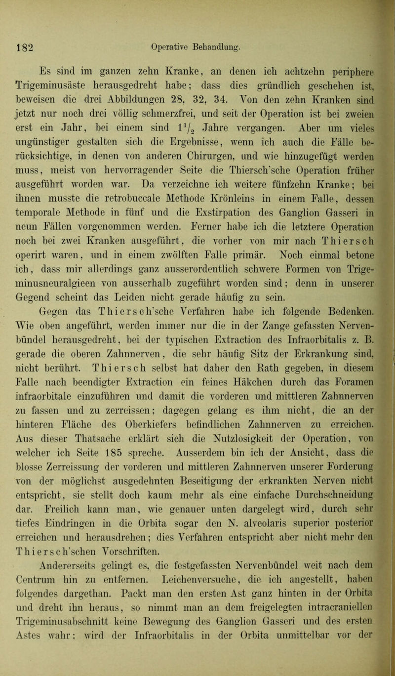 Es sind im ganzen zehn Kranke, an denen ich achtzehn periphere Trigeminusâste herausgedreht habe; dass dies gründlich geschehen ist, beweisen die drei Abbildungen 28, 32, 34. Yon den zehn Kranken sind jetzt nur noch drei vôllig schmerzfrei, und seit der Operation ist bei zweien erst ein Jahr, bei einem sind 1 */2 Jahre vergangen. Aber um vieles ungünstiger gestalten sich die Ergebnisse, wenn ich auch die Fàlle be- rücksichtige, in denen yon anderen Chirnrgen, und wie hinzngefügt werden mnss, meist yon hervorragender Seite die Thiersch’sche Operation früher ausgefïïhrt worden war. Da verzeichne ich weitere fünfzehn Kranke; bei ihnen musste die retrobnccale Méthode Krônleins in einem Faite, dessen temporale Méthode in fünf und die Exstirpation des Ganglion Gasseri in neun Fâllen vorgenommen werden. Ferner habe ich die letztere Operation noch bei zwei Kranken ausgeführt, die vorher von mir nach T hier s ch operirt waren, und in einem zwôlften Falle primâr. Noch einmal betone ich, dass mir allerdings ganz ausserordentlich schwere Formen von Trige- minusneuralgieen von ausserhalb zugeführt worden sind ; denn in unserer Gegend scheint das Leiden nicht gerade hâufig zu sein. Gegen das Thiersch’sche Yerfahren habe ich folgende Bedenken. Wie oben angeführt, werden immer nur die in der Zange gefassten Nerven- bündel herausgedreht, bei der typischen Extraction des Infraorbitalis z. B. gerade die oberen Zahnnerven, die sehr hâufig Sitz der Erkrankung sind, nicht berührt. T h i e r s c h selbst hat daher den Bath gegeben, in diesem Falle nach beendigter Extraction ein feines Hàkchen durch das Foramen infraorbitale einzufïïhren und damit die vorderen und mittleren Zahnnerven zu fassen und zu zerreissen; dagegen gelang es ihm nicht, die an der hinteren Flàche des Oberkiefers befindlichen Zahnnerven zu erreichen. Aus dieser Thatsache erklârt sich die Nutzlosigkeit der Operation, von welcher ich Seite 185 spreche. Ausserdem bin ich der Ansicht, dass die blosse Zerreissung der vorderen und mittleren Zahnnerven unserer Forderung von der môglichst ausgedehnten Beseitigung der erkrankten Nerven nicht entspricht, sie stellt doch kaum mehr als eine einfache Durchschneidung dar. Freilich kann man, wie genauer unten dargelegt wird, durch sehr tiefes Eindringen in die Orbita sogar den N. alveolaris superior posterior erreichen und herausdrehen ; dies Yerfahren entspricht aber nicht mehr den T h i e r s c h’schen Yorschriften. Andererseits gelingt es, die festgefassten Nervenbündel weit nach dem Centrum hin zu entfemen. Leichenversuche, die ich angestellt, haben folgendes dargethan. Packt man den ersten Ast ganz hinten in der Orbita und dreht ihn keraus, so nimmt man an dem freigelegten intracraniellen Trigeminusabschnitt keine Bewegung des Ganglion Gasseri und des ersten Astes wahr : wird der Infraorbitalis in der Orbita unmittelbar vor der