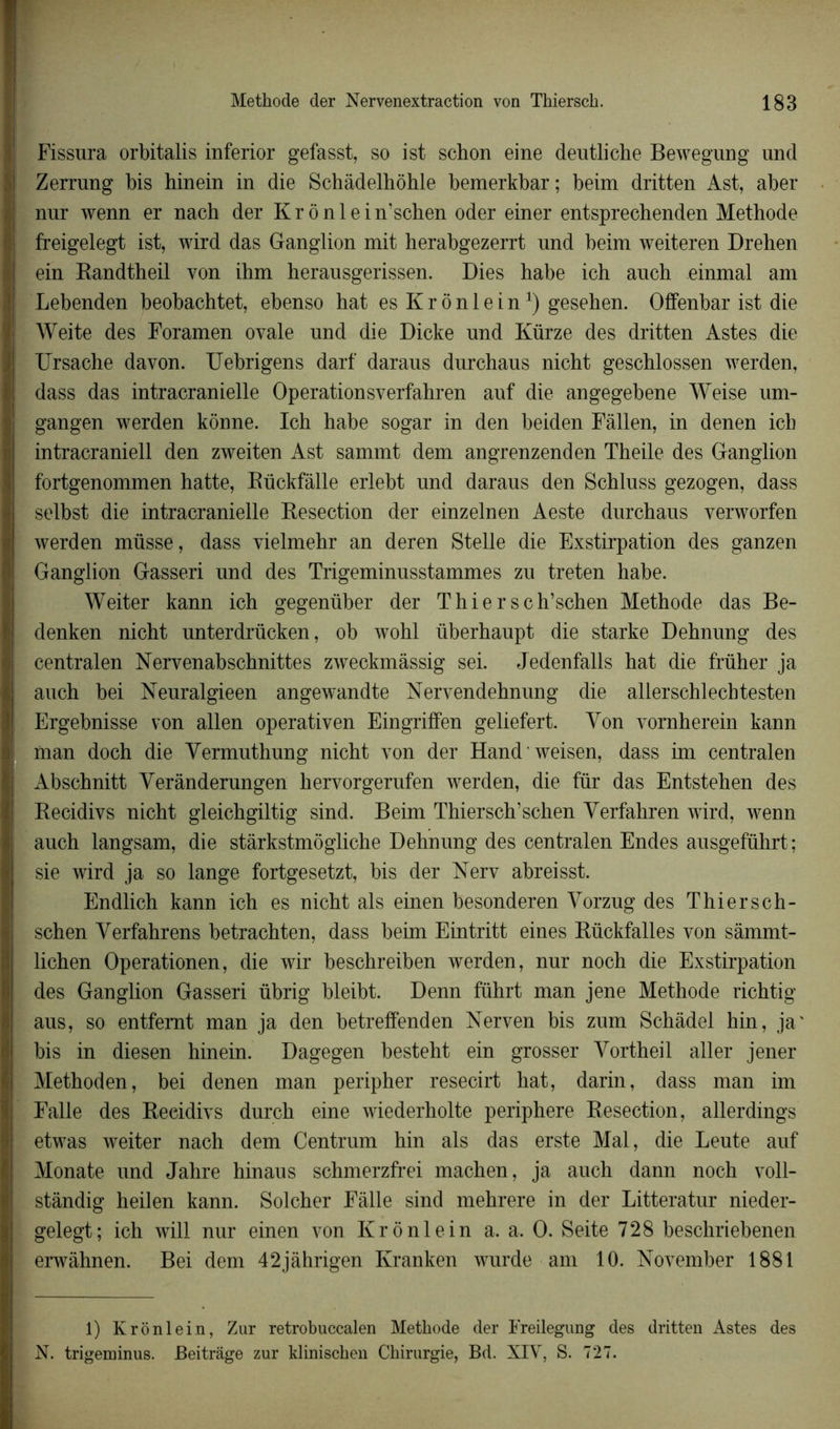 Fissura orbitalis inferior gefasst, so ist schon eine deutliche Bewegung und Zerrung bis binein in die Schâdelhôhle bemerkbar; beim dritten Ast, aber nur wenn er nach der Kr ônlein’schen oder einer entsprechenden Méthode freigelegt ist, wird das Ganglion mit herabgezerrt und beim weiteren Drehen ein Randtheil von ihm herausgerissen. Dies habe ich auch einmal am Lebenden beobachtet, ebenso hat es Krônlein1) gesehen. Offenbar ist die Weite des Foramen ovale und die Dicke und Kürze des dritten Astes die Ursache davon. Uebrigens darf daraus durchaus nicht geschlossen werden, dass das intracranielle Operationsverfahren auf die angegebene Weise um- gangen werden kônne. Ich habe sogar in den beiden Fàllen, in denen ich intracraniell den zweiten Ast sammt dem angrenzenden Theile des Ganglion fortgenommen hatte, Rückfàlle erlebt und daraus den Schluss gezogen, dass selbst die intracranielle Resection der einzelnen Aeste durchaus verworfen werden müsse, dass vielmehr an deren Stelle die Exstirpation des ganzen Ganglion Gasseri und des Trigeminusstammes zu treten habe. Weiter kann ich gegenüber der T hier sch’schen Méthode das Be- denken nicht unterdrücken, ob wohl überhaupt die starke Dehnung des central en Nervenabschnittes zweckmâssig sei. Jedenfalls hat die früher ja auch bei Neuralgieen angewandte Nervendehnung die allerschlecbtesten Ergebnisse von allen operativen Eingriffen geliefert. Von vornherein kann man doch die Yermuthung nicht von der Hand weisen, dass im centralen Abschnitt Yerânderungen hervorgerufen werden, die fur das Entstehen des Recidivs nicht gleichgiltig sind. Beim Thiersch’schen Yerfahren wird, wenn auch langsam, die stàrkstmôgliche Dehnung des centralen Endes ausgeführt; sie wird ja so lange fortgesetzt, bis der Nerv abreisst. Endlich kann ich es nicht als einen besonderen Yorzug des Thiersch- schen Yerfahrens betrachten, dass beim Eintritt eines Rückfalles von sàmmt- lichen Operationen, die wir beschreiben werden, nur noch die Exstirpation des Ganglion Gasseri übrig bleibt. Denn führt man jene Méthode richtig aus, so entfemt man ja den betreffenden Nerven bis zum Schàdel hin, ja' bis in diesen hinein. Dagegen besteht ein grosser Yortheil aller jener Methoden, bei denen man peripher resecirt hat, darin, dass man im Falle des Recidivs durch eine wiederholte periphere Resection, allerdings etwas weiter nach dem Centrum hin als das erste Mal, die Leute auf Monate und Jahre hinaus schmerzfrei machen, ja auch dann noch voll- stândig heilen kann. Solcher Falle sind mehrere in der Litteratur nieder- gelegt; ich will nur einen von Krônlein a. a. O. Seite 728 beschriebenen erwâhnen. Bei dem 42jâhrigen Kranken wurde am 10. November 1881 1) Krônlein, Zur retrobuccalen Méthode der Freilegung des dritten Astes des N. trigeminus. Beitrage zur klinischen Chirurgie, Bd. XIV, S. 727.