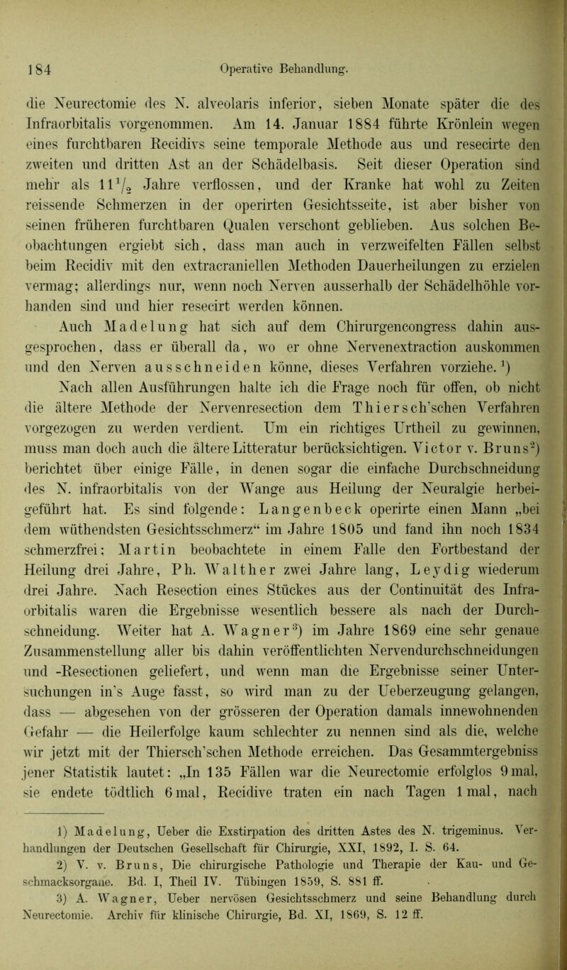 die Neurectomie des N. alveolaris inferior, sieben Monate spàter die des Infraorbitalis vorgenommen. Am 14. Januar 1884 führte Krônlein wegen eines furchtbaren Recidivs seine temporale Méthode aus und resecirte den zweiten und dritten Ast an der Schâdelbasis. Seit dieser Operation sind mehr als 111 2/2 Jahre verflossen, und der Kranke hat wohl zu Zeiten reissende Schmerzen in der operirten Gesichtsseite, ist aber bisher von seinen früheren furchtbaren Qualen verschont geblieben. Aus solchen Be- obachtungen ergiebt sich, dass man auch in verzweifelten Fàllen selbst beim Recidiv mit den extracraniellen Methoden Dauerheilungen zu erzielen vermag; allerdings nur, wenn noch Nerven ausserhalb der Schàdelhohle vor- handen sind und hier resecirt werden konnen. Auch Madelung hat sich auf dem Chirurgencongress dahin aus- gesprochen, dass er überall da, wo er ohne Nervenextraction auskommen und den Nerven ausschneiden kônne, dieses Yerfahren vorziehe.J) Nach allen Ausführungen halte icli die Frage noch fur offen, ob nicht die altéré Méthode der Nervenresection dem Thiersch’schen Yerfahren vorgezogen zu werden verdient. Um ein richtiges Urtheil zu gewinnen, muss man doch auch die altéréLitteratur berücksichtigen. Yictor v. Bruns2) berichtet liber einige Fâlle, in denen sogar die einfache Durchschneidung des N. infraorbitalis von der Wange aus Heilung der Neuralgie herbei- geführt hat. Es sind folgende: Langenbeck operirte ein en Mann „bei dem wüthendsten Gesichtsschmerz“ im Jahre 1805 und fand ihn noch 1834 schmerzfrei; Martin beobachtete in einem Falle den Fortbestand der Heilung drei Jahre, P h. Walther zwei Jahre lang, Leydig wiederum drei Jahre. Nach Resection eines Stückes aus der Continuitât des Infra- orbitalis waren die Ergebnisse wesentlich bessere als nach der Durch- schneidung. Weiter hat A. Wagner3) im Jahre 1869 eine sehr genaue Zusammenstellung aller bis dahin veroffentlichten Nervendurchschneidungen und -Resectionen geliefert, und wenn man die Ergehnisse seiner Unter- suchungen in’s Auge fasst, so wird man zu der Ueberzeugung gelangen, dass — abgesehen von der grôsseren der Operation damais innewohnenden Gefahr — die Heilerfolge kaum schlechter zu nennen sind als die, welche wir jetzt mit der Thiersch’schen Méthode erreichen. Das Gesammtergebniss jener Statistik lautet: „In 135 Fàllen war die Neurectomie erfolglos 9 mal, sie endete todtlich 6 mal, Récidivé traten ein nach Tagen 1 mal, nach 1) Madelung, Ueber die Exstirpation des dritten Astes des N. trigeminus. Ver- handlungen der Deutschen Gesellschaft für Chirurgie, XXI, 1892, I. S. 64. 2) V. v. Bruns, Die ckirurgische Pathologie und Thérapie der Kau- und Ge- schmacksorgane. Bd. I, Theil IV. Tübingen 1859, S. 881 ff. 3) A. Wagner, Ueber nervôsen Gesichtsschmerz und seine Behandlung durch Neurectomie. Archiv für klinische Chirurgie, Bd. XI, 1869, S. 12 ff.