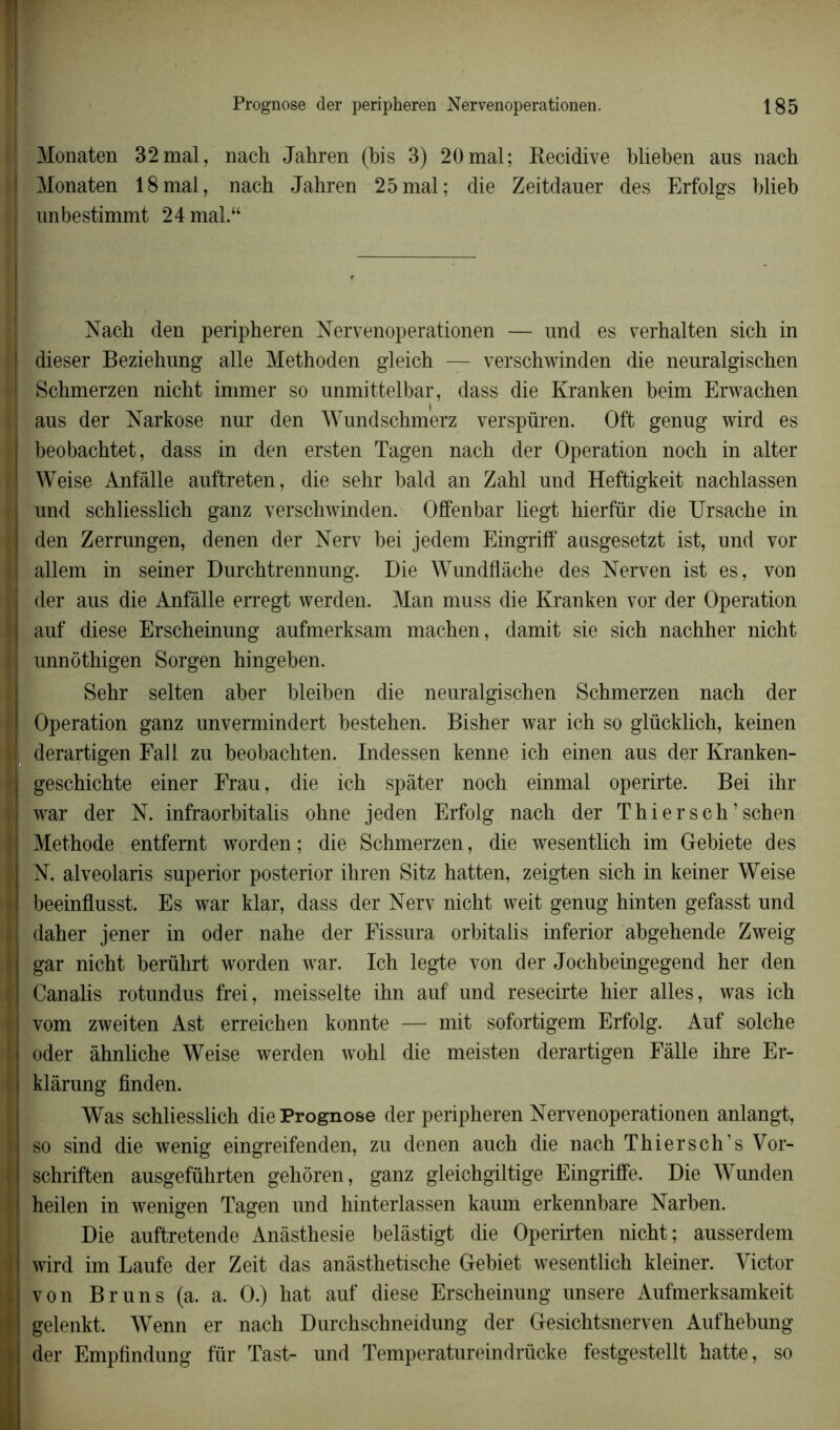 Monaten 32mal, nach Jahren (bis 3) 20mal; Récidivé blieben aus nach Monaten 18mal, nach Jahren 25mal; die Zeitdaner des Erfolgs blieb unbestimmt 24 mal.“ Nach den peripheren Nervenoperationen — und es verhalten sich in | dieser Beziehung aile Methoden gleich — verschwinden die nenralgischen ! Schmerzen nicht immer so unmittelbar, dass die Kranken beim Erwachen ; aus der Narkose nur den Wundschmerz verspüren. Oft genug wird es beobachtet, dass in den ersten Tagen nach der Operation noch in alter Weise Anfâlle auftreten, die sehr bald an Zahl und Heftigkeit nachlassen und schliesslich ganz verschwinden. Offenbar liegt hierfür die Ursache in den Zerrungen, denen der Nerv bei jedem Eingriff ausgesetzt ist, und vor ! allem in seiner Durchtrennung. Die Wundflàche des Nerven ist es, von der aus die Anfâlle erregt werden. Man muss die Kranken vor der Operation auf diese Erscheinung aufmerksam machen, damit sie sich nachher nicht . unnôthigen Sorgen hingeben. Sehr selten aber bleiben die neuralgischen Schmerzen nach der i Operation ganz unvermindert bestehen. Bisher war ich so glücklich, keinen h derartigen Fall zu beobachten. Indessen kenne ich einen aus der Kranken- geschichte einer Frau, die ich spâter noch einmal operirte. Bei ihr ‘ war der N. infraorbitalis ohne jeden Erfolg nach der Thier s ch ’ schen ( Méthode entfemt worden; die Schmerzen, die wesentlich im Gebiete des i N. alveolaris superior posterior ihren Sitz hatten, zeigten sich in keiner Weise beeinflusst. Es war klar, dass der Nerv nicht weit genug hinten gefasst und ; daher jener in oder nahe der Fissura orbitalis inferior abgehende Zweig gar nicht berührt worden war. Ich legte von der Jochbeingegend her den ; Canalis rotundus frei, meisselte ihn auf und resecirte hier ailes, was ich vom zweiten Ast erreichen konnte — mit sofortigem Erfolg. Auf solche ! oder âhnliehe Weise werden wohl die meisten derartigen Fâlle ihre Er- klârung finden. Was schliesslich die Prognose der peripheren Nervenoperationen anlangt, I so sind die wenig eingreifenden, zu denen auch die nach Thier s ch’s Vor- I schriften ausgeführten gehôren, ganz gleichgiltige Eingriffe. Die Wunden heilen in wenigen Tagen und hinterlassen kaum erkennbare Narben. Die auftretende Anâsthesie belâstigt die Operirten nicht; ausserdem wird im Laufe der Zeit das anâsthetische Gebiet wesentlich kleiner. Victor > von Bruns (a. a. O.) hat auf diese Erscheinung unsere Aufmerksamkeit | gelenkt. Wenn er nach Durchschneidung der Gesichtsnerven Aufhebung der Empfindung fur Tast- und Temperatureindrücke festgestellt hatte, so