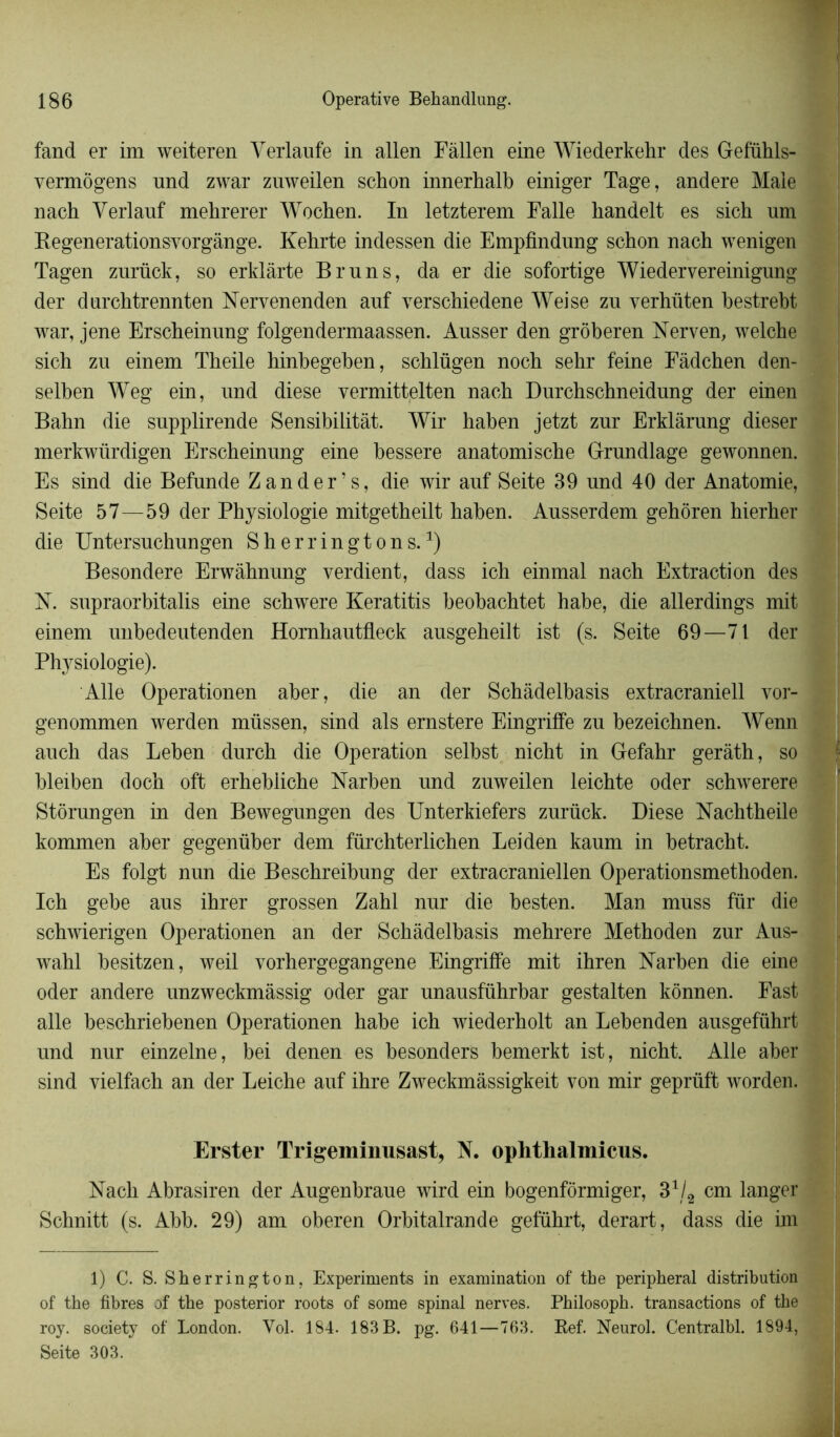fand er im weiteren Yerlaufe in allen Fàllen eine Wiederkehr des Gefühls- vermôgens und zwar zuweilen schon innerhalb einiger Tage, andere Male nach Yerlauf mehrerer Wochen. In letzterem Falle liandelt es sich um Begenerationsvorgânge. Kehrte indessen die Empfindung schon nach wenigen Tagen zurück, so erklârte Bruns, da er die sofortige Wiedervereinigung der dnrchtrennten Nervenenden auf verschiedene Weise zn verhüten hestreht war, jene Erscheinnng folgendermaassen. Ausser den grôheren Nerven, welche sich zu einem Theile hinbegeben, schlügen noch sehr feine Fâdchen den- selhen Weg ein, und diese vermittelten nach Durchschneidung der einen Bahn die supplirende Sensibilitàt. Wir haben jetzt zur Erklàrung dieser merkwürdigen Erscheinnng eine hessere anatomische Grundlage gewonnen. Es sind die Befunde Z an der’s, die wir anf Seite 39 und 40 der Anatomie, Seite 57—59 der Physiologie mitgetheilt hahen. Ausserdem gehoren hierher die Untersuchungen Sherringtons.x) Besondere Erwàhnung verdient, dass ich einmal nach Extraction des N. supraorbitalis eine schwere Keratitis beohachtet habe, die allerdings mit einem unbedeutenden Homhantfleck ansgeheilt ist (s. Seite 69—71 der Physiologie). Aile Operationen aber, die an der Schâdelbasis extracraniell vor- genommen werden müssen, sind als ernstere Eingriffe zu hezeichnen. Wenn auch das Lehen durch die Operation selhst nicht in Gefahr gerâth, so bleiben doch oft erhebliche Narben und zuweilen leichte oder schwerere Stôrungen in den Bewegungen des Unterkiefers zurück. Diese Nachtheile kommen aber gegenüber dem fürchterlichen Leiden kaum in betracht. Es folgt nun die Beschreibung der extracraniellen Operationsmethoden. Ich gebe aus ihrer grossen Zahl nur die besten. Man muss für die schwierigen Operationen an der Schâdelbasis mehrere Methoden zur Aus- wahl besitzen, weil vorhergegangene Eingriffe mit ihren Narben die eine oder andere unzweckmàssig oder gar unausführbar gestalten kônnen. Fast aile beschriebenen Operationen habe ich wiederholt an Lebenden ausgeführt und nur einzelne, bei denen es besonders bemerkt ist, nicht. Aile aber sind vielfach an der Leiche auf ihre Zweckmâssigkeit von mir geprüft worden. Erster Trigeminusast, N. ophthalmicus. Nach Abrasiren der Augenbraue wird ein bogenfôrmiger, 31/2 cm langer Schnitt (s. Abb. 29) am oberen Orbitalrande geführt, derart, dass die im 1) C. S. Sherrington, Experiments in examination of the peripheral distribution of the fibres of the posterior roots of some spinal nerves. Philosoph. transactions of the roy. society of London. Vol. 184. 183 B. pg. 641—763. Ref. Neurol. Centralbl. 1894, Seite 303.