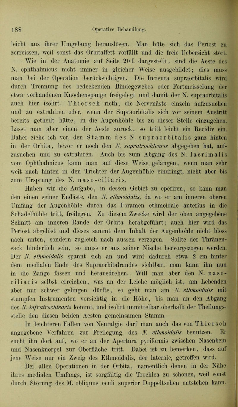 leicht aus ihrer Umgebung herauslôsen. Man hüte sich das Periost zu zerreissen, weil sonst das Orbitalfett vorfàllt und die freie Uebersicht stôrt. Wie in der Anatomie auf Seite 20 f. dargestellt, sind die Aeste des N. ophthalmicus nicht immer in gleicber Weise ausgebildet; dies muss man bei der Operation berücksichtigen. Die Incisura supraorbitalis wird durch Trennung des bedeekenden Bindegewebes oder Fortmeisselung der etwa vorhandenen Knochenspange freigelegt und damit der N. supraorbitalis auch hier isôlirt. T hier s ch rieth, die Nervenâste einzeln aufzusuchen und zu extrahiren oder, wenn der Supraorbitalis sich vor seinem Austritt bereits getheilt hâtte, in die Augenhôhle bis zu dieser Stelle einzugehen. Làsst man aber einen der Aeste zurück, so tritt leicht ein Recidiv ein. Dalier ziehe ich vor, den Stamm des K supraorbitalis ganz hinten in der Orbita, bevor er noch den N. supralrochlearis abgegeben hat, auf- zusuchen und zu extrahiren. Auch bis zum Abgang des N. lacrimalis vom Ophthalmicus kann man auf diese Weise gelangen, wenn man sehr weit nach hinten in den Trichter der Augenhôhle eindringt, nicht aber bis zum Ursprung des N. naso-ciliaris. Haben wir die Aufgabe, in dessen Gebiet zu operiren, so kann man den einen seiner Endàste, den N. ethmoidalis, da wo er am inneren oberen Umfang der Augenhôhle durch das Foramen ethmoidale anterius in die Schâdelhôhle tritt, freilegen. Zu diesem Zwecke wird der oben angegebene Schnitt am inneren Rande der Orbita herabgeführt ; auch hier wird das Periost abgelôst und dieses sammt dem Inhalt der Augenhôhle nicht bloss nach unten, sondern zugleich nach aussen verzogen. Sollte der Thrânen- sack liinderlich sein, so muss er aus seiner Nische hervorgezogen werden. Der JV. ethmoidalis spannt sich an und wird dadurch etwa 2 cm hinter dem medialen Ende des Supraorbitalrandes sichtbar, man kann ihn nun in die Zange fassen und herausdrehen. Will man aber den N. naso- ciliaris selbst erreichen, was an der Leiche môglich ist, am Lebenden aber nur schwer gelingen dürfte, so geht man am N. ethmoidalis mit stumpfen Instrumenten vorsichtig in die Hôhe, bis man an den Abgang des N. infratrochlearis kommt, und isolirt unmittelbar oberhalb der Theilungs- stelle den diesen beiden Aesten gemeinsamen Stamm. In leichteren Fâllen von Neuralgie darf man auch das von Thiersch angegebene Yerfahren zur Freilegung des N. ethmoidalis benutzen. Er sucht ihn dort auf, wo er an der Apertura pyriformis zwischen Nasenbein und Nasenknorpel zur Oberflache tritt. Dabei ist zu bemerken, dass auf jene Weise nur ein Zweig des Ethmoidalis, der latérale, getroffen wird. Bei allen Operationen in der Orbita, namentlich denen in der Nàhe ihres medialen Umfangs, ist sorgfâitig die Trochlea zu schonen, weil sonst durch Stôrung des M. obliquus oculi superior Doppeltsehen entstehen kann.