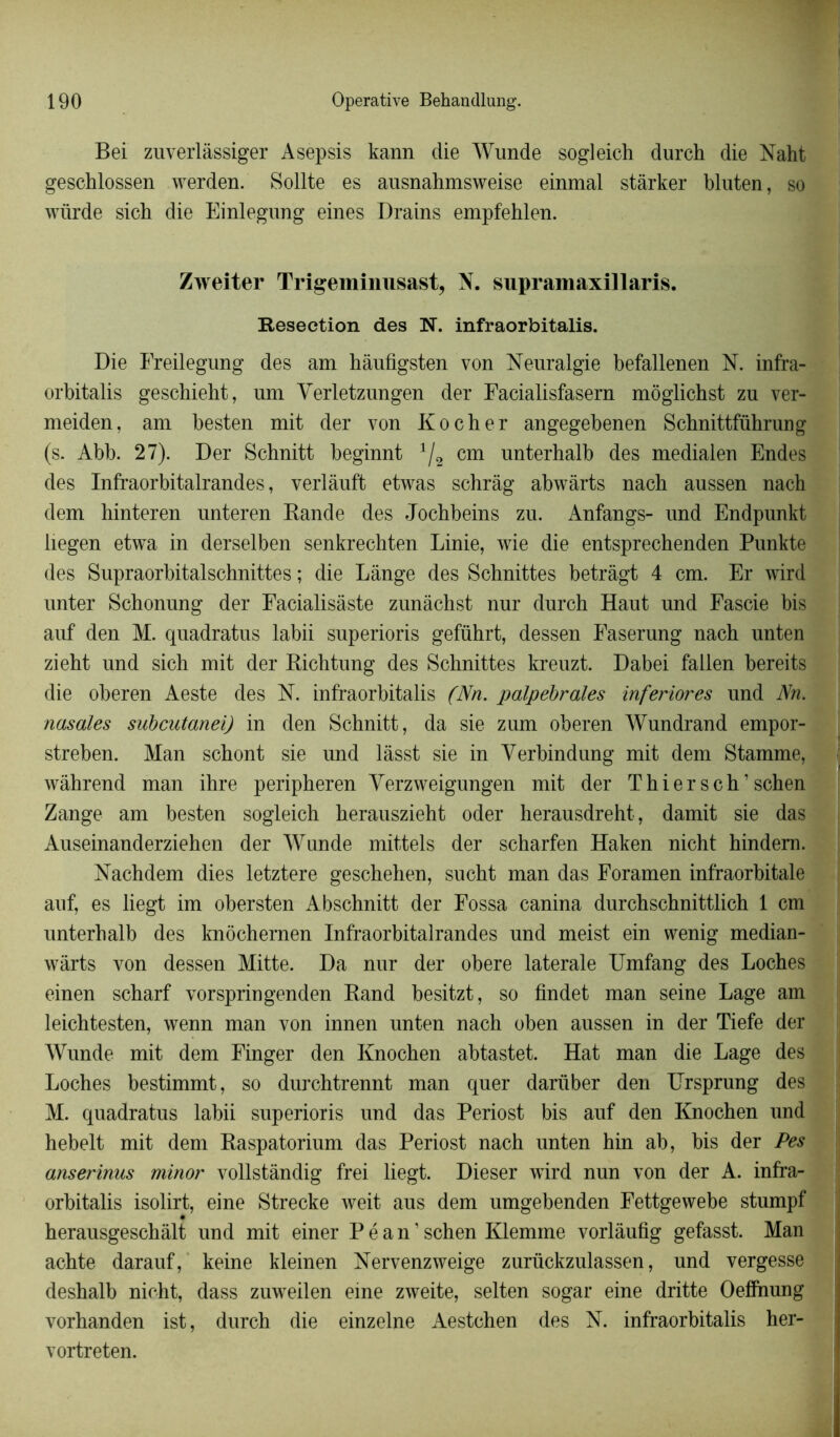 Bei zuverlâssiger Asepsis kann die Wunde sogleich dur ch die Naht geschlossen werden. Sollte es ausnahmsweise einmal stàrker bluten, so würde sich die Einlegung eines Drains empfehlen. Zweiter Trigeminusast, N. supramaxillaris. Resection des N. infraorbitalis. Die Freilegung des am hâufigsten von Neuralgie befallenen N. infra- orbitalis geschiebt, um Verletzungen der Facialisfasern môglichst zu ver- meiden, am besten mit der von Ko cher angegebenen Schnittführung (s. Abb. 27). Der Schnitt beginnt 1/2 cm unterhalb des medialen Endes des Infraorbitalrandes, verlàuft etwas schrâg abwàrts nacb aussen nach dem hinteren unteren Rande des Jochbeins zu. Anfangs- und Endpunkt liegen etwa in derselben senkrechten Linie, wie die entsprechenden Punkte des Supraorbitalschnittes ; die Lange des Schnittes betràgt 4 cm. Er wird unter Schonung der Facialisâste zunâchst nur durch Haut und Fascie bis auf den M. quadratus labii superioris geführt, dessen Faserung nach unten zieht und sich mit der Richtung des Schnittes kreuzt. Dabei fallen bereits die oberen Aeste des N. infraorbitalis (Nn. palpébrales inferiores und Nn. nasales subcutanei) in den Schnitt, da sie zum oberen Wundrand empor- streben. Man schont sie und lâsst sie in Yerbindung mit dem Stamme, wàhrend man ihre peripheren Yerzweigungen mit der T hier s ch’ schen Zange am besten sogleich herauszieht oder herausdreht, damit sie das Auseinanderziehen der Wunde mittels der scharfen Haken nicht hindem. Nachdem dies letztere geschehen, sucht man das Foramen infraorbitale auf, es liegt im obersten Abschnitt der Fossa canina durchschnittlich 1 cm unterhalb des knôchernen Infraorbitalrandes und meist ein wenig median- wârts von dessen Mitte. Da nur der obéré latérale Umfang des Loches einen scharf vorspringenden Rand besitzt, so findet man seine Lage am leichtesten, wenn man von innen unten nach oben aussen in der Tiefe der Wunde mit dem Finger den Knochen abtastet. Hat man die Lage des Loches bestimmt, so durchtrennt man quer darüber den Ursprung des M. quadratus labii superioris und das Periost bis auf den Knochen und hebelt mit dem Raspatorium das Periost nach unten hin ab, bis der Pes anserinus minor vollstândig frei liegt. Dieser wird nun von der A. infra- orbitalis isolirt, eine Strecke weit aus dem umgebenden Fettgewebe stumpf herausgeschâlt und mit einer P é a n1 schen Klemine vorlâufig gefasst. Man achte darauf, keine kleinen Nervenzweige zurückzulassen, und vergesse deshalb nicht, dass zuweilen eine zweite, selten sogar eine dritte Oeffnung vorhanden ist, durch die einzelne Aestchen des N. infraorbitalis her- vortreten.