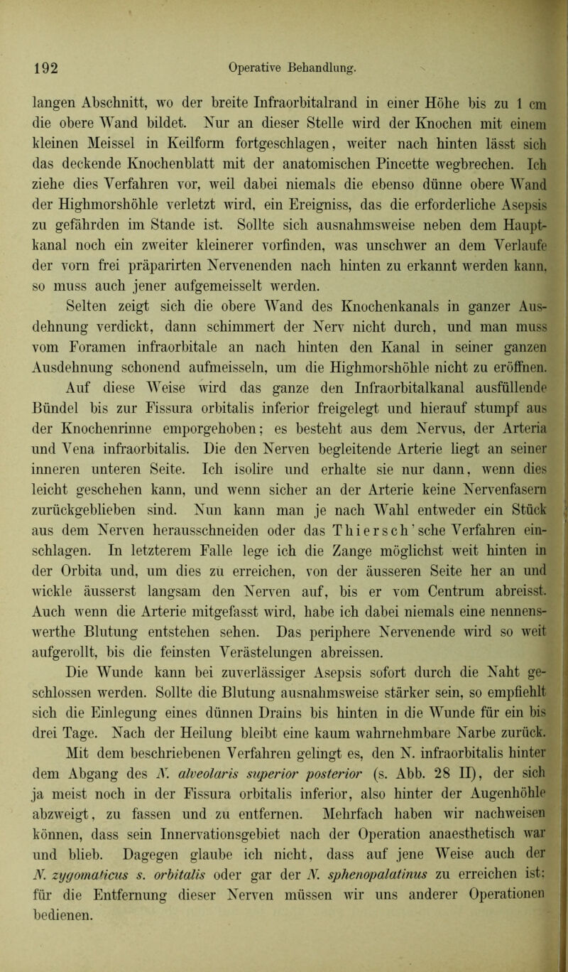 langen Abschnitt, wo der breite Infraorbitalrand in einer Hôhe bis zu 1 cm die obéré Wand bildet. Nur an dieser Stelle wird der Knochen mit einem kleinen Meissel in Keilform fortgeschlagen, weiter nach hinten làsst sich das deckende Knochenblatt mit der anatomischen Pineette wegbrechen. Ich ziebe dies Verfahren vor, weil dabei niemals die ebenso dünne obéré Wand der Highmorshôhle verletzt wird, ein Ereigniss, das die erforderliche Asepsis zu gefàhrden im Stande ist. Sollte sicb ausnabmsweise neben dem Haupt- kanal noch ein zweiter kleinerer vorfinden, was nnschwer an dem Verlaufe der vorn frei pràparirten Nervenenden nach hinten zu erkannt werden kann, so muss auch jener aufgemeisselt werden. Selten zeigt sich die obéré Wand des Knochenkanals in ganzer Aus- dehnung verdickt, dann schimmert der Nerv nicht durch, und man muss vom Foramen infraorbitale an nach hinten den Kanal in seiner ganzen Ausdehnung schonend aufmeisseln, um die Highmorshôhle nicht zu erôffnen. Auf diese Weise wird das ganze den Infraorbitalkanal ausfüllende Bündel bis zur Fissura orbitalis inferior freigelegt und hierauf stumpf aus der Knochenrinne emporgehoben ; es besteht aus dem Nervus, der Arteria und Yena infraorbitalis. Die den Nerven begleitende Arterie liegt an seiner inneren unteren Seite. Ich isolire und erhalte sie nur dann, wenn dies leicht geschehen kann, und wenn sicher an der Arterie keine Nervenfasem zurückgeblieben sind. Nun kann man je nach Wahl entweder ein Stück aus dem Nerven herausschneiden oder das Thier s ch? sche Verfahren ein- schlagen. In letzterem Falle lege ich die Zange môglichst weit hinten in der Orbita und, um dies zu erreichen, von der âusseren Seite her an und wickle âusserst langsam den Nerven auf, bis er vom Centrum abreisst. Auch wenn die Arterie mitgefasst wird, habe ich dabei niemals eine nennens- werthe Blutung entstehen sehen. Das periphere Nervenende wird so weit aufgerollt, bis die feinsten Yerâstelungen abreissen. Die Wunde kann bei zuverlàssiger Asepsis sofort durch die Naht ge- schlossen werden. Sollte die Blutung ausnahmsweise stàrker sein, so empfiehlt sich die Einlegung eines dünnen Drains bis hinten in die Wunde fur ein bis drei Tage. Nach der Heilung bleibt eine kaum wahrnehmbare Narbe zurück. Mit dem beschriebenen Verfahren gelingt es, den N. infraorbitalis hinter dem Abgang des N. alveolaris snperior posterior (s. Abb. 28 II), der sich ja meist noch in der Fissura orbitalis inferior, also hinter der Augenhôhle abzweigt, zu fassen und zu entfemen. Mehrfach haben wir nachweisen kônnen, dass sein Innervationsgebiet nach der Operation anaesthetisch war und blieb. Dagegen glaube ich nicht, dass auf jene Weise auch der N. zygomaticus s. orbitalis oder gar der N. sphenopalatinus zu erreichen ist; fur die Entfemung dieser Nerven müssen wir uns anderer Operationen bedienen.