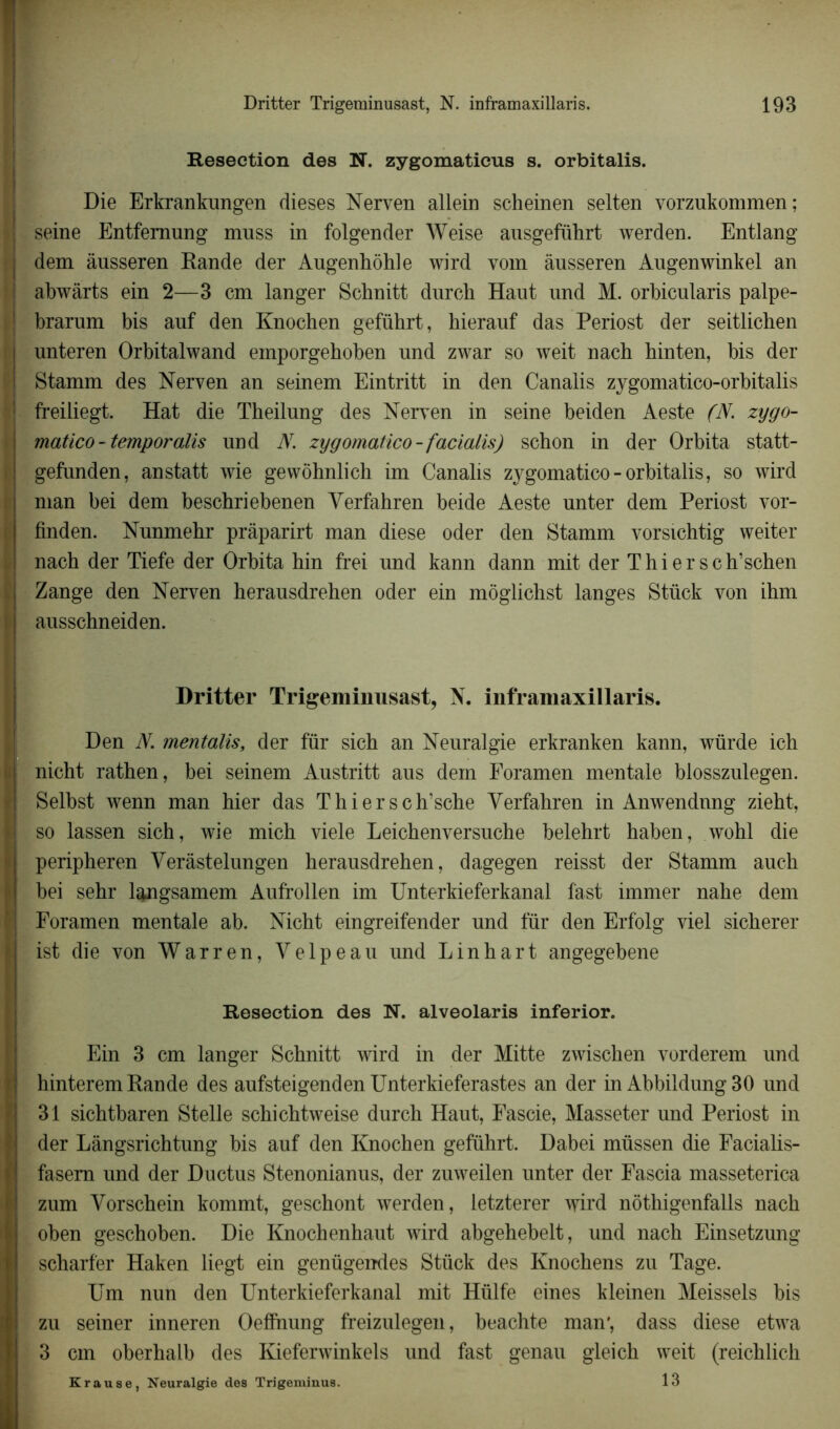 Resection des N. zygomaticus s. orbitalis. Die Erkrankungen dieses Nerven allein scheinen selten vorzukommen; seine Entfemung muss in folgender Weise ausgeführt werden. Entlang dem àusseren Rande der Augenhôhle wird vom àusseren Augenwinkel an abwârts ein 2—3 cm langer Schnitt durch Haut und M. orbicularis palpe- brarum bis auf den Knochen geführt, hierauf das Periost der seitlichen unteren Orbitalwand einporgehoben und zwar so weit nacb binten, bis der Stamm des Nerven an seinem Eintritt in den Canalis zygomatico-orbitalis freiliegt. Hat die Theilung des Nerven in seine beiden Aeste (N. zygo- matico - temporalis und N. zygomatico-facialis) schon in der Orbita statt- gefunden, anstatt wie gewôhnlich im Canalis zygomatico-orbitalis, so wird man bei dem beschriebenen Verfahren beide Aeste unter dem Periost vor- finden. Nunmehr pràparirt man diese oder den Stamm vorsichtig weiter nach der Tiefe der Orbita hin frei und kann dann mit der T hier sch’schen Zange den Nerven herausdrehen oder ein môglichst langes Stück von ihm ausschneiden. Dritter Trigeminusast, N. inframaxillaris. Den N. mentalis, der für sicb an Neuralgie erkranken kann, würde ich nicht rathen, bei seinem Austritt aus dem Foramen mentale blosszulegen. Selbst wenn man hier das Thiersch’sche Verfahren in Anwendnng zieht, so lassen sich, wie mich viele Leichenversuche belehrt haben, wohl die peripheren Verâstelungen herausdrehen, dagegen reisst der Stamm auch bei sehr langsamem Aufrollen im Unterkieferkanal fast immer nahe dem Foramen mentale ab. Nicht eingreifender und für den Erfolg viel sicherer ist die von Warren, Velpeau und Lin h art angegebene Resection des N. alveolaris inferior. Ein 3 cm langer Schnitt wird in der Mitte zwischen vorderem und hinterem Rande des aufsteigenden Unterkieferastes an der in Abbildung 30 und 31 sichtbaren Stelle schichtweise durch Haut, Fascie, Masseter und Periost in der Lângsrichtung bis auf den Knochen geführt. Dabei müssen die Facialis- fasem und der Ductus Stenonianus, der zuweilen unter der Fascia masseterica zum Vorschein kommt, geschont werden, letzterer wird nôthigenfalls nach oben geschoben. Die Knochenhaut wird abgehebelt, und nach Einsetzung scharfer Haken liegt ein genügendes Stück des Knochens zu Tage. Um nun den Unterkieferkanal mit Hülfe eines kleinen Meissels bis zu seiner inneren Oefinung freizulegen, beachte man', dass diese etwa 3 cm oberhalb des Kieferwinkels und fast genau gleich weit (reichlich Krause, Neuralgie des Trigeminus. 13