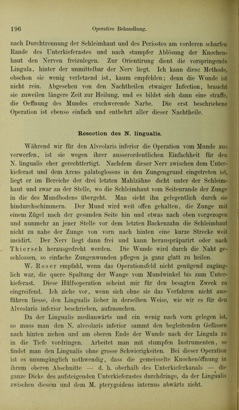 nach Durchtrennung der Schleimhaut und des Périostes am vorderen scharfen Rande des Unterkieferastes und nach stumpfer Abldsung der Knochen- haut den Nerven freizulegen. Zur Orientirung dient die vorspringende Lingula, hinter der unmittelbar der Nerv liegt. Ich kann diese Méthode, obschon sie wenig verletzend ist, kaum empfeklen; denn die Wunde ist nicht rein. Abgesehen von den Nachtheilen etwaiger Infection, braucht sie zuweilen lângere Zeit zur Heilung, und es bildet sich dann eine straffe, die Oefihung des Mundes erschwerende Narbe. Die erst beschnebene Operation ist ebenso einfach und entbehrt aller dieser Nachtheile. Resection des N. lingualis. Wâhrend wir fur den Alveolaris inferior die Operation vom Munde aus verwerfen, ist sie wegen ihrer ausserordentlichen Einfachheit für den N. lingualis eher gerechtfertigt. Nachdem dieser Nerv zwischen dem Unter- kieferast und dem Arcus palatoglossus in den Zungengrund eingetreten ist, liegt er im Bereiche der drei letzten Mahlzàhne dicht unter der Schleim- haut und zwar an der Stelle, wo die Schleimhaut vom Seitenrande der Zunge in die des Mundbodens übergeht. Man sieht ihn gelegentlich durch sie hindurchschimmern. Der Mund wird weit offen gehalten, die Zunge mit einem Zügel nach der gesunden Seite hin und etwas nach oben vorgezogen und nunmehr an jener Stelle vor dem letzten Backenzahn die Schleimhaut nicht zu nahe der Zunge von vorn nach hinten eine kurze Strecke weit incidirt. Der Nerv liegt dann frei und kann herauspràparirt oder nach Thierscli herausgedreht werden. Die Wunde wird durch die Naht ge- schlossen, so einf'ache Zungenwunden pflegen ja ganz glatt zu heilen. W. Roser empfahl, wenn das Operationsfeld nicht geniigend zugàng- lich war, die quere Spaltung der Wange vom Mundwinkel bis zum Unter- kieferast. Diese Hülfsoperation scheint mir für den besagten Zweck zu eingreifend. Ich ziehe vor, wenn sich ohne sie das Verfahren nicht aus- führen liesse, den Lingualis lieber in derselben Weise, wie wir es für den Alveolaris inferior beschrieben, aufzusuchen. Da der Lingualis medianwàrts und ein wenig nach vorn gelegen ist, so muss man den N. alveolaris inferior sammt den begleitenden Gefâssen nach hinten ziehen und am oberen Ende der Wunde nach der Lingula zu in die Tiefe vordringen. Arbeitet man mit stumpfen Instrumenten, so findet man den Lingualis ohne grosse Schwierigkeiten. Bei dieser Operation ist es unumgânglich nothwendig, dass die gemeisselte Knochenôffnung in ihrem oberen Abschnitte — d. h. oberhalb des Unterkieferkanals — die ganze Dicke des aufsteigenden Unterkieferastes durchdringe, da der Lingualis zwischen diesem und dem M. pterygoideus internus abwârts zieht.