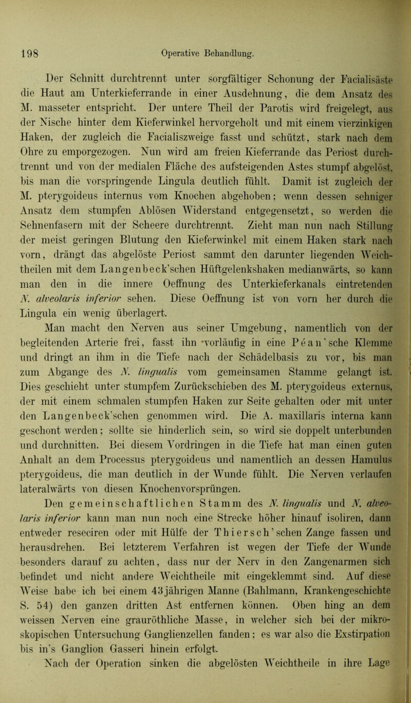 Der Schnitt durchtrennt unter sorgfâltiger Schonung der Facialisàste die Haut am Unterkieferrande in einer Ausdehnung, die dem Ansatz des M. masseter entspricht. Der untere Theil der Parotis wird freigelegt, aus der Nische hinter dem Kieferwinkel hervorgeholt und mit einem vierzinkigen Haken, der zugleich die Facialiszweige fasst und schützt, stark nach dem Ohre zu emporgezogen. Hun wird am freien Kieferrande das Periost durch- trennt und von der medialen Flàche des aufsteigenden Astes stumpf abgelôst, Ms man die vorspringende Lingula deutlich fühlt. Damit ist zugleich der M. pterygoideus intemus vom Knochen abgehoben; wenn dessen sehniger Ansatz dem stnmpfen Ablôsen Widerstand entgegensetzt, so werden die Sehnenfasern mit der Scheere durchtrennt. Zieht man nun nach Stillung der meist geringen Blutung den Kieferwinkel mit einem Haken stark nach vorn, drângt das abgelôste Periost sammt den darunter liegenden Weicli- theilen mit dem Langenbeck’schen Hüftgelenkshaken medianwârts, so kann man den in die innere Oeffnung des Unterkieferkanals eintretenden JY. alveolaris inferior sehen. Diese Oeffnung ist von vorn her durch die Lingula ein wenig überlagert. Man macht den Nerven aus seiner TJmgebung, namentMch von der begleitenden Arterie frei, fasst ihn 'vorlâufig in eine P é a n ’ sche Klemme und dringt an ihm in die Tiefe nach der Schàdelbasis zu vor, bis man zum Abgange des N. Imgualis vom gemeinsamen Stamme gelangt ist. Dies geschieht unter stumpfem Zurückschieben des M. pterygoideus externus, der mit einem schmalen stumpfen Haken zur Seite gehalten oder mit unter den Langenbeck’schen genommen wird. Die A. maxillaris interna kann geschont werden ; sollte sie hinderlich sein, so wird sie doppelt unterbunden und durchnitten. Bei diesem Vordringen in die Tiefe hat man einen guten Anhalt an dem Processus pterygoideus und namentlich an dessen Hamulus pterygoideus, die man deutlich in der Wunde fühlt. Die Nerven verlaufen lateralwârts von diesen Knochenvorsprüngen. Den gemeinschaftlichen Stamm des JY. Imgualis und N. alveo- laris inferior kann man nun noch eine Strecke hôher hinauf isoliren, dann entweder reseciren oder mit Hülfe der Thier s ch’ schen Zange fassen und herausdrehen. Bei letzterem Yerfahren ist wegen der Tiefe der Wunde besonders darauf zu achten, dass nur der Nerv in den Zangenarmen sich befindet und nicht andere Weichtheile mit eingeklemmt sind. Auf diese Weise habe ich bei einem 43jàhrigen Manne (Bahlmann, Krankengeschichte S. 54) den ganzen dritten Ast entfernen konnen. Oben hing an dem weissen Nerven eine graurôthliche Masse, in welcher sich bei der mikro- skopischen Untersuchung Ganglienzellen fanden ; es war also die Exstirpation bis in’s Ganglion Gasseri hinein erfolgt. Nach der Operation sinken die abgelôsten Weichtheile in ihre Lage