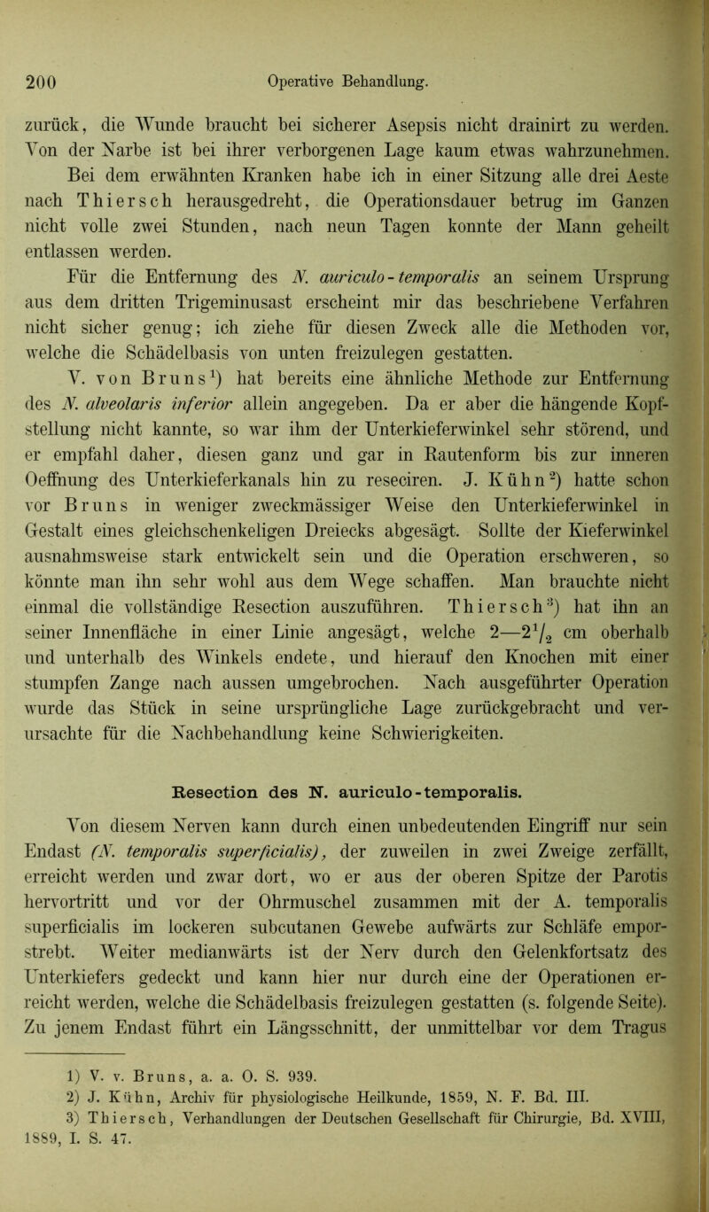 zurück, die Wunde braucht bei sicberer Asepsis nicht drainirt zu werden. Yon der Narbe ist bei ihrer verborgenen Lage kaum etwas wahrznnehmen. Bei dem erwàhnten Kranken habe icb in einer Sitznng aile drei Aeste nach T h i e r s c b herausgedreht, die Operationsdaner betrug im Ganzen nicht voile zwei Stunden, nach nenn Tagen konnte der Mann geheilt entlassen werden. Für die Entfernung des N. auriculo - temporalis an seinem Ursprung aus dem dritten Trigeminnsast erscheint mir das beschriebene Verfahren nicht sicher genug; ich ziehe für diesen Zweck aile die Methoden vor, welche die Schâdelbasis von nnten freizulegen gestatten. Y. von Bruns1) hat bereits eine âhnliche Méthode zur Entfernung des N. alveolaris inferior allein angegeben. Da er aber die hângende Kopf- stellung nicht kannte, so war ihm der Unterkieferwinkel sehr stôrend, und er empfahl daher, diesen ganz nnd gar in Bautenform bis zur inneren Oefihiung des Unterkieferkanals hin zn reseciren. J. Kühn2 3 *) hatte schon vor Bruns in weniger zweckmâssiger Weise den Unterkieferwinkel in Gestalt eines gleichschenkeligen Dreiecks abgesâgt. Sollte der Kieferwinkel ausnahmsweise stark entwickelt sein nnd die Operation erschweren, so konnte man ihn sehr wohl aus dem Wege schaffen. Man brauchte nicht einmal die vollstândige Besection auszuführen. Th i ers ch8) hat ihn an seiner Innenflâche in einer Linie angesâgt, welche 2—21/2 cm oberhalb und unterhalb des Winkels endete, und hierauf den Knochen mit einer stumpfen Zange nach aussen umgebrochen. Nach ausgeführter Operation wurde das Stück in seine ursprüngliche Lage zurückgebracht und ver- ursachte für die Nachbehandlung keine Schwierigkeiten. Résection des N. auriculo-temporalis. Yon diesem Nerven kann durch einen unbedeutenden Eingriff nur sein Endast (N. temporalis super/icialis), der zuweilen in zwei Zweige zerfâllt, erreicht werden und zwar dort, wo er aus der oberen Spitze der Parotis hervortritt und vor der Ohrmuschel zusammen mit der A. temporalis superficialis im lockeren subcutanen Gewebe aufwârts zur Schlâfe empor- strebt. Weiter medianwârts ist der Nerv durch den Gelenkfortsatz des Unterkiefers gedeckt und kann hier nur durch eine der Operationen er- reicht werden, welche die Schâdelbasis freizulegen gestatten (s. folgende Seite). Zu jenem Endast führt ein Lângsschnitt, der unmittelbar vor dem Tragus 1) V. v. Bruns, a. a. O. S. 939. 2) J. Kühn, Archiv für physiologische Heilkunde, 1859, N. F. Bd. III. 3) Thiersch, Verhandlungen der Deutschen Gesellschaft für Chirurgie, Bd. XVIII, 1889, I. S. 47.
