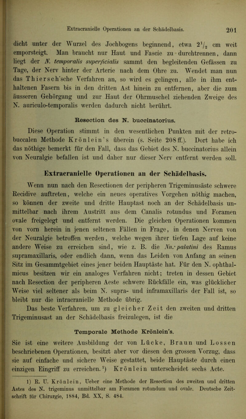 dicht unter der Wurzel des Jochbogens beginnend, etwa 21/2 cm weit emporsteigt. Man braucbt nnr Haut und Fascie zu durchtrennen, dann liegt der Æ temporalis superftcialis sammt den begleitenden Gefâssen zu Tage, der Nerv hinter der Arterie nach dem Obre zu. Wendet man nun das Thier sch’sche Verfahren an, so wird es gelingen, aile in ihm ent- haltenen Fasern bis in den dritten Ast hinein zu entfernen, aber die zum àusseren Gehôrgang und zur Haut der Ohrmuschel ziehenden Zweige des N. auriculo-temporalis werden dadurch nicht berührt. Résection des N. buecinatorius. Diese Operation stimmt in den wesentlichen Punkten mit der retro- buccalen Méthode Krônlein’s überein (s. Seite 208ff.). Dort habe ich das nôthige bemerkt fur den Fall, dass das Gebiet des N. buecinatorius allein von Neuralgie befallen ist und daher nur dieser Nerv entfernt werden soll. Extracranielle Operationen an der Schâdelbasis. Wenn nun nach den Resectionen der peripheren Trigeminusâste schwere Récidivé auftreten, welche ein neues opératives Vorgehen nôthig machen, so kônnen der zweite und dritte Hauptast noch an der Schâdelbasis un- mittelbar nach ihrem Austritt aus dem Canalis rotundus und Foramen ovale freigelegt und entfernt werden. Die gleichen Operationen kommen von vorn herein in jenen seltenen Fâlien in Frage, in denen Nerven von der Neuralgie betroffen werden, welche wegen ihrer tiefen Lage auf keine andere Weise zu erreichen sind, wie z. B. die Nn.-palatini des Ramus supramaxillaris, oder endlich dann, wenn das Leiden von Anfang an seinen Sitz im Gesammtgebiet eines jener beiden Hauptàste hat. Für den N. ophthal- micus besitzen wir ein analoges Verfahren nicht; treten in dessen Gebiet nach Resection der peripheren Aeste schwere Rückfâlle ein, was glücklicher Weise viel seltener als beim N. supra- und inframaxillaris der Fall ist, so bleibt nur die intracranielle Méthode übrig. Das beste Verfahren, um zu gleicher Zeit den zweiten und dritten Trigeminusast an der Schâdelbasis freizulegen, ist die Temporale Méthode Krônlein’s. Sie ist eine weitere Ausbildung der von Lücke, Braun und Lossen beschriebenen Operationen, besitzt aber vor diesen den grossen Vorzug, dass sie auf einfache und sichere Weise gestattet, beide Hauptàste durch ein en einzigen Eingriff zu erreichen.1) Krônlein unterscheidet sechs Acte. 1) R. U. Krônlein, Ueber eine Méthode der Resection des zweiten und dritten Astes des N. trigeminus unmittelbar am Foramen rotundum und ovale. Deutsche Zeit- schrift für Chirurgie, 1884, Bd. XX, S. 484.