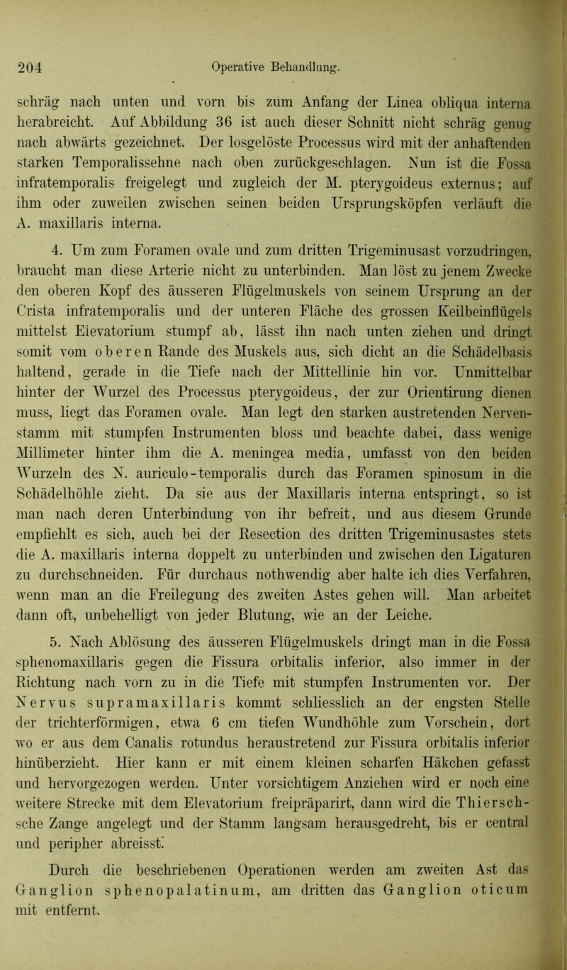 schrâg nach unten und vorn bis zum Anfang der Linea obliqua interna herabreicht. Auf Abbildung 36 ist auch dieser Schnitt nicht schrâg genug nach abwàrts gezeichnet. Der losgelôste Processus wird mit der anhaftenden starken Temporalissehne nach oben zurückgeschlagen. Nun ist die Fossa infratemporalis freigelegt und zugleich der M. pterygoideus externus; auf ihm oder zuweilen zwischen seinen beiden TJrsprungskôpfen verlàuft die A. maxillaris interna. 4. Um zum Foramen ovale und zum dritten Trigeminusast vorzudringen, braucht man diese Arterie nicht zu unterbinden. Man lôst zu jenem Zwecke den oberen Kopf des àusseren Flügelmuskels von seinem Ursprung an der Crista infratemporalis und der unteren Flâche des grossen Keilbeinflügels mittelst Eievatorium stumpf ab, làsst ihn nach unten ziehen und dringt somit vom oberen Rande des Muskels aus, sich dicht an die Schâdelbasis haltend, gerade in die Tiefe nach der Mittellinie hin vor. Unmittelbar hinter der Wurzel des Processus pterygoideus, der zur Orientirung dienen muss, liegt das Foramen ovale. Man legt den starken austretenden Nerven- stamm mit stumpfen Instrumenten bloss und beachte dabei, dass wenige Millimeter hinter ihm die A. meningea media, umfasst von den beiden Wurzeln des N. auriculo - temporalis durch das Foramen spinosum in die Schàdelhôhle zieht. Da sie aus der Maxillaris interna entspringt, so ist man nach deren Unterbindung von ihr befreit, und aus diesem G-runde empfiehlt es sich, auch bei der Resection des dritten Trigeminusastes stets die A. maxillaris interna doppelt zu unterbinden und zwischen den Ligaturen zu durchschneiden. Für durchaus nothwendig aber halte ich dies Yerfahren, wenn man an die Freilegung des zweiten Astes gehen will. Man arbeitet dann oft, unbehelligt von jeder Blutung, wie an der Leiche. 5. Nach Ablosung des àusseren Flügelmuskels dringt man in die Fossa sphenomaxillaris gegen die Fissura orbitalis inferior, also immer in der Richtung nach vorn zu in die Tiefe mit stumpfen Instrumenten vor. Der Nervus supramaxillaris kommt schliesslich an der engsten Stelle der trichterformigen, etwa 6 cm tiefen Wundhôhle zum Yorschein, dort wo er aus dem Canalis rotundus heraustretend zur Fissura orbitalis inferior hinüberzieht. Hier kann er mit einem kleinen scharfen Hâkchen gefasst und hervorgezogen werden. Unter vorsichtigem Anziehen wird er noch eine weitere Strecke mit dem Eievatorium freiprâparirt, dann wird die T hier s ch- sche Z ange angelegt und der Stamm langsam herausgedreht, bis er central und peripher abreissti Durch die beschriebenen Operationen werden am zweiten Ast das Ganglion splienopalatinum, am dritten das Ganglion oticum mit entfernt.