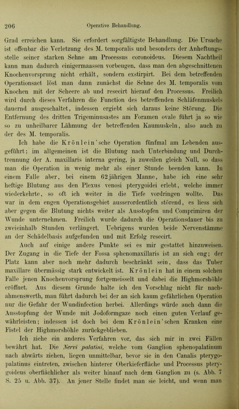 Grad erreichen kann. Sie erfordert sorgfâltigste Behandlung. Die Ursache ist offenbar die Verletzung des M. temporalis und besonders der Anheftungs- stelle seiner starken Sehne am Processus coronoideus. Diesem Nachtheil kann man dadurch einigermaassen vorbeugen, dass man den abgeschnittenen Knochenvorsprung nicht erhàlt, sondern exstirpirt. Bei dem betreffenden Operationsact lôst man dann zunàchst die Sehne des M. temporalis vom Knochen mit der Scheere ab und resecirt hierauf den Processus. Freilich wird durch dieses Yerfahren die Function des betreffenden Schlàfenmuskels dauernd ausgeschaltet, indessen ergiebt sich daraus keine Storung. Die Entfernung des dritten Trigeminusastes am Foramen ovale führt ja so wie so zu unheilbarer Làhmung der betreffenden Kaumuskeln, also auch zu der des M. temporalis. Ich habe die Kr ônlein’sche Operation fünfmal am Lebenden aus- geführt; im allgemeinen ist die Blutung nach Unterbindung und Durch- trennung der A. maxillaris interna gering, ja zuweilen gleich Null, so dass man die Operation in wenig mehr als einer Stunde beenden kann. In einem Falle aber, bei einem 62jàhrigen Manne, habe ich eine sehr heftige Blutung aus den Plexus venosi pterygoidei erlebt, welche immer wiederkehrte, so oft ich weiter in die Tiefe vordringen wollte. Das war in dem engen Operationsgebiet ausserordentlich storend, es liess sich aber gegen die Blutung nichts weiter als Ausstopfen und Comprimiren der Wunde unternehmen. Freilich wurde dadurch die Operationsdauer bis zu zweieinhalb Stunden verlàngert. Uebrigens wurden beide Nervenstâmme an der Schâdelbasis aufgefnnden und mit Erfolg resecirt. Auch auf einige andere Punkte sei es mir gestattet hinzuweisen. Der Zugang in die Tiefe der Fossa sphenomaxillaris ist an sich eng; der Platz kann aber noch mehr dadurch beschrànkt sein, dass das Tuber maxillare übermâssig stark entwickelt ist. K r ô n 1 e i n hat in einem solchen Falle jenen Knochenvorsprung fortgemeisselt und dabei die Highmorshohle eroffnet. Aus diesem Grunde halte ich den Vorschlag nicht für nach- ahmenswerth, man führt dadurch bei der an sich kaum gefâhrlichen Operation nur die Gefahr der Wundinfection herbei. Allerdings würde auch dann die Ausstopfung der Wunde mit Jodoformgaze noch einen guten Yerlauf ge- wahrleisten; indessen ist doch bei dem Kr ônlein’sch en Kranken eine Fistel der Highmorshohle zurückgeblieben. Ich ziehe ein anderes Yerfahren vor, das sich mir in zwei Fâllen bewâhrt hat. Die Nervi palatini, welche vom Ganglion sphenopalatinum nach abwârts ziehen, liegen unmittelbar, bevor sie in den Canalis pterygo- palatinus eintreten, zwischen hinterer Oberkieferflàche und Processus ptery- goideus oberfiachlicher als weiter hinauf nach dem Ganglion zu (s. Abb. 7 S. 25 u. Abb. 37). An jener Stelle findet man sie leicht, und wenn man
