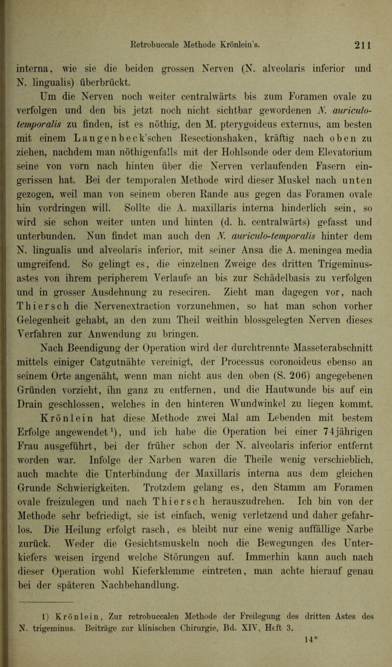 interna, wie sie die beiden grossen Nerven (N. alveolaris inferior nnd N. lingualis) überbrückt. Um die Nerven noch weiter centralwàrts bis zum Foramen ovale zu verfolgen und den bis jetzt noch nicht sichtbar gewordenen N. auriculo- temporalis zu finden, ist es nôthig, den M. pter}7goideus externus, am besten mit einem Langenbeck’schen Resectionshaken, kràftig nach oben zu ziehen, nachdem man nôthigenfalls mit der Hohlsonde oder dem Elevatorium seine von vom nach hinten über die Nerven verlaufenden Fasem ein- gerissen hat. Bei der temporalen Méthode wird dieser Muskel nach unten gezogen, weil man von seinem oberen Rande aus gegen das Foramen ovale hin vordringen will. Sollte die A. maxillaris interna hinderlich sein, so wird sie schon weiter unten und hinten (d. h. centralwarts) gefasst und unterbunden. Nun findet man auch den N. auriculo-temporalis hinter dem N. lingualis und alveolaris inferior, mit seiner Ansa die A. meningea media umgreifend. So gelingt es, die einzelnen Zweige des dritten Trigeminus- astes von ihrem peripherem Yerlaufe an bis zur Schàdelbasis zu verfolgen und in grosser Ausdehnung zu reseciren. Zieht man dagegen vor, nach Thiersch die Nervenextraction vorzunehmen, so hat man schon vorher Gelegenheit gehabt, an den zum Theil weithin blossgelegten Nerven dieses Verfahren zur Anwendung zu bringen. Nach Beendigung der Operation wird der durchtrennte Masseterabschnitt mittels einiger Catgutnâhte vereinigt, der Processus coronoideus ebenso an seinem Orte angenâht, wenn man nicht aus den oben (S. 206) angegebenen Gründen vorzieht, ihn ganz zu entfernen, und die Hautwunde bis auf ein Drain geschlossen, welches in den hinteren Wundwinkel zu liegen kommt. Krônlein hat diese Méthode zwei Mal am Lebenden mit bestem Erfolge angewendet*), und ich habe die Operation bei einer 74jàhrigen Frau ausgeführt, bei der früher schon der N. alveolaris inferior entfernt worden war. Infolge der Narben waren die Theile wenig verschieblich, auch machte die Unterbindung der Maxillaris interna aus dem gleichen G-runde Schwierigkeiten. Trotzdem gelang es, den Stamm am Foramen ovale freizulegen und nach Thiersch herauszudrehen. Ich bin von der Méthode sehr befriedigt, sie ist einfach, wenig verletzend und daher gefahr- los. Die Heilung erfolgt rasch, es bleibt nur eine wenig auffàllige Narbe zurück. Weder die Gesichtsmuskeln noch die Bewegungen des Unter- kiefers weisen irgend welche Stôrungen auf. Immerliin kann auch nach dieser Operation wohl Kieferklemme eintreten, man aclite hierauf genau bei der spâteren Nachbehandlung. 1) Krônlein, Zur retrobuccalen Méthode der Freilegung des dritten Astes des N. trigeminus. Beitrage zur klinischen Chirurgie, Bd. XIV, Heft 3. 14