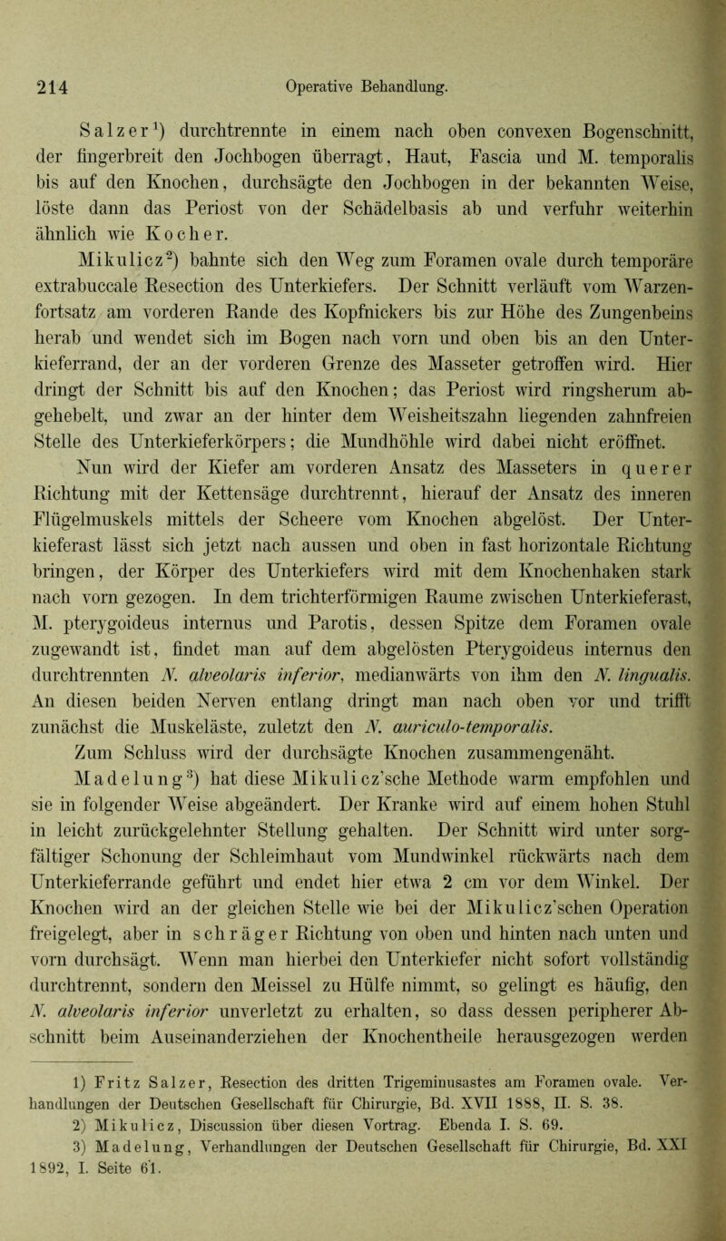 Salzer1) durchtrennte in einem nach oben convexen Bogenschnitt, der fingerbreit den Jocbbogen überragt, Haut, Fascia und M. temporalis bis auf den Knochen, durchsâgte den Jocbbogen in der bekannten Weise, lôste dann das Periost von der Schàdelbasis ab und verfuhr weiterhin àbnlicb wie Ko cher. Mikuliez2) bahnte sich den Weg zum Foramen ovale durch temporàre extrabuccale Besection des Unterkiefers. Der Schnitt verlâuft vom Warzen- fortsatz am vorderen Rande des Kopfhickers bis zur Hôhe des Zungenbeins herab und wendet sich im Bogen nach vorn und ohen bis an den Unter- kieferrand, der an der vorderen Orenze des Masseter getroffen wird. Hier dringt der Schnitt bis auf den Knochen; das Periost wird ringsherum ab- gehebelt, und zwar an der hinter dem Weisheitszahn liegenden zahnfreien Stelle des Unterkieferkorpers ; die Mundhôhle wird dabei nicht erôfïhet. Nun wird der Kiefer am vorderen Ansatz des Masseters in querer Richtung mit der Kettensâge durchtrennt, hierauf der Ansatz des inneren Flügelmuskels mittels der Scheere vom Knochen ahgelôst. Der Unter- kieferast lâsst sich jetzt nach aussen und oben in fast horizontale Richtung bringen, der Kôrper des Unterkiefers wird mit dem Knochenhaken stark nach vorn gezogen. In dem trichterfôrmigen Raume zwischen Unterkieferast, M. pterygoideus internus und Parotis, dessen Spitze dem Foramen ovale zugewandt ist, findet man auf dem abgelôsten Pterygoideus internus den durchtrennten N. alveolaris inferior, medianwârts von ihm den N. lingualis. An diesen beiden Nerven entlang dringt man nach oben vor und trifft zunâchst die Muskelàste, zuletzt den N. auriculo-temporalis. Zum Schluss wird der durchsâgte Knochen zusammengenâht. Madelung3) hat diese Mikuli cz’sche Méthode warm empfohlen und sie in folgender Weise abgeândert. Der Kranke wird auf einem hohen Stuhl in leicht zurückgelehnter Stellung gehalten. Der Schnitt wird unter sorg- fàltiger Schonung der Schleimhaut vom Mundwinkel rückwàrts nach dem Unterkieferrande geführt und endet hier etwa 2 cm vor dem Winkel. Der Knochen wird an der gleichen Stelle wie bei der Mikulicz’schen Operation freigelegt, aber in schrâger Richtung von oben und hinten nach unten und vorn durchsàgt. Wenn man hierbei den Unterkiefer nicht sofort vollstândig durchtrennt, sondern den Meissel zu Hülfe nimmt, so gelingt es hàufig, den N. alveolaris inferior unverletzt zu erhalten, so dass dessen peripherer Ab- schnitt heim Auseinanderziehen der Knochentheile herausgezogen werden 1) Fritz Salzer, Resection des dritten Trigeminusastes am Foramen ovale. Ver- kandlungen der Deutschen Gesellschaft fur Chirurgie, Bd. XVII 1888, Et. S. 38. 2) Mikulicz, Discussion über diesen Yortrag. Ebenda I. S. 69. 3) Madelung, Verhandlungen der Deutschen Gesellschaft für Chirurgie, Bd. XXI 1892, I. Seite 61.