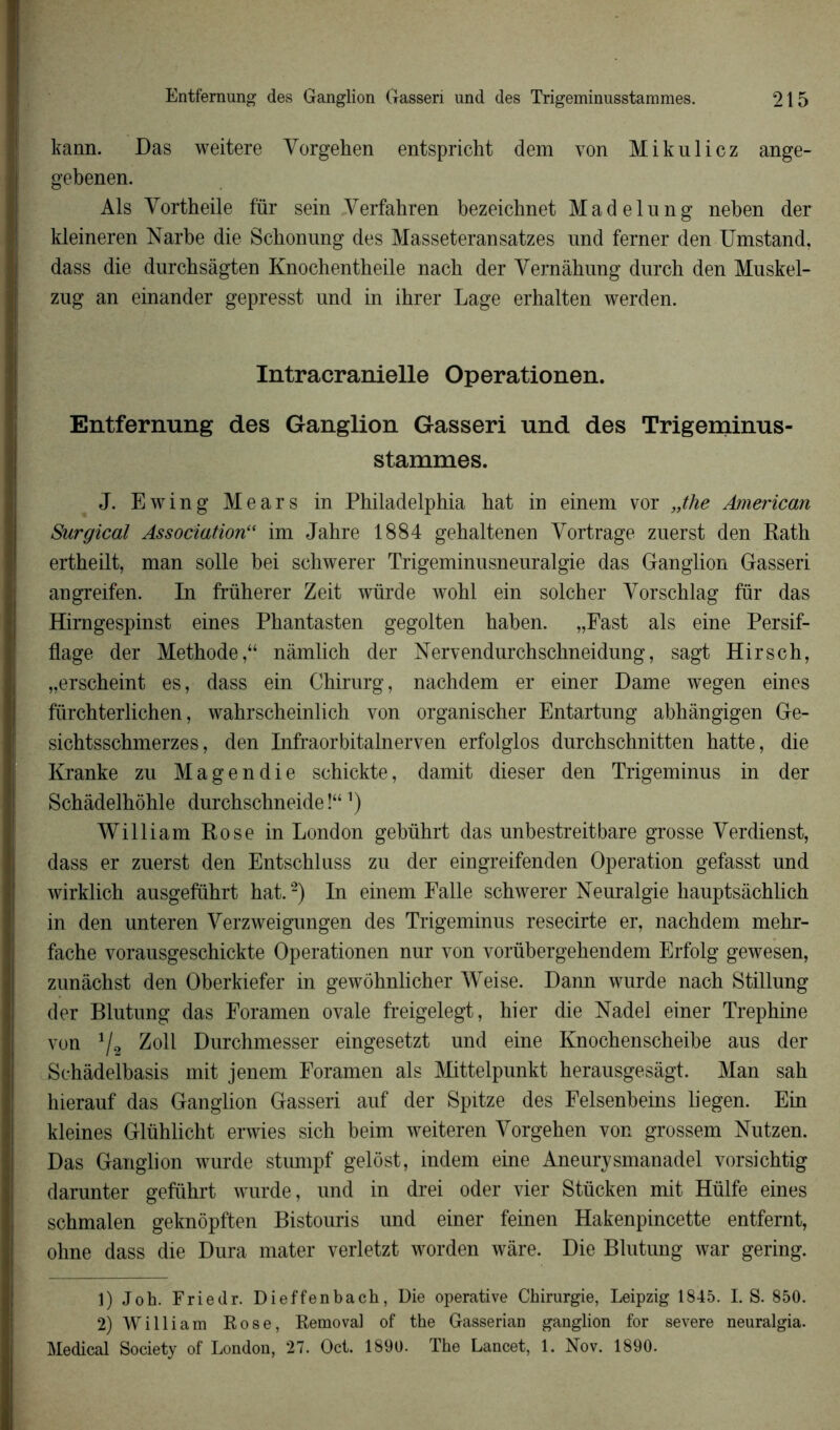 kann. Das weitere Yorgehen entspricht dem von Mikulicz ange- gebenen. Als Yortheile für sein Yerfahren bezeicbnet Madelung neben der kleineren Narbe die Scbonung des Masseteransatzes und ferner den Umstand, dass die durchsàgten Knochentheile nach der Yernâhung durch den Muskel- zug an einander gepresst und in ihrer Lage erhalten werden. Intracranielle Operationen. Entfernung des Ganglion Gasseri und des Trigeminus- stammes. J. Ewing Mears in Philadelphia hat in einem vor „the American Surgical Association“ im Jahre 1884 gehaltenen Yortrage zuerst den Rath ertheilt, man solle bei schwerer Trigeminusneuralgie das Ganglion Gasseri angreifen. In früherer Zeit würde wohl ein solcher Yorschlag für das Himgespinst eines Phantasten gegolten haben. „Fast als eine Persif- flage der Méthodenâmlich der Nervendurchschneidung, sagt Hirsch, „erscheint es, dass ein Chirurg, nachdem er einer Dame wegen eines fürchterlichen, wahrscheinlich von organischer Entartung abhàngigen Ge- sichtsschmerzes, den Infraorbitalnerven erfolglos durchschnitten hatte, die Kranke zu Magendie schickte, damit dieser den Trigeminus in der Schàdelhôhle durchschneide !“ ’) William Rose in London gebührt das nnbestreitbare grosse Yerdienst, dass er zuerst den Entschluss zn der eingreifenden Operation gefasst und wirklich ausgeführt hat.2) In einem Falle schwerer Neuralgie hauptsàchlich in den unteren Yerzweigungen des Trigeminus resecirte er, nachdem mehr- fache vorausgeschickte Operationen nur von vorübergehendem Erfolg gewesen, zunâchst den Oberkiefer in gewohnlicher Weise. Dann wurde nach Stillung der Blutung das Foramen ovale freigelegt, hier die Nadel einer Trephine von 112 Zoll Durchmesser eingesetzt und eine Knochenscheibe aus der Sehâdelbasis mit jenem Foramen als Mittelpunkt herausgesàgt. Man sah hierauf das Ganglion Gasseri auf der Spitze des Felsenbeins liegen. Ein kleines Glühlicht erwies sich beim weiteren Yorgehen von grossem Nutzen. Das Ganglion wurde stumpf gelôst, indem eine Aneurysmanadel vorsichtig darunter geführt wurde, und in drei oder vier Stücken mit Hülfe eines schmalen geknôpften Bistouris und einer feinen Hakenpincette entfernt, ohne dass die Dura mater verletzt worden wâre. Die Blutung war gering. 1) Joh. Friedr. Dieffenbach, Die operative Chirurgie, Leipzig 1845. I.S. 850. 2) William Rose, Removal of the Gasserian ganglion for severe neuralgia. Medical Society of London, 27. Oct. 1890. The Lancet, 1. Nov. 1890.