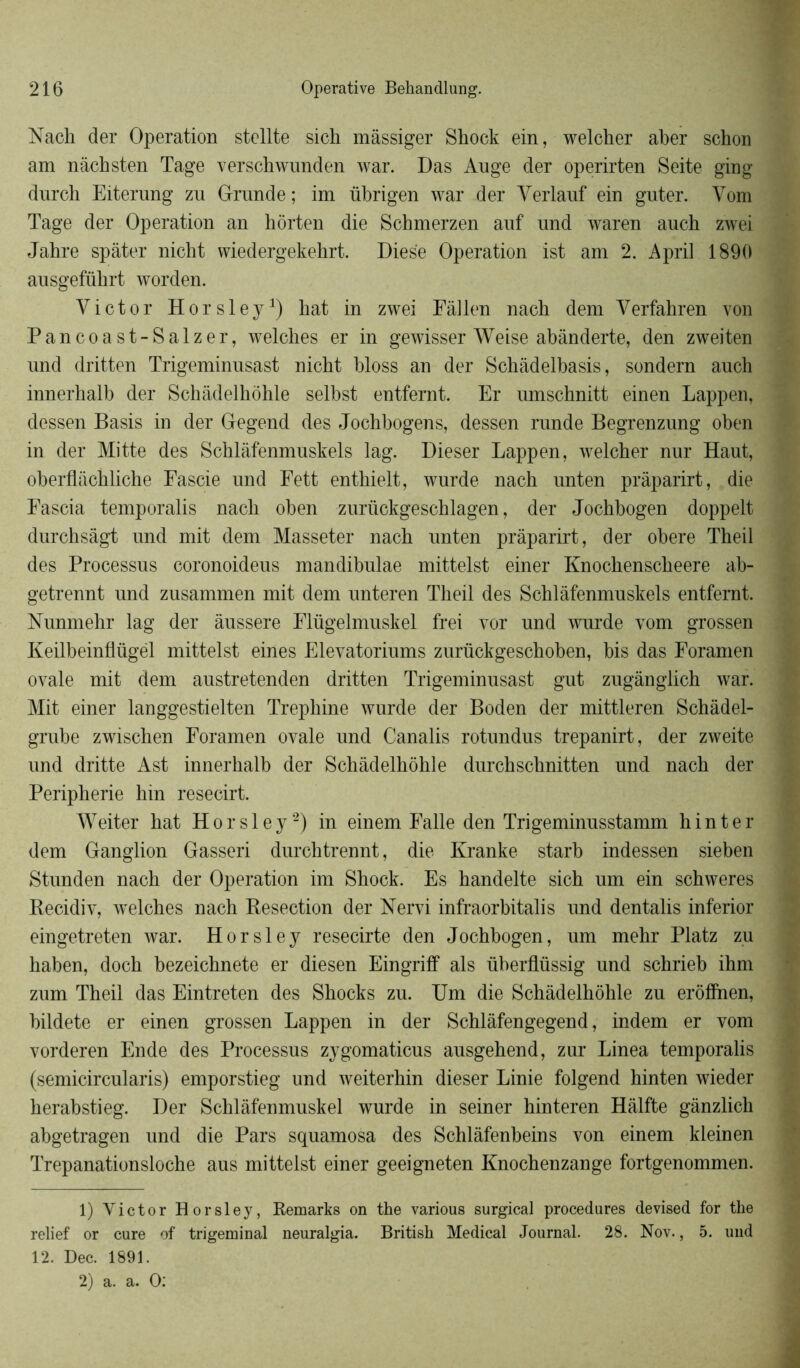 Nach der Operation stellte sich màssiger Shock ein, welcher aber schon am nâchsten Tage verschwunden war. Das Auge der operirten Seite ging durch Eiterung zu Grande ; im übrigen war der Yerlauf ein guter. Yom Tage der Operation an hôrten die Schmerzen auf und waren auch zwei Jabre spâter nicht wiedergekehrt. Diese Operation ist am 2. April 1890 ausgefükrt worden. Yictor Horsley1) hat in zwei Eâllen nach dem Yerfahren von Pancoast-Salzer, welches er in gewisser Weise abànderte, den zweiten und dritten Trigeminusast nicbt bloss an der Schàdelbasis, sondern auch innerhalb der Schàdelhbhle selbst entfernt. Er umschnitt einen Lappen, dessen Basis in der Gegend des Jochbogens, dessen runde Begrenzung oben in der Mitte des Schlâfenmuskels lag. Dieser Lappen, welcher nur Haut, oberflachliche Fascie und Fett enthielt, wurde nach unten prâparirt, die Eascia temporalis nach oben zurückgeschlagen, der Jochbogen doppelt durchsàgt und mit dem Masseter nach unten prâparirt, der obéré Theil des Processus coronoideus mandibulae mittelst einer Knochenscheere ab- getrennt und zusammen mit dem unteren Theil des Schlâfenmuskels entfernt. Nunmehr lag der âussere Flügelmuskel frei vor und wurde vom grossen Keilbeinflügël mittelst eines Elevatoriums zurückgeschoben, bis das Foramen ovale mit dem austretenden dritten Trigeminusast gut zugânglich war. Mit einer langgestielten Trephine wurde der Boden der mittleren Schâdel- grube zwischen Foramen ovale und Canalis rotundus trepanirt, der zweite und dritte Ast innerhalb der Schâdelhohle durchschnitten und nach der Peripherie hin resecirt. Weiter hat Horsley2) in einem Ealle den Trigeminusstamm hin ter dem Ganglion Gasseri durchtrennt, die Kranke starb indessen sieben Stunden nach der Operation im Shock. Es handelte sich um ein schweres Becidiv, welches nach Resection der Nervi infraorbitalis und dentalis inferior eingetreten war. Horsley resecirte den Jochbogen, um mehr Platz zu haben, doch bezeichnete er diesen Eingriff als überflüssig und schrieb ihm zum Theil das Eintreten des Shocks zu. Um die Schâdelhohle zu erôffnen, bildete er einen grossen Lappen in der Schlàfengegend, indem er vom vorderen Ende des Processus zygomaticus ausgehend, zur Linea temporalis (semicircularis) emporstieg und weiterhin dieser Linie folgend hinten wieder herabstieg. Der Schlâfenmuskel wurde in seiner hinteren Hâlfte gânzlich abgetragen und die Pars squamosa des Schlàfenbeins von einem kleinen Trepanationsloche aus mittelst einer geeigneten Knochenzange fortgenommen. 1) Victor Horsley, Remarks on the various surgical procedures devised for the relief or cure of trigeminal neuralgia. British Medical Journal. 28. Nov., 5. und 12. Dec. 1891.