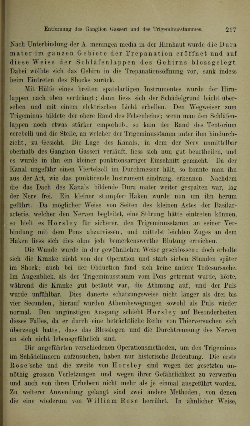 Nach Unterbindung der A. meningea media in der Hirnhaut wurde die Dura mater im ganzen Gebiete der Trépanation erôffnet und auf diese Weise der Schlâfenlappen des Gehirns blossgelegt. Dabei wôlbte sicb das Gehirn in die Trepanationsôffnung vor, sank indess beim Eintreten des Sbocks zurück. Mit Hülfe eines breiten spatelartigen Instrumentes wurde der Hirn- lappen nach oben verdràngt ; dann liess sicb der Schâdelgrund leicht über- sehen und mit einem elektrischen Licht erhellen. Den Wegweiser zum Trigeminus bildete der obéré Eand des Eelsenbeins; wenn man den Schlâfen- lappen noch etwas stàrker emporhob, so kam der Rand des Tentorium cerebelli und die Stelle, an welcher der Trigeminusstamm unter ihm hindurch- zieht, zu Gesicht. Die Lage des Kanals, in dem der Nerv unmittelbar oberhalb des Ganglion Gasseri verlâuft, liess sich nun gut beurtheilen, und es wurde in ihn ein kleiner punktionsartiger Einschnitt gemacht. Da der Kanal ungefàhr einen Yiertelzoll im Durchmesser hait, so konnte man ihn aus der Art, wie das punktirende Instrument eindrang, erkennen. Nachdem die das Dach des Kanals bildende Dura mater weiter gespalten war, lag der Nerv frei. Ein kleiner stumpfer- Haken wurde nun um ihn herum geführt. Da moglicher Weise von Seiten des kleinen Astes der Basilar- arterie, welcher den Nerven begleitet, eine Stôrung hâtte eintreten kônnen, so hielt es Horsley fur sicherer, den Trigeminusstamm an seiner Ver- bindung mit dem Pons abzureissen, und mittelst leichten Zuges an dem Haken liess sich dies ohne jede bemerkenswerthe Blutung erreichen. Die Wunde wurde in der gewohnlichen Weise geschlossen ; doch erholte sich die Kranke nicht von der Operation und starb sieben Stunden spàter im Shock; auch bei der Obduction fand sich keine andere Todesursache. Im Augenblick, als der Trigeminusstamm vom Pons getrennt wurde, hôrte, wàhrend die Kranke gut betâubt war, die Athmung auf, und der Puis wurde unfühlbar. Dies dauerte schâtzungsweise nicht langer als drei bis vier Secunden, hierauf wurden Athembewegungen sowohl als Puis wieder normal. Den ungünstigen Ausgang schiebt Horsley auf Besonderheiten dieses Falles, da er durch eine betràchtliche Reihe von Thierversuchen sich überzeugt hatte, dass das Blosslegen und die Durchtrennung des Nerven an sich nicht lebensgefâhrlich sind. Die angeführten verschiedenen Operationsmethoden, um den Trigeminus im Schâdelinnem aufzusuchen, haben nur historische Bedeutung. Die erste Rose’sche und die zweite von Horsley sind wegen der gesetzten un- nôthig grossen Verletzungen und wegen ihrer Gefâhrlichkeit zu verwerfen und auch von ihren Urhebern nicht mehr als je ein mal ausgeführt worden. Zu weiterer Anwendung gelangt sind zwei andere Methoden, von denen die eine wiederum von William Rose herrülirt. In àhnlicher Weise,