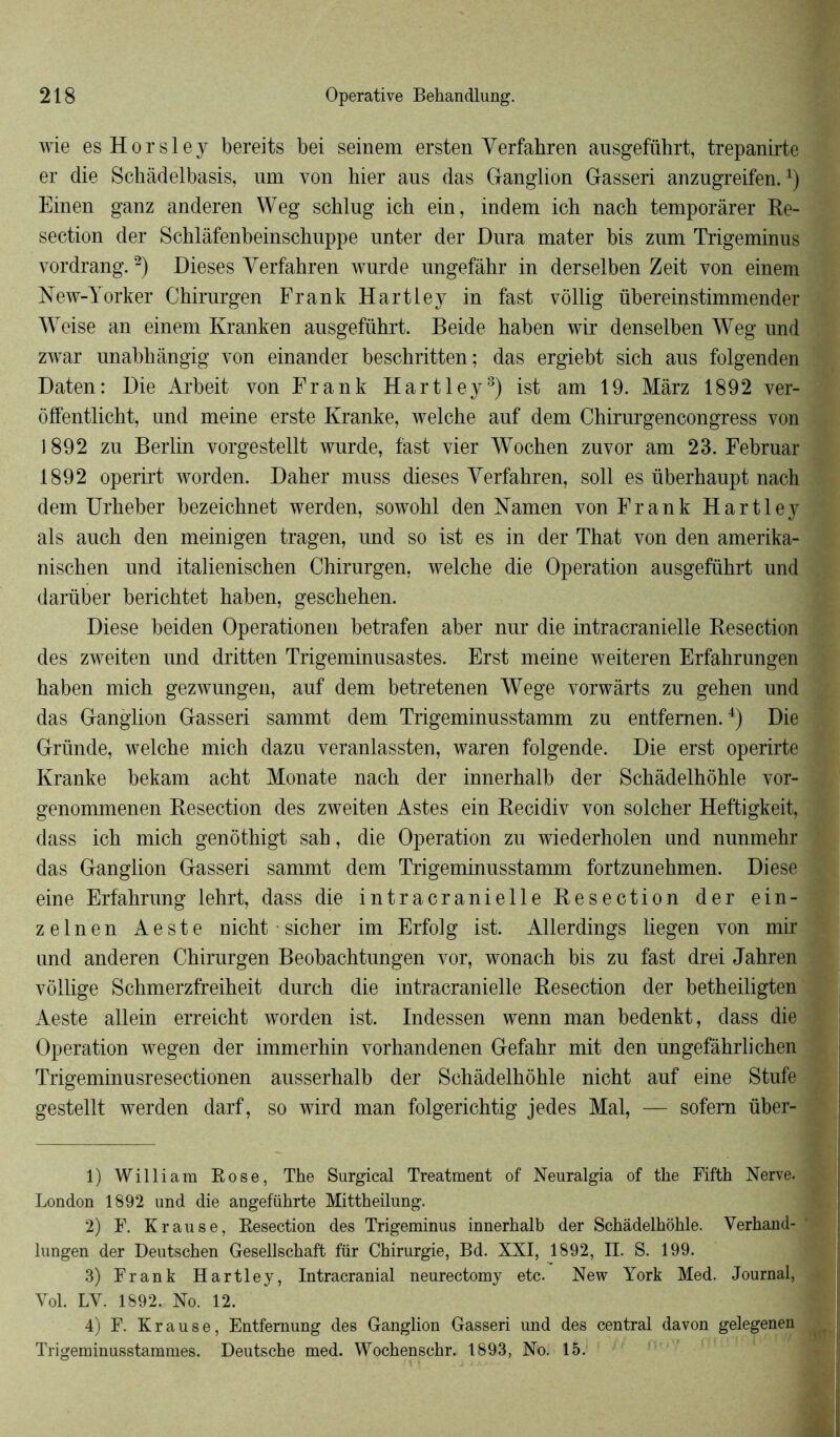 wie esHorsley bereits bei seinem ersten Yerfabren ausgeführt, trepanirte er die Schàdelbasis, um von hier aus das Ganglion Gasseri anzugreifen.4) Einen ganz anderen Weg schlug ich ein, indem ich nach temporârer Ré- section der Schlâfenbeinschuppe nnter der Dura mater bis zum Trigeminus vordrang.1 2) Dieses Verfahren wurde ungefâhr in derselben Zeit von einem New-Yorker Chirurgen Frank Hartley in fast vôllig übereinstimmender Weise an einem Kranken ausgeführt. Beide haben wir denselben Weg und zwar unabhângig von einander beschritten; das ergiebt sich aus folgenden Daten: Die Arbeit von Frank Hartley3 4) ist am 19. Màrz 1892 ver- offentlicht, und meine erste Kranke, welche auf dem Chirurgencongress von 1892 zu Berlin vorgestellt wurde, fast vier Wochen zuvor am 23. Februar 1892 operirt worden. Daher muss dieses Yerfahren, soll es überhaupt nach dem Urheber bezeichnet werden, sowohl den Namen von Frank Hartley als auch den meinigen tragen, und so ist es in der That von den amerika- nischen und italienischen Chirurgen, welche die Operation ausgeführt und darüber berichtet haben, geschehen. Diese beiden Operationen betrafen aber nur die intracranielle Resection des zweiten und dritten Trigeminusastes. Erst meine weiteren Erfahrungen haben mich gezwungen, auf dem betretenen Wege vorwàrts zu gehen und das Ganglion Gasseri sammt dem Trigeminusstamm zu entfemen.4) Die Gründe, welche mich dazu veranlassten, waren folgende. Die erst operirte Kranke bekam acht Monate nach der innerhalb der Schàdelhôhle vor- genommenen Resection des zweiten Astes ein Recidiv von solcher Heftigkeit, dass ich mich genôthigt sah, die Operation zu wiederholen und nunmehr das Ganglion Gasseri sammt dem Trigeminusstamm fortzunehmen. Diese eine Erfahrung lehrt, dass die intracranielle Resection der ein- zelnen Aeste nicht sicher im Erfolg ist. Allerdings liegen von mir und anderen Chirurgen Beobachtungen vor, wonach bis zu fast drei Jahren vôllige Schmerzfreiheit durch die intracranielle Resection der betheiligten Aeste allein erreicht worden ist. Indessen wenn man bedenkt, dass die Operation wegen der immerhin vorhandenen Gefahr mit den ungefàhrlichen Trigeminusresectionen ausserhalb der Schàdelhôhle nicht auf eine Stufe gestellt werden darf, so wird man folgerichtig jedes Mal, — sofem über- 1) William Rose, The Surgical Treatment of Neuralgia of tke Fifth Nerve. London 1892 und die angeführte Mittheilung. 2) F. K r au se, Resection des Trigeminus innerhalb der Schàdelhôhle. Verhand- lungen der Deutschen Gesellschaft für Chirurgie, Bd. XXI, 1892, II. S. 199. 3) Frank Hartley, Intracranial neurectomy etc. New York Med. Journal, Yol. LY. 1892. No. 12. 4) F. Krause, Entfemung des Ganglion Gasseri und des central davon gelegenen Trigeminusstammes. Deutsche med. Wochenschr. 1893, No. 15.