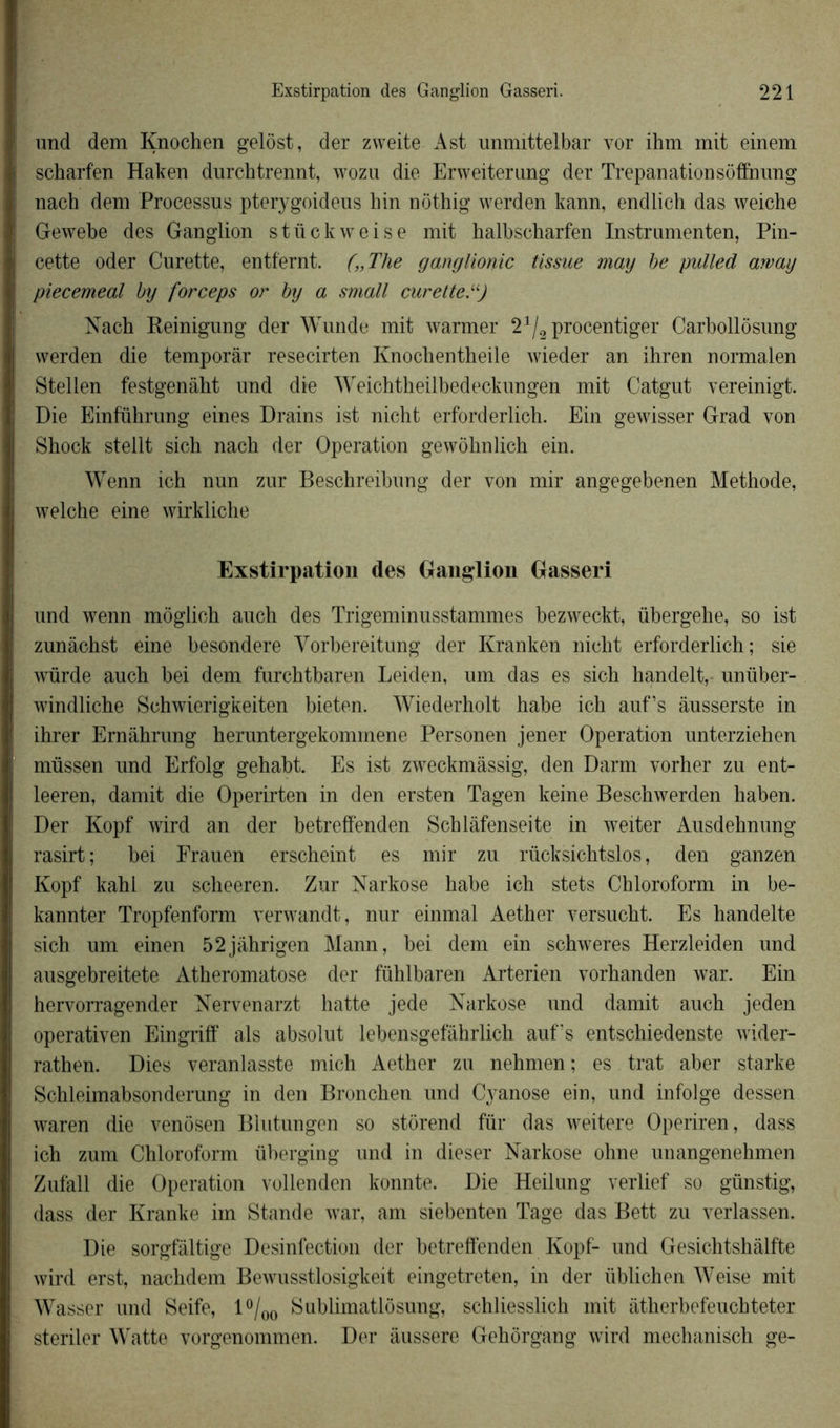 und dem Knochen gelost, der zweite Ast unmittelbar vor ihm mit einem scharfen Haken durchtrennt, wozu die Erweiterung der Trépanationsoffnung nach dem Processus pterygoideus hin nothig werden kann, endlich das weiche Gewebe des Ganglion stückweise mit halbscharfen Instrumenten, Pin- cette oder Curette, entfernt. („Tlie ganglionic tissue may be pulled arvay piecemeal by forceps or by a small curette “) Nach Reinigung der Wunde mit warmer 21/2procentiger Carbollosung werden die temporàr resecirten Knochentheile wieder an ihren normalen Stellen festgenâht und die Weichtheilbedeckungen mit Catgut vereinigt. Die Einfuhrung eines Drains ist nicht erforderlich. Ein gewisser Grad von Shock stellt sich nach der Operation gewôhnlich ein. Wenn ich nun zur Beschreibung der von mir angegebenen Méthode, weiche eine wirkliche Exstirpation des Ganglion Gasseri und wenn môglich auch des Trigeminusstammes bezweckt, übergehe, so ist zunâchst eine besondere Vorbereitung der Kranken nicht erforderlich; sie würde auch bei dem furchtbaren Leiden, um das es sich handelt, unüber- windliche Schwierigkeiten bieten. Wiederholt habe ich auf’s âusserste in ihrer Ernâhrung heruntergekommene Personen jener Operation unterziehen müssen und Erfolg gehabt. Es ist zweckmàssig, den Darm vorher zu ent- leeren, damit die Operirten in den ersten Tagen keine Beschwerden haben. Der Kopf ivird an der betreffenden Schlâfenseite in weiter Ausdehnung rasirt; bei Frauen erscheint es mir zu rücksichtslos, den ganzen Kopf kahi zu scheeren. Zur Narkose habe ich stets Chloroform in be- kannter Tropfenform verwandt, nur einmal Aether versucht. Es handelte sich um einen 52jâhrigen Mann, bei dem ein schweres Herzleiden und ausgebreitete Atheromatose der fiihlbaren Arterien vorhanden war. Ein hervorragender Nervenarzt hatte jede Narkose und damit auch jeden operativen Eingriff als absolut lebensgefâhrlich aufs entschiedenste wider- rathen. Dies veranlasste midi Aether zu nehmen ; es trat aber starke Schleimabsonderung in den Bronchen und Cyanose ein, und infolge dessen waren die venosen Biutungen so storend fur das weitere Operiren, dass ich zum Chloroform überging und in dieser Narkose ohne unangenehmen Zufall die Operation vollenden konnte. Die Heilung verlief so günstig, dass der Kranke im Stande war, am siebenten Tage das Bett zu verlassen. Die sorgfàltige Desinfection der betreffenden Kopf- und Gesichtshalfte wird erst, nachdem Bewusstlosigkeit eingetreten, in der iiblichen Weise mit Wasser und Seife, 1 °/00 Sublimatlosung, schliesslich mit iitherbefeuchteter steriler Watte voro’enommen. Der âussere Gehorgang wird mechanisch ge-