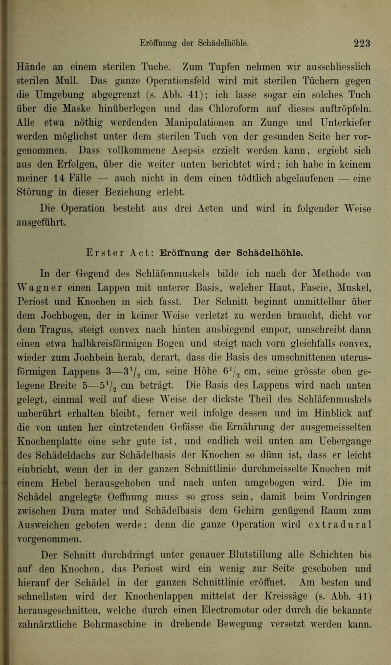 Hânde an einem sterilen Tuche. Zum Tupfen nehmen wir ausschliesslich sterilen Mull. Das ganze Operationsfeld wird mit sterilen Tüchern gegen die Umgebung abgegrenzt (s. Abb. 41); icb lasse sogar ein solches Tnch über die Maske hinüberlegen und das Chloroform auf dieses auftrôpfeln. Aile etwa nôthig werdenden Manipulationen an Zunge nnd Unterkiefer werden môglichst unter dem sterilen Tuch von der gesunden Seite her vor- genommen. Dass vollkommene Asepsis erzielt werden kann, ergiebt sich aus den Erfolgen, über die weiter unten berichtet wird ; ich habe in keinem meiner 14 Fàlle — anch nicht in dem einen tôdtlich abgelaufenen — eine Stôrung in dieser Beziehung erlebt. Die Operation besteht aus drei Acten und wird in folgender Weise ausgeführt. Erster Act: Erôffnung der Schâdelhôhle. In der Gegend des Schlâfenmuskels bilde ich nach der Méthode von Wagner einen Lappen mit unterer Basis, welcher Haut, Eascie, Muskel, Periost und Knochen in sich fasst. Der Schnitt beginnt unmittelbar über dem Jochbogen, der in keiner Weise verletzt zu werden braucht, diclit vor dem Tragus, steigt convex nach hinten ausbiegend empor, umschreibt dann einen etwa halbkreisfôrmigen Bogen und steigt nach vorn gleichfalls convex, wieder zum Jochbein herab, derart, dass die Basis des umschnittenen uterus- fôrmigen Lappens 3—3^ cm, seine Hôhe 61/2 cm, seine grôsste oben ge- legene Breite 5—51/2 cm betràgt. Die Basis des Lappens wird nach unten gelegt, einmal weil auf diese Weise der dickste Theil des Schlâfenmuskels unberührt erhalten bleibt, ferner weil infolge dessen und im Hinblick auf die von unten her eintretenden Gefâsse die Ernàhrung der ausgemeisselten Knochenplatte eine sehr gute ist, und endlich weil unten am Uebergange des Schâdeldachs zur Schàdelbasis der Knochen so dünn ist, dass er leicht einbricht, wenn der in der ganzen Schnittlinie durchmeisselte Knochen mit einem Hebel herausgehoben und nach unten umgebogen wird. Die im Schâdel angelegte Oeffnung muss so gross sein, damit beim Vordringen zwischen Dura mater und Schàdelbasis dem Gehirn genügend Baum zum Ausweichen geboten werde; denn die ganze Operation wird extradural vorgenommen. Der Schnitt durchdringt unter genauer Blutstillung aile Schichten bis auf den Knochen, das Periost wird ein wenig zur Seite geschoben und hierauf der Schâdel in der ganzen Schnittlinie erôfînet. Am besten und schnellsten wird der Knochenlappen mittelst der Ivreissàge (s. Abb. 41) herausgeschnitten, welche durch einen Electromotor oder durch die bekannte zahnàrztliche Bohrmaschine in drehende Bewemum versetzt werden kann.
