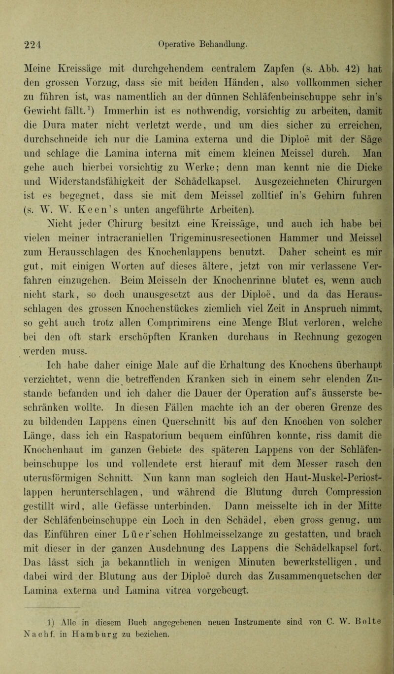 Meine Kreissâge mit durchgehendem centralem Zapfen (s. Abb. 42) hat den grossen Vorzug, dass sie mit beiden Hânden, also vollkommen sicher zu führen ist, was namentlich au der dünnen Schlâfenbeinschuppe sehr in’s Gewicht fallt.1) Immerhin ist es nothwendig, vorsichtig zu arbeiten, damit die Dura mater nicht verletzt werde, und um dies sicber zu erreichen, durchschneide ich nur die Lamina extema und die Diploë mit der Sage und schlage die Lamina interna mit einem kleinen Meissel durch. Man gehe auch hierbei vorsichtig zu Werke; denn man kennt nie die Dicke und Widerstandsfâhigkeit der Schâdelkapsel. Ausgezeichneten Chirurgen ist es begegnet, dass sie mit dem Meissel zolltief in’s Gehirn fuhren (s. W. W. Keen’s unten angeführte Arbeiten). Nicht jeder Chirurg besitzt eine Kreissâge, und auch ich habe bei vielen meiner intracraniellen Trigeminusresectionen Hammer und Meissel zum Herausschlagen des Knochenlappens benutzt. Daher scheint es mir gut, mit einigen Worten auf dieses altéré, jetzt von mir verlassene Yer- fahren einzugehen. Beim Meisseln der Knochenrinne blutet es, wenn auch nicht stark, so doch unausgesetzt aus der Diploë, und da das Heraus- schlagen des grossen Knochenstückes ziemlich viel Zeit in Anspruch nimmt, so geht auch trotz allen Comprimirens eine Menge Blut verloren, welche bei den oft stark erschopften Kranken durchaus in Bechnung gezogen werden muss. Ich habe daher einige Male auf die Erhaltung des Knochens überhaupt verzichtet, wenn die betreffenden Kranken sich in einem sehr elenden Zu- stande befanden und ich daher die Dauer der Operation auf s àusserste be- schrânken wollte. In diesen Eâllen machte ich an der oberen Grenze des zu bildenden Lappens einen Querschnitt bis auf den Knochen von solcher Lange, dass ich ein Raspatorium bequem einführen konnte, riss damit die Knochenhaut im ganzen Gebiete des spâteren Lappens von der Schlâfen- j beinschuppe los und vollendete erst hierauf mit dem Messer rasch den uterusf'ormigen Schnitt. Nun kann man sogleich den Haut-Muskel-Periost- lappen herunterschlagen, und wâhrend die Blutung durch Compression gestillt wird, aile Gefâsse unterbinden. Dann meisselte ich in der Mitte der Schlâfenbeinschuppe ein Loch in den Schàdel, eben gross genug, um das Einführen einer Lüer’schen Hohlmeisselzange zu gestatten, und brach mit dieser in der ganzen Ausdehnung des Lappens die Schâdelkapsel fort. Das lâsst sich ja bekanntlich in wenigen Minuten bewerkstelligen, und dabei wird der Blutung aus der Diploë durch das Zusammenquetschen der Lamina externa und Lamina vitrea vorgebeugt. 1) Aile in diesem Buch angegebenen neuen Instrumente sind von C. W. Boite Nachf. in Hamburg zu bezieben.