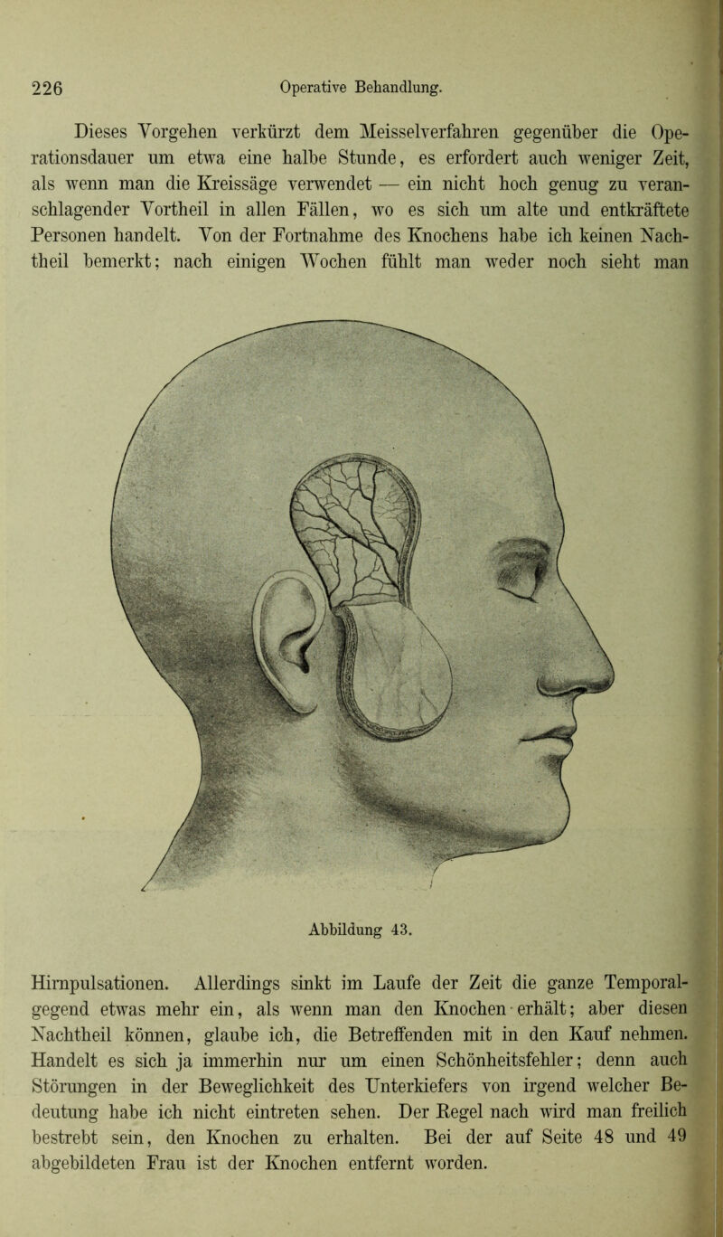Dieses Yorgehen verkürzt dem Meisselverfahren gegenüber die Ope- ration sdauer nm etwa eine halbe Stunde, es erfordert auch weniger Zeit, als wenn man die Kreissâge verwendet — ein nicht hoch genug zn veran- scblagender Yortheil in allen Fâllen, wo es sicb nm alte und entkrâftete Personen handelt. Yon der Fortnahme des Knocbens babe icb keinen Nach- theil bernerkt; nacb einigen Wochen füblt man weder nocb siebt man Himpulsationen. Allerdings sinkt im Laufe der Zeit die ganze Temporal- gegend etwas mehr ein, als wenn man den Knochen erhàlt; aber diesen Nachtheil kônnen, glaube ich, die Betreffenden mit in den Kauf nehmen. Handelt es sich ja immerbin nur um einen Schônheitsfehler ; denn auch Stôrungen in der Beweglickkeit des Unterkiefers von irgend welcher Be- deutung habe ich nicht eintreten sehen. Der Hegel nach wird man freilich bestrebt sein, den Knochen zu erhalten. Bei der auf Seite 48 und 49 abgebildeten Frau ist der Knochen entfernt worden.