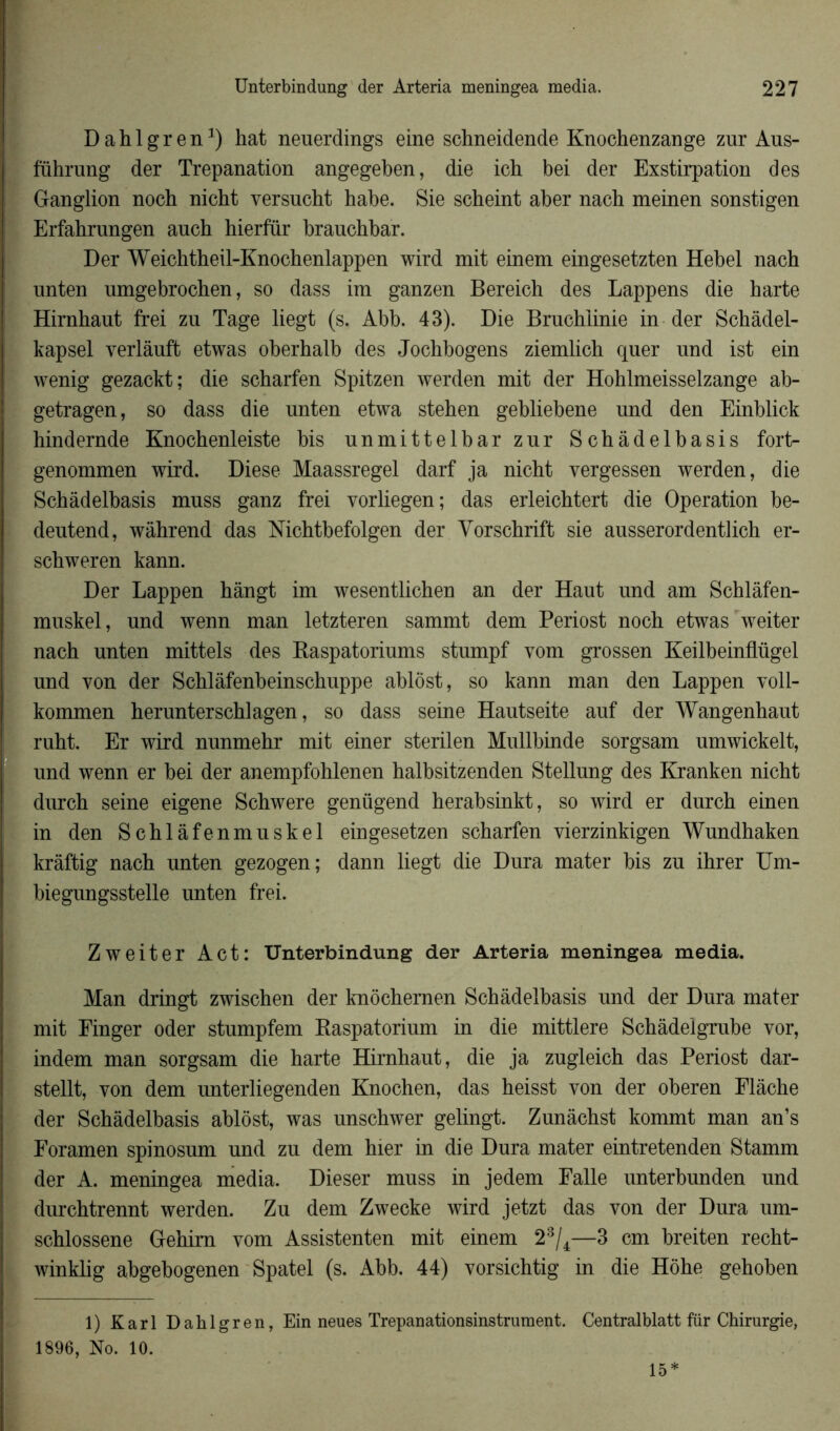 Dahlgren1 *) hat neuerdings eine schneidende Knochenzange zur Aus- führung der Trépanation angegeben, die ich bei der Exstirpation des Ganglion noch nicbt versucht habe. Sie scheint aber nach meinen sonstigen Erfahrungen anch hierfür brauchbar. Der Weichtheil-Knochenlappen wird mit einem eingesetzten Hebel nach unten umgebrochen, so dass im ganzen Bereich des Lappens die harte Hirnhaut frei zu Tage liegt (s. Abb. 43). Die Bruchiinie in der Schâdel- kapsel verlânft etwas oberbalb des Jochbogens ziemlich quer und ist ein wenig gezackt; die scharfen Spitzen werden mit der Hohlmeisselzange ab- getragen, so dass die unten etwa stehen gebliebene und den Einblick hindernde Knochenleiste bis unmittelbar zur Schàdelbasis fort- genommen wird. Diese Maassregel darf ja nicht vergessen werden, die Schàdelbasis muss ganz frei vorliegen; das erleichtert die Operation be- deutend, wâhrend das Nichtbefolgen der Yorschrift sie ausserordentlich er- schweren kann. Der Lappen hângt im wesentlichen an der Haut und am Schlâfen- muskel, und wenn man letzteren sammt dem Periost noch etwas weiter nach unten mittels des Baspatoriums stumpf vom grossen Keilbeinflügel und von der Schlàfenbeinschuppe ablôst, so kann man den Lappen voll- kommen herunterschlagen, so dass seine Hautseite auf der Wangenhaut ruht. Er wird nunmehr mit einer sterilen Mullbinde sorgsam umwickelt, und wenn er bei der anempfohlenen halbsitzenden Stellung des Kranken nicht durch seine eigene Schwere genügend herabsinkt, so wird er durch einen in den Schlàfenmuskel eingesetzen scharfen vierzinkigen Wundhaken krâftig nach unten gezogen; dann liegt die Dura mater bis zu ihrer Um- biegungsstelle unten frei. Zweiter Act: Unterbindung der Arteria meningea media. Man dringt zwischen der knôchernen Schàdelbasis und der Dura mater mit Finger oder stumpfem Raspatorium in die mittlere Schâdelgrube vor, indem man sorgsam die harte Hirnhaut, die ja zugleich das Periost dar- stellt, von dem unterliegenden Knochen, das heisst von der oberen Flâche der Schàdelbasis ablôst, was unschwer gelingt. Zunâchst kommt man an’s Foramen spinosum und zu dem hier in die Dura mater eintretenden Stamm der A. meningea media. Dieser muss in jedem Falle unterbunden und durchtrennt werden. Zu dem Zwecke wird jetzt das von der Dura um- schlossene Gehim vom Assistenten mit einem 23/4—3 cm breiten recht- winklig abgebogenen Spatel (s. Abb. 44) vorsichtig in die Hôhe gehoben 1) Karl Dahlgren, Ein neues Trepanationsinstrument. 1896, No. 10. Centralblatt für Chirurgie, 15*