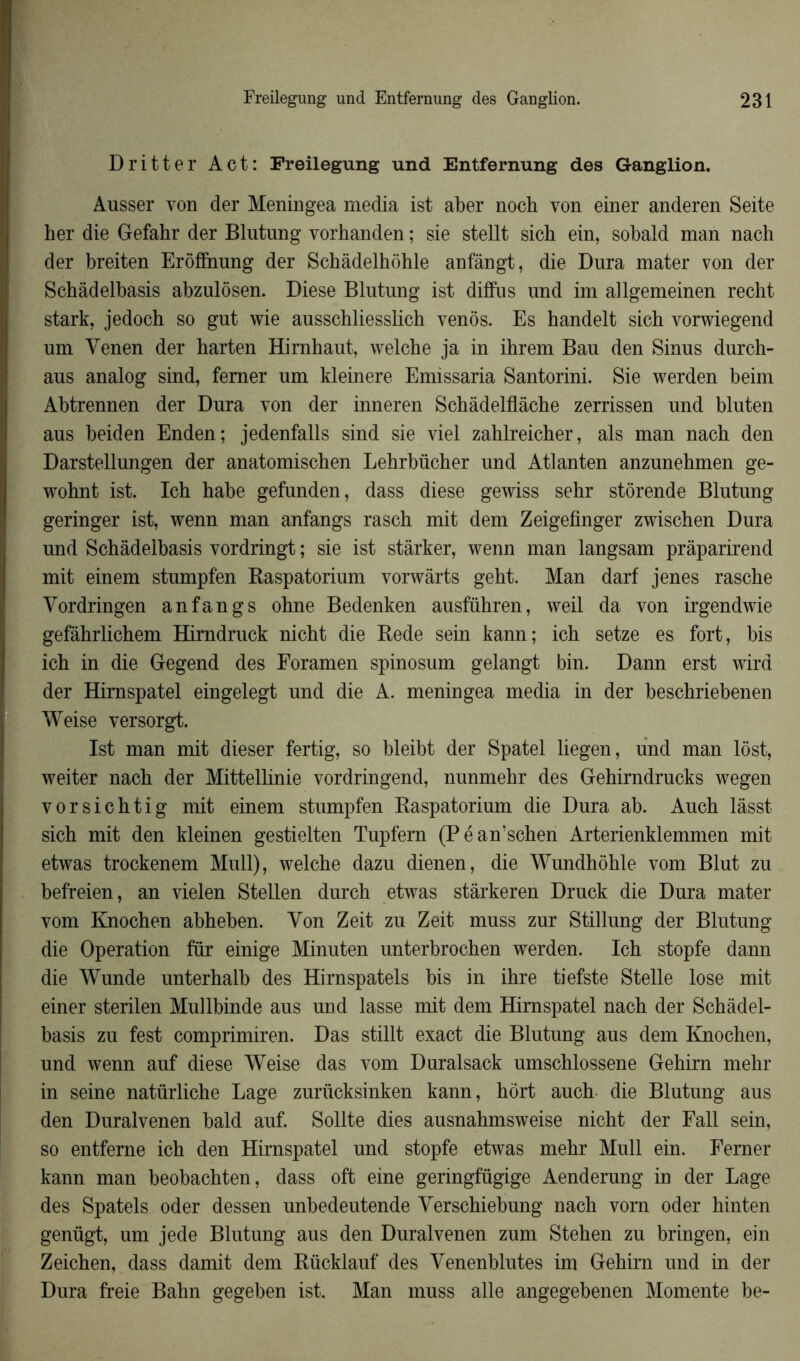 Dritter Act: Freilegung und Entfernung des Ganglion. Ausser von der Meningea media ist aber noch von einer anderen Seite her die Gefahr der Blutnng vorhanden ; sie stellt sich ein, sobald man nach der breiten Erôfînung der Schâdelhohle anfângt, die Dura mater von der Schâdelbasis abzulôsen. Diese Blutung ist diffus und im allgemeinen recht stark, jedocb so gut wie ausschliesslich vends. Es handelt sich vorwiegend um Yenen der barten Hirnhaut, welche ja in ihrem Bau den Sinus durch- aus analog sind, femer um kleinere Emissaria Santorini. Sie werden beim Abtrennen der Dura von der inneren Scbâdelflàche zerrissen und bluten aus beiden Enden; jedenfalls sind sie viel zahlreicher, als man nach den Darstellungen der anatomischen Lehrbücher und Atlanten anzunehmen ge- wohnt ist. Ich habe gefunden, dass diese gewiss sehr stôrende Blutung geringer ist, wenn man anfangs rasch mit dem Zeigefinger zwischen Dura und Schâdelbasis vordringt ; sie ist stârker, wenn man langsam prâparirend mit einem stumpf'en Raspatorium vorwàrts geht. Man darf jenes rasche Yordringen anfangs ohne Bedenken ausführen, weil da von irgendwie gefâhrlichem Hirndruck nicht die Rede sein kann; ich setze es fort, bis ich in die Gegend des Foramen spinosum gelangt bin. Dann erst wird der Hirnspatel eingelegt und die A. meningea media in der beschriebenen Weise versorgt. Ist man mit dieser fertig, so bleibt der Spatel liegen, und man lôst, weiter nach der Mittellinie vordringend, nunmehr des Gehirndrucks wegen vorsichtig mit einem stumpfen Raspatorium die Dura ab. Auch làsst sich mit den kleinen gestielten Tupfern (Péan’schen Arterienklemmen mit etwas trockenem Mull), welche dazu dienen, die Wundhôhle vom Blut zu befreien, an vielen Stellen durch etwas stârkeren Druck die Dura mater vom Knochen abheben. Yon Zeit zu Zeit muss zur Stillung der Blutung die Operation fur einige Minuten unterbrochen werden. Ich stopfe dann die Wunde unterhalb des Hirnspatels bis in ihre tiefste Stelle lose mit einer sterilen Mullbinde aus uud lasse mit dem Hirnspatel nach der Schàdel- basis zu fest comprimiren. Das stillt exact die Blutung aus dem Knochen, und wenn auf diese Weise das vom Duralsack umschlossene Gehim mehr in seine natürliche Lage zuriicksinken kann, hôrt auch die Blutung aus den Duralvenen bald auf. Sollte dies ausnahmsweise nicht der Fall sein, so entferne ich den Hirnspatel und stopfe etwas mehr Mull ein. Femer kann man beobachten, dass oft eine geringfügige Aenderung iu der Lage des Spatels oder dessen unbedeutende Yerschiebung nach vom oder hinten genügt, um jede Blutung aus den Duralvenen zum Stehen zu bringen, ein Zeichen, dass damit dem Rücklauf des Yenenblutes im Gehim und in der Dura freie Bahn gegeben ist. Man muss aile angegebenen Momente be-