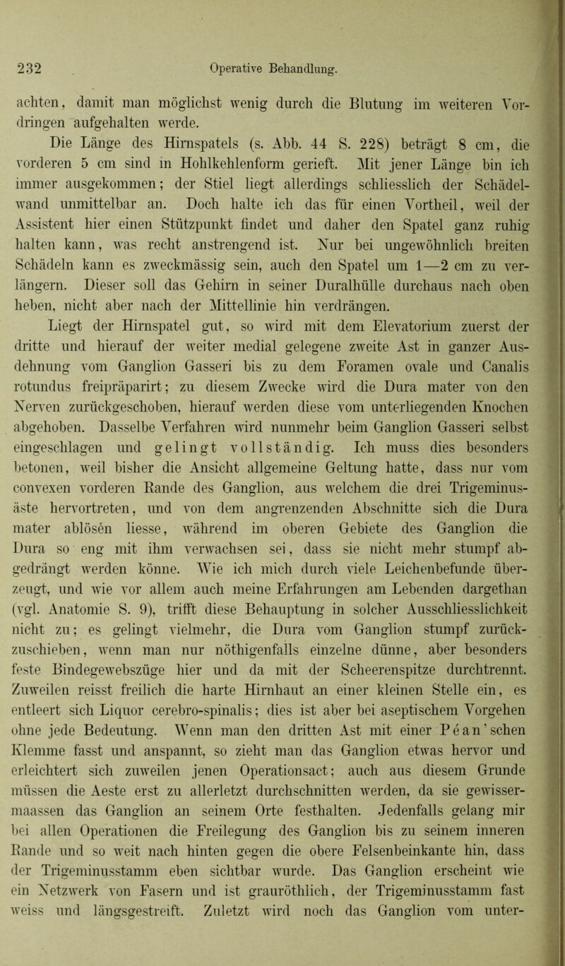 achten, damit man môglichst wenig durch die Blutung im weiteren Yor- dringen aufgehalten werde. Die Lange des Himspatels (s. Abb. 44 S. 228) betrâgt 8 cm, die vorderen 5 cm sind in Hohlkehlenform gerieft. Mit jener Lange bin ich immer ausgekommen; der Stiel liegt allerdings schliesslich der Schàdel- wand nnmittelbar an. Doch halte ich das für einen Yortheil, weil der Assistent hier einen Stützpunkt findet und daher den Spatel ganz ruhig halten kann, was recht anstrengend ist. Nur bei nngewôhnlich breiten Schâdeln kann es zweckmàssig sein, auch den Spatel um 1—2 cm zu ver- lângern. Dieser soll das Gehirn in seiner Duralhülle durchaus nach oben heben, nicht aber nach der Mittellinie hin verdrângen. Liegt der Hirnspatel gut, so wird mit dem Elevatorium znerst der dritte und hierauf der weiter médial gelegene zweite Ast in ganzer Aus- dehnung vom Ganglion Gasseri bis zu dem Foramen ovale und Canalis rotundus freiprâparirt ; zu diesem Zwecke wird die Dura mater von den Nerven zurückgeschoben, hierauf werden diese vom unterliegenden Knochen abgehoben. Dasselbe Yerfahren wird nunmehr beim Ganglion Gasseri selbst eingeschlagen und gelingt vollstândig. Ich muss dies besonders betonen, weil bisher die Ansicht allgemeine Geltung hatte, dass nur vom convexen vorderen Bande des Ganglion, aus welchem die drei Trigeminus- àste hervortreten, und von dem angrenzenden Abschnitte sich die Dura mater ablôsén liesse, wàhrend im oberen Gebiete des Ganglion die Dura so eng mit ihm verwachsen sei, dass sie nicht mehr stunrpf ab- gedrângt werden konne. Wie ich mich durch viele Leichenbefunde über- zeugt, und wie vor allem auch meine Erfahrungen am Lebenden dargethan (vgl. Anatomie S. 9), trifft diese Behauptung in solcher Ausschliesslichkeit nicht zu; es gelingt vielmehr, die Dura vom Ganglion stumpf zurück- zuschieben, wenn man nur nôthigenfalls einzelne dünne, aber besonders teste Bindegewebszüge hier und da mit der Scheerenspitze durchtrennt. Zuweilen reisst freilich die harte Himhaut an einer kleinen Stelle ein, es entleert sich Liquor cerebro-spinalis ; dies ist aber bei aseptischem Yorgehen ohne jede Bedeutung. Wenn man den dritten Ast mit einer Péan’schen Klemme fasst und anspannt, so zieht man das Ganglion etwas hervor und erleichtert sich zuweilen jenen Operationsact ; auch aus diesem Grande müssen die Aeste erst zu allerletzt durchschnitten werden, da sie gewisser- maassen das Ganglion an seinem Orte festhalten. Jedenfalls gelang mir bei allen Operationen die Freilegung des Ganglion bis zu seinem inneren Rande und so weit nach hinten gegen die obéré Felsenbeinkante hin, dass der Trigeminusstamm eben sichtbar wurde. Das Ganglion erscheint wie ein Netzwerk von Fasern und ist graurôthlich, der Trigeminusstamm fast weiss und lângsgestreift. Zuletzt wird noch das Ganglion vom unter-