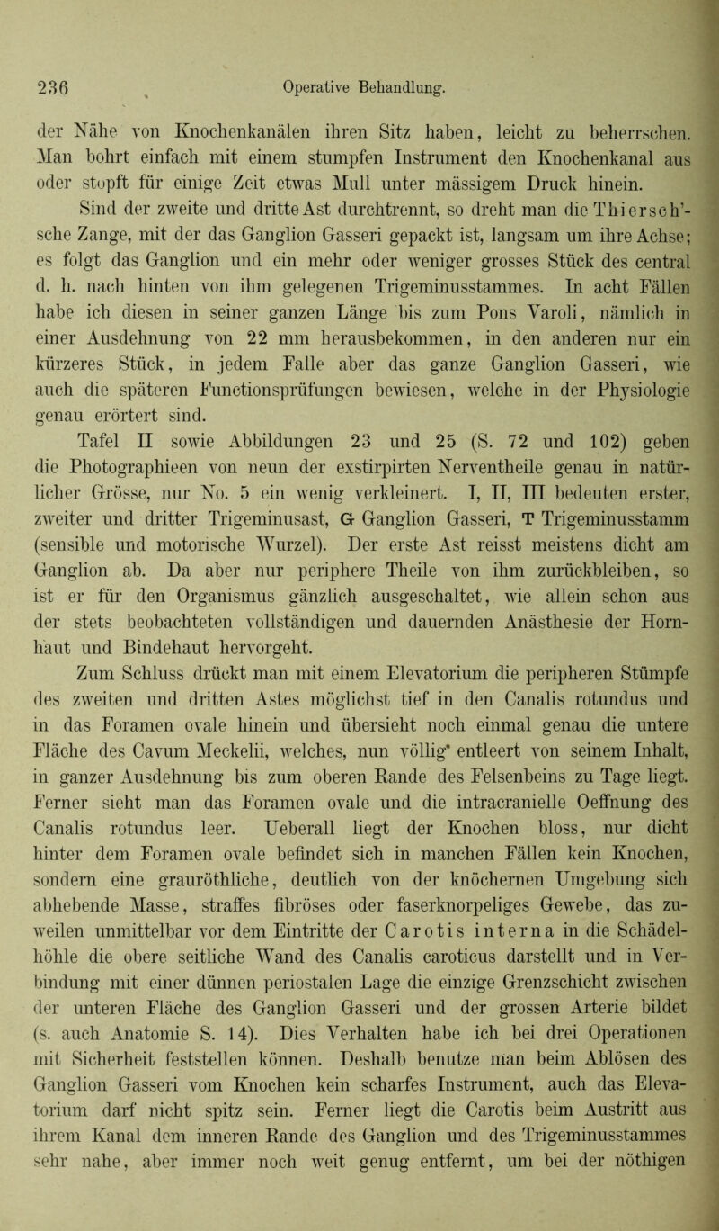 der Nâhe von Knochenkanâlen ihren Sitz haben, leicbt zu beherrschen. Man bohrt einfach mit einem stumpfen Instrument den Knochenkanal aus oder stopft fur einige Zeit etwas Mull unter mâssigem Druck hinein. Sind der zweite und dritte Ast durcbtrennt, so dreht man die Tliiersch1- scbe Zange, mit der das Ganglion Gasseri gepackt ist, langsam um ibre Achse; es folgt das Ganglion und ein mehr oder weniger grosses Stück des central d. h. nach binten von ihm gelegenen Trigeminusstammes. In acbt Fâllen habe icb diesen in seiner ganzen Lange bis zum Pons Yaroli, nâmlicb in einer Ausdehnung von 22 mm herausbekommen, in den anderen nur ein kürzeres Stück, in jedem Falle aber das ganze Ganglion Gasseri, wie auch die spâteren Functionsprüfungen bewiesen, welcbe in der Physiologie genau erôrtert sind. Tafel II sowie Abbildungen 23 und 25 (S. 72 und 102) geben die Photographieen von neun der exstirpirten Nerventheile genau in natür- licher Grosse, nur No. 5 ein wenig verkleinert. I, II, III bedeuten erster, zweiter und dritter Trigeminusast, G Ganglion Gasseri, T Trigeminusstamm (sensible und motonscbe Wurzel). Der erste Ast reisst meistens dicbt am Ganglion ab. Da aber nur periphere Tbeile von ibm zurückbleiben, so ist er fur den Organismus gànzlicb ausgescbaltet, wie allein scbon aus der stets beobachteten vollstândigen und dauernden Anàsthesie der Horn- haut und Bindehaut bervorgebt. Zum Scbluss drückt man mit einem Elevatorium die peripheren Stümpfe des zweiten und dritten Astes môglicbst tief in den Canalis rotundus und in das Foramen ovale hinein und übersieht noch einmal genau die untere Flàche des Cavum Meckelii, welcbes, nun vôllig* entleert von seinem Inhalt, in ganzer Ausdehnung bis zum oberen Bande des Felsenbeins zu Tage liegt. Ferner sieht man das Foramen ovale und die intracranielle Oelfnung des Canalis rotundus leer. Ueberall liegt der Knochen bloss, nur dicbt hinter dem Foramen ovale befindet sich in manchen Fâllen kein Knochen, sondern eine graurôthlicbe, deutlicb von der knochernen Umgebung sich abhebende Masse, straffes fibroses oder faserknorpeliges Gewebe, das zu- weilen unmittelbar vor dem Eintritte der Carotis interna in die Schâdel- hôhle die obéré seitlicbe Wand des Canalis caroticus darstellt und in Yer- bindung mit einer dünnen periostalen Lage die einzige Grenzscbicht zwischen der unteren Flàche des Ganglion Gasseri und der grossen Arterie bildet (s. auch Anatomie S. 14). Dies Yerhalten habe ich bei drei Opérationen mit Sicberbeit feststellen kônnen. Deshalb benutze man beim Ablôsen des Ganglion Gasseri vom Knochen kein scharfes Instrument, auch das Eleva- torium darf nicht spitz sein. Ferner liegt die Carotis beim Austritt aus ihrem Kanal dem inneren Rande des Ganglion und des Trigeminusstammes sehr nahe, aber immer noch weit genug entfemt, um bel der nôthigen