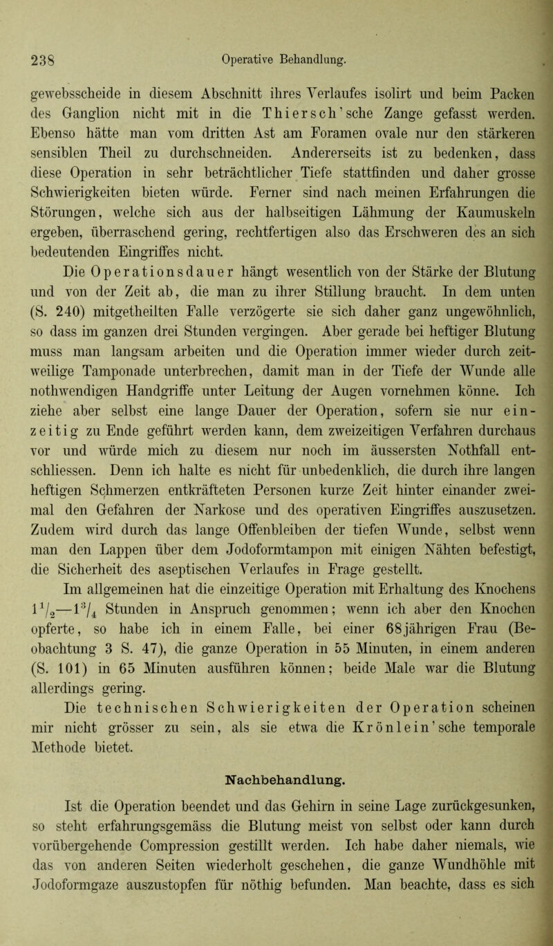 gewebsscheide in diesem Abschnitt ihres Yerlaufes isolirt und beim Packen des Ganglion nicht mit in die T hier s ch’ sche Zange gefasst werden. Ebenso hâtte man vom dritten Ast am Foramen ovale nnr den stârkeren sensiblen Tkeil zu durchschneiden. Andererseits ist zn bedenken, dass diese Operation in sehr betrâchtlicher Tiefe stattfinden und daher grosse Schwierigkeiten bieten würde. Ferner sind nach meinen Erfahrungen die Stôrungen, welche sich ans der halbseitigen Lâhmnng der Kanmnskeln ergeben, überraschend gering, rechtfertigen also das Erschweren dès an sich bedentenden Eingriffes nicht. Die Operationsdaner hângt wesentlich von der Stârke der Blutung und von der Zeit ab, die man zu ihrer Stillung braucht. In dem nnten (S. 240) mitgetheilten Falle verzôgerte sie sich daher ganz ungewôhnlich, so dass im ganzen drei Stunden vergingen. Aber gerade bei heftiger Blutung muss man langsam arbeiten und die Operation immer wieder durch zeit- weilige Tamponade unterbrechen, damit man in der Tiefe der Wunde aile nothwendigen Handgriffe unter Leitung der Augen vornehmen konne. Ich ziehe aber selbst eine lange Dauer der Operation, sofem sie nur ein- zeitig zu Ende geführt werden kann, dem zweizeitigen Yerfahren durchaus vor und würde mich zu diesem nur noch im âussersten Nothfall ent- schliessen. Denn ich halte es nicht für unbedenklich, die durch ihre langen heftigen Schmerzen entkrâffceten Personen kurze Zeit hinter einander zwei- mal den Gefahren der Narkose und des operativen Eingriffes auszusetzen. Zudem wird durch das lange Offenbleiben der tiefen Wunde, selbst wenn man den Lappen über dem Jodoformtampon mit einigen Nâhten befestigt, die Sicherheit des aseptischen Yerlaufes in Erage gestellt. Im allgemeinen hat die einzeitige Operation mit Erhaltung des Knochens l1^—13/4 Stunden in Anspruch genommen; wenn ich aber den Knochen opferte, so habe ich in einem Falle, bei einer 68jàhrigen Frau (Be- obachtung 3 S. 47), die ganze Operation in 55 Minuten, in einem anderen (S. 101) in 65 Minuten ausführen konnen; beide Male war die Blutung allerdings gering. Die technischen Schwierigkeiten der Operation scheinen mir nicht grôsser zu sein, als sie etwa die Krônlein’sche temporale Méthode bietet. N achbehandlung. Ist die Operation beendet und das Gehirn in seine Lage zurückgesunken, so steht erfahrungsgemâss die Blutung meist von selbst oder kann durch vorübergehende Compression gestillt werden. Ich habe daher niemals, wie das von anderen Seiten wiederholt geschehen, die ganze Wundhôhle mit Jodoformgaze auszustopfen für nôthig befunden. Man beachte, dass es sich