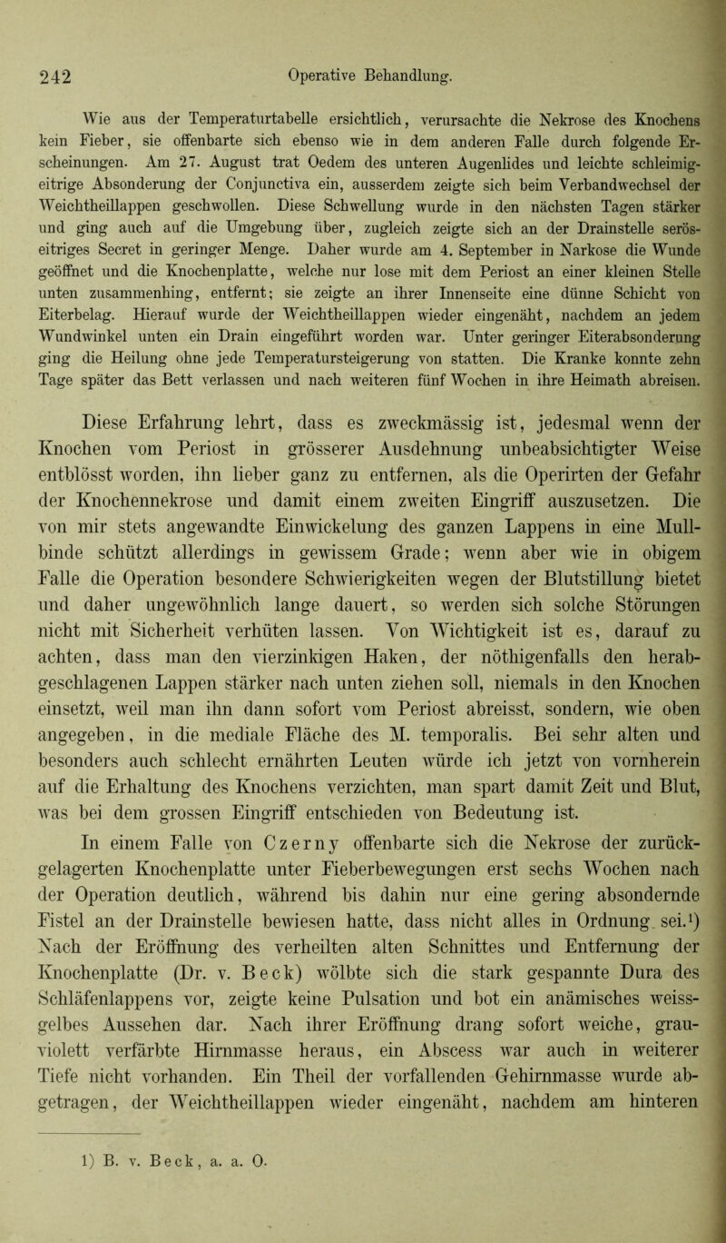 Wie aus der Temperaturtabelle ersichtlich, verursachte die Nekrose des Knochens kein Fieber, sie offenbarte sich ebenso wie in dera anderen Falle durch folgende Er- scheinungen. Am 27. Àugust trat Oedem des unteren Augenlides und leichte schleimig- eitrige Absonderung der Conjunctiva ein, ausserdem zeigte sich beim Verbandwechsel der Weichtheülappen geschwollen. Diese Schwellung wurde in den nâchsten Tagen stârker und ging auch auf die Umgebung über, zugleich zeigte sich an der Drainstelle seros- eitriges Secret in geringer Menge. Daher wurde am 4. September in Narkose die Wunde geôffnet und die Knochenplatte, welche nur lose mit dem Periost an einer kleinen Stelle unten zusammenhing, entfernt; sie zeigte an ihrer Innenseite eine dünne Schicht von Eiterbelag. Hierauf wurde der Weichtheülappen wieder eingenàht, nachdem an jedem Wundwinkel unten ein Drain eingeführt worden war. Unter geringer Eiterabsonderung ging die Heilung ohne jede Temperatursteigerung von statten. Die Kranke konnte zehn Tage spâter das Bett verlassen und nach weiteren fünf Wochen in ihre Heimath abreisen. Diese Erfahrung lehrt, dass es zweckmâssig ist, jedesmal wenn der Knochen vom Periost in grôsserer Ausdehnung unbeabsichtigter Weise entblôsst worden, ihn lieber ganz zu entfernen, als die Operirten der Gefahr der Knochennekrose nnd damit einem zweiten Eingriff auszusetzen. Die von mir stets angewandte Einwickelung des ganzen Lappens in eine Mull- binde schützt allerdings in gewissem Grade; wenn aber wie in obigem Ealle die Operation besondere Scbwierigkeiten wegen der Blutstillung bietet nnd daher ungewôhnlich lange dauert, so werden sich solche Stôrungen nicht mit Sicherheit verhüten lassen. Von Wichtigkeit ist es, darauf zn achten, dass man den vierzinkigen Haken, der nôthigenfalls den herab- geschlagenen Lappen stârker nach unten ziehen soll, niemals in den Knochen einsetzt, weil man ihn dann sofort vom Periost abreisst, sondern, wie oben angegeben, in die mediale Plàche des M. temporalis. Bei sehr alten nnd besonders auch schlecht ernâhrten Leuten würde ich jetzt von vomherein auf die Erhaltung des Knochens verzichten, man spart damit Zeit und Blut, was bei dem grossen Eingriff entschieden von Bedentung ist. In einem Faite von Czerny offenbarte sich die Nekrose der zurück- gelagerten Knochenplatte unter Eieberbewegungen erst sechs Wochen nach der Operation dentlich, wâhrend bis dahin nur eine gering absondernde Fistel an der Drainstelle bewiesen hatte, dass nicht ailes in Ordnung sei.1) Nach der Eroffnung des verheilten alten Schnittes und Entfernung der Knochenplatte (Dr. v. Beck) wolbte sich die stark gespannte Dura des Schlâfenlappens vor, zeigte keine Pulsation und bot ein anâmisches weiss- gelbes Aussehen dar. Nach ihrer Eroffnung drang sofort weiche, grau- violett verfârbte Himmasse heraus, ein Abscess war auch in weiterer Tiefe nicht vorhanden. Ein Theil der vorfallenden Gehimmasse wurde ab- getragen, der Weichtheülappen wieder eingenàht, nachdem am hinteren 1) B. v. Beck, a. a. O.