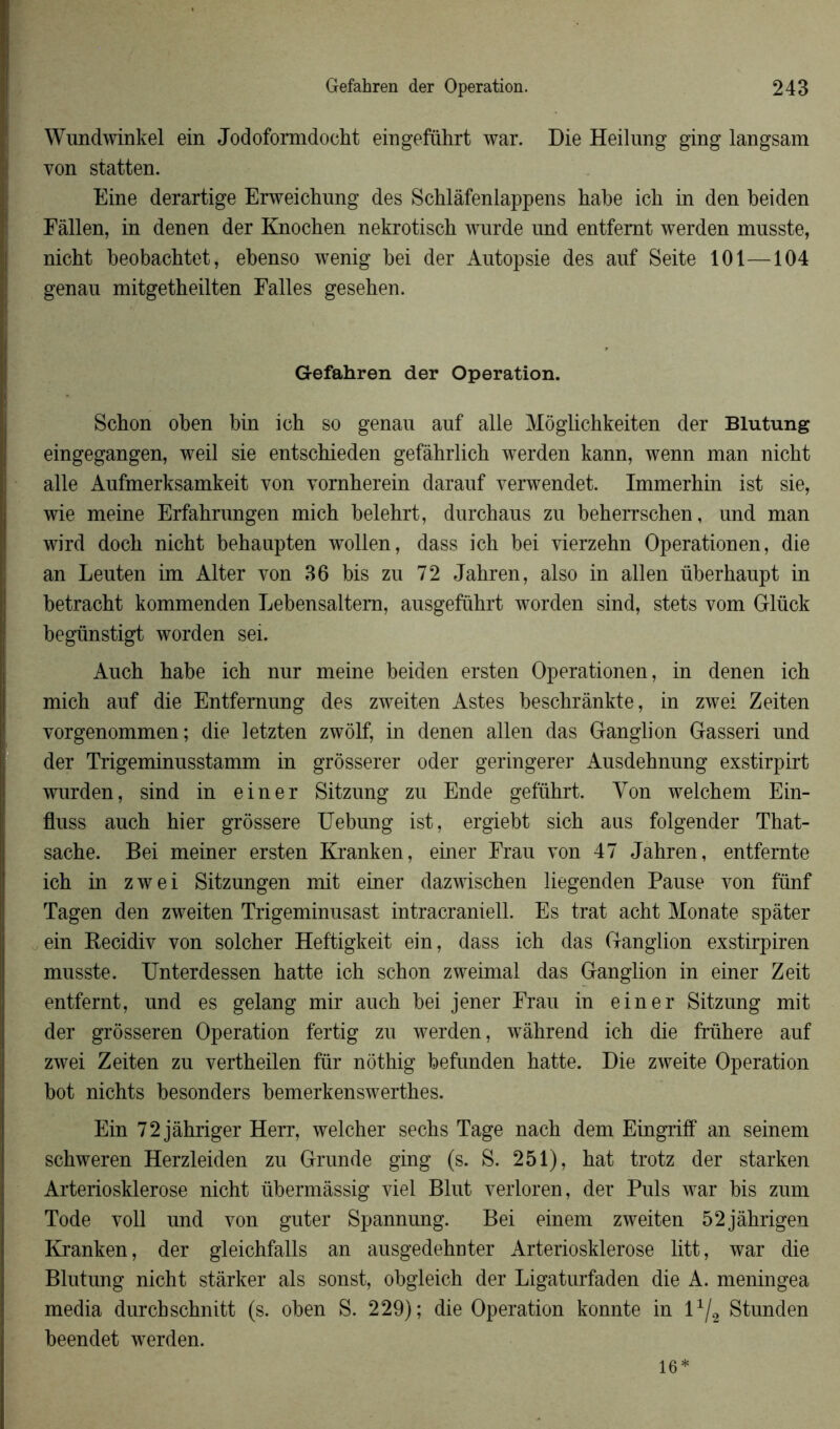 Wundwinkel ein Jodoformdocht eingeführt war. Die Heilung ging langsam von statten. Eine derartige Erweichung des Schlàfenlappens habe ich in den beiden Fâllen, in denen der Knochen nekrotiscb wurde und entfemt werden musste, nicbt beobachtet, ebenso wenig bei der Autopsie des auf Seite 101—104 genau mitgetbeilten Falles geseben. Gefahren der Operation. Schon oben bin ich so genau auf aile Môglichkeiten der Blutung eingegangen, weil sie entschieden gefàhrlich werden kann, wenn man nicbt aile Aufmerksamkeit von vornherein darauf verwendet. Immerbin ist sie, wie meine Erfahrungen micb belebrt, durchaus zu beberrschen, und man wird docb nicbt behaupten wollen, dass icb bei vierzehn Operationen, die an Lenten im Alter von 36 bis zu 72 Jabren, also in allen überbaupt in betracbt kommenden Lebensaltem, ausgeführt worden sind, stets vom Glück begünstigt worden sei. Auch babe icb nnr meine beiden ersten Operationen, in denen ich micb auf die Entfemung des zweiten Astes beschrânkte, in zwei Zeiten vorgenommen; die letzten zwôlf, in denen allen das Ganglion Gasseri und der Trigeminusstamm in grôsserer oder geringerer Ausdehnung exstirpirt wurden, sind in einer Sitzung zu Ende geführt. Von welcbem Ein- fluss aucb hier grôssere Uebung ist, ergiebt sicb aus folgender That- sache. Bei meiner ersten Kranken, einer Frau von 47 Jabren, entfernte icb in zwei Sitzungen mit einer dazwischen liegenden Pause von fünf Tagen den zweiten Trigeminusast intracraniell. Es trat acht Monate spâter ein Recidiv von solcber Heftigkeit ein, dass ich das Ganglion exstirpiren musste. Unterdessen batte icb scbon zweimal das Ganglion in einer Zeit entfernt, und es gelang mir aucb bei jener Frau in einer Sitzung mit der grôsseren Operation fertig zu werden, wâhrend icb die frühere auf zwei Zeiten zu vertbeilen für nôtbig befunden hatte. Die zweite Operation bot nichts besonders bemerkenswertbes. Ein 72jâhriger Herr, welcher secbs Tage nacb dem Eingriff an seinem schweren Herzleiden zu Grande ging (s. S. 251), bat trotz der starken Arteriosklerose nicbt übermâssig viel Blut verloren, der Puis war bis zum Tode voll und von guter Spannung. Bei einem zweiten 52jâhrigen Kranken, der gleichfalls an ausgedehnter Arteriosklerose litt, war die Blutung nicht stârker als sonst, obgleich der Ligaturfaden die A. meningea media durcbschnitt (s. oben S. 229); die Operation konnte in lx/2 Stunden beendet werden. 16*
