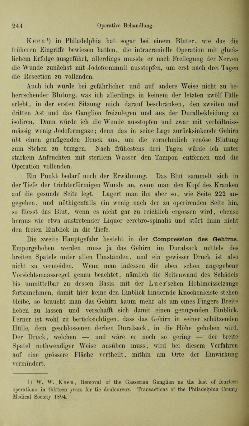 Keen1) in Philadelphia hat sogar bei einem Bluter, wie das die friiheren Eingriffe hewiesen hatten, die intracranielle Operation mit glück- lichem Erfolge ausgeführt, allerdings musste er nach Freilegung der Nerven die Wunde znnâchst mit Jodoformmull ausstopfen, nm erst nach drei Tagen die Kesection zu vollenden. Anch ich würde bei gefàhrlicher und auf andere Weise nicht zu be- herrschender Blutung, was ich allerdings in keinem der letzten zwôlfFàlle erlebt, in der ersten Sitzung mich darauf heschrànken, den zweiten und dritten Ast und das Ganglion freizulegen und aus der Duralbekleidung zu isoliren. Dann würde ich die Wunde ausstopfen und zwar mit verhâltniss- mâssig wenig Jodoformgaze ; denn das in seine Lage zurücksinkende Gehirn übt einen genügenden Druck aus, um die vornehmiich venôse Blutung zum Stehen zu bringen. Nach frühestens drei Tagen würde ich unter starkem Anfeuchten mit sterilem Wasser den Tampon entfernen und die Operation vollenden. Ein Punkt bedarf noch der Erwâhnung. Das Blut sammelt sich in der Tiefe der trichterformigen Wunde an, wenn man den Kopf des Kranken auf die gesunde Seite legt. Lagert man ihn aber so, wie Seite 222 an- gegeben, und nothigenfalls ein wenig nach der zu operirenden Seite hin, so fliesst das Blut, wenn es nicht gar zu reichlich ergossen wird, ebenso heraus wie etwa austretender Liquor cerebro-spinalis und stôrt dann nicht den freien Einblick in die Tiefe. Die zweite Hauptgefahr besteht in der Compression des Gehirns. Emporgehohen werden muss ja das Gehirn im Duralsack mittels des breiten Spatels unter allen Umstànden, und ein gewisser Druck ist also nicht zu vermeiden. Wenn man indessen die oben schon angegebene Vorsichtsmaassregel genau beachtet, nâmlich die Seitenwand des Schâdels bis unmittelbar zu dessen Basis mit der Luer’schen Hohlmeisselzange fortzunehmen, damit hier keine den Einblick hindernde Knochenleiste stehen bleibe, so braucht man das Gehirn kaum mehr als um eines Fingers Breite heben zu lassen und verschafft sich damit einen genügenden Einblick. Ferner ist wohl zu berücksichtigen, dass das Gehirn in seiner schützenden Hülle, dem geschlossenen derben Duralsack, in die Hôhe gehoben wird. Der Druck, welchen — und wâre er noch so gering — der breite Spatel nothwendiger Weise ausüben muss, wird bei diesem Verfahren auf eine grôssere Flâche vertheilt, mithin am Orte der Einwirkung vermindert. 1) W. W. Keen, Removal of tke Gasserian Ganglion as the last of fourteen operations in thirteen years for tic douloureux. Transactions of the Philadelphia County Medical Society 1894.