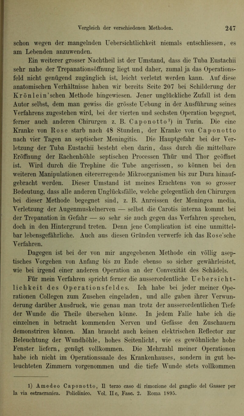 schon wegen der mangelnden Uebersichtlichkeit niemals entschliessen, es am Lebenden anzuwenden. Ein weiterer grosser Nachtheil ist der Umstand, dass die Tuba Eustachii sehr nahe der Trépanations ôffnung liegt und daher, zumal ja das Operations- feld nicht genügend zugânglich ist, leicht verletzt werden kann. Auf diese anatomischen Yerbâltnisse baben wir bereits Seite 207 bei Schilderung der Kr ônlein’schen Metbode bingewiesen. Jener unglückliche Zufall ist dem Autor selbst, dem man gewiss die grôsste Uebung in der Ausführung seines Yerfahrens zugesteben wird, bei der vierten und secbsten Operation begegnet, ferner aucb anderen Chirurgen z. B. Caponotto1) in Turin. Die eine Kranke von Rose star b nacb 48 Stunden, der Kranke von Caponotto nach vier Tagen an septiscber Meningitis. Die Hauptgefabr bei der Yer- letzung der Tuba Eustacbii besteht eben darin, dass durch die mittelbare Erôfînung der Raehenbôble septisehen Processen Thür und Tbor geôffnet ist. Wird durcb die Trepbine die Tube angerissen, so kônnen bei den weiteren Manipulation en eitererregende Mikroorganismen bis zur Dura hinauf- gebracbt werden. Dieser Umstand ist meines Erachtens von so grosser Bedeutung, dass aile anderen Unglücksfâlle, welcbe gelegentlich den Cbirurgen bei dieser Metbode begegnet sind, z. B. Anreissen der Meningea media, Yerletzung der Augenmuskelnerven — selbst die Carotis interna kommt bei der Trépanation in Gefahr — so sehr sie auch gegen das Yerfahren sprechen, doch in den Hintergrund treten. Denn jene Complication ist eine unmittel- bar lebensgefàhrliche. Aucb aus diesen Gründen verwerfe icb das Rose’sche Yerfahren. Dagegen ist bei der von mir angegebenen Méthode ein vôllig asep- tiscbes Yorgeben von Anfang bis zu Ende ebenso so sicber gewâbrleistet, wie bei irgend einer anderen Operation an der Convexitât des Schâdels. Für mein Yerfahren spricht ferner die ausserordentliche Uebersicht- licbkeit des Operationsfeldes. Icb babe bei jeder meiner Ope- rationen Collegen zum Zusehen eingeladen, und aile gaben ihrer Yerwun- derung darüber Ausdruck, wie genau man trotz der ausserordentlichen Tiefe der Wunde die Tbeile überseben kônne. In jedem Ealle babe ich die einzelnen in betracbt kommenden Nerven und Gefâsse den Zuschauem demonstriren kônnen. Man braucbt aucb keinen elektriscben Reflector zur Beleucbtung der Wundbôhle, hobes Seitenlicbt, wie es gewôhnlicbe hohe Eenster liefern, genügt vollkommen. Die Mehrzahl meiner Operationen habe icb nicht im Operationssaale des Krankenbauses, sondern in gut be- leuchteten Zimmem vorgenommen und die tiefe Wunde stets vollkommen 1) Amedeo Caponotto, H terzo caso di rimozione del ganglio del Gasser per la via estracranica. Policlinico. Yol. Ile, Fasc. 2. Roma 1895.