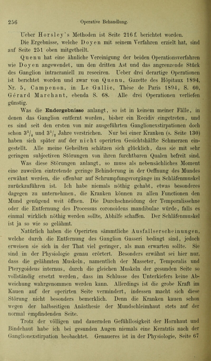 Ueber Horsley’s Methoden ist Seite 216f. berichtet worden. Die Ergebnisse, welche Doyen mit seinem Yerfahren erzielt bat, sind auf Seite 251 oben mitgetheilt. Quenu hat eine àhnliche Yereinigung der beiden Operationsverfahren wie Doyen angewendet, uni den dritten Ast und das angrenzende Stück des Ganglion intracraniell zu reseciren. Ueber drei derartige Operationen ist berichtet worden und zwar von Quenu, Gazette des Hôpitaux 1894, Nr. 5, Campenon, in Le Gallic, Thèse de Paris 1894, S. 60, Gérard Marchant, ebenda S. 68. Aile drei Operationen verliefen günstig. Was die Endergebnisse anlangt, so ist in keinem meiner Fâlle, in denen das Ganglion entfemt worden, bisher ein Becidiv eingetreten, und es sind seit den ersten von mir ausgeführten Ganglionexstirpationen docli schon 33/4 und 31/2 Jahre verstrichen. Kur bei einer Kranken (s. Seite 130) haben sich spàter auf der nicht operirten Gesichtshâlfte Schmerzen ein- gestellt. Aile meine Geheilten schâtzen sich glücklich, dass sie mit sehr geringen subjectiven Stôrungen von ihren furchtbaren Qualen befreit sind. Was diese Stôrungen anlangt, so muss als nebensàchliches Moment eine zuweilen eintretende geringe Behinderung in der Oefihiung des Mundes erwâhnt werden, die offenbar auf Schrumpfungsvorgânge im Schlâfenmuskel zurückzuführen ist. Ich habe niemals nôthig gehabt, etwas besonderes dagegen zu untemehmen, die Kranken kônnen zu allen Punctionen den Mund genügend weit ôffnen. Die Durchschneidung der Temporalissehne oder die Entfernung des Processus coronoideus mandibulae würde, falls es einmal wirklich nôthig werden sollte, Abhilfe schaffen. Der Schlâfenmuskel ist ja so wie so gelàhmt. Natürlich haben die Operirten sàmmtliche Ausfallserscheinungen, welche durch die Entfernung des Ganglion Gasseri bedingt sind, jedoch erweisen sie sich in der That viel geringer, als man erwarten sollte. Sie sind in der Physiologie genau erôrtert. Besonders erwâhnt sei hier nur, dass die gelàhmten Muskeln, namentlich der Masseter, Temporalis und Pterygoideus internus, durch die gleichen Muskeln der gesunden Seite so vollstândig ersetzt werden , dass im Schlusse des Unterkiefers keine Ab- weichung wahrgenommen werden kann. Allerdings ist die grobe Kraft im Kauen auf der operirten Seite vermindert, indessen macht sich diese Stôrung nicht besonders bemerklich. Denn die Kranken kauen schon wegen der halbseitigen Anâsthesie der Mundschleimhaut stets auf der normal empfindenden Seite. Trotz der vôlligen und dauernden Gefühllosigkeit der Hornhaut und Bindehaut habe ich bei gesunden Augen niemals eine Keratitis nach der Ganglionexstirpation beobachtet. Genaueres ist in der Physiologie, Seite 67